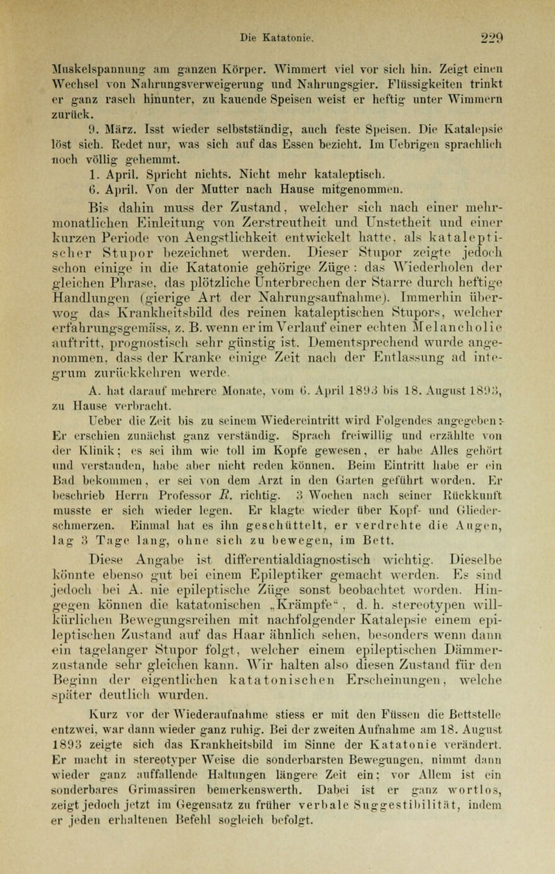 Muskelspannung am ganzen Körper. Wimmert viel vor sich hin. Zeigt einen Wechsel von Nahrungsverweigerung und Nahrungsgier. Flüssigkeiten trinkt er ganz rasch hinunter, zu kauende Speisen weist er heftig unter Wimmern zurück. 9. März. Isst wieder selbstständig, auch feste Speisen. Die Katalepsie löst sich. Redet nur, was sich auf das Essen bezieht. Im Uebrigen sprachlich noch völlig gehemmt. 1. April. Spricht nichts. Nicht mehr kataleptisch. 6. April. Von der Mutter nach Hause mitgenommen. Bis dahin muss der Zustand, welcher sieh nach einer mehr- monatlichen Einleitung von Zerstreutheit und Unstetheit und einer kurzen Periode von Aengstlichkeit entwickelt hatte, als katalepti- scher Stupor bezeichnet werden. Dieser Stupor zeigte jedoch schon einige in die Katatonie gehörige Züge : das Wiederholen der gleichen Phrase, das plötzliche Unterbrechen der Starre durch heftige Handlungen (gierige Art der Nahrungsaufnahme). Immerhin über- wog das Krankheitsbild des reinen kataleptisehen Stupors, welcher erfahrungsgemäss, z. B. wenn er im Verlauf einer echten Melancholie auftritt, prognostisch sehr günstig ist. Dementsprechend wurde ange- nommen, dass der Kranke einige Zeit nach der Entlassung ad inte- grum zurückkehren werde A. hat darauf mehrere Monate, vom G. April 1893 bis 18. August 189.'!, zu Hause verbracht. Ueber die Zeit bis zu seinem Wiedereintritt wird Folgendes angegeben:- Er erschien zunächst ganz verständig. Sprach freiwillig und erzählte von der Klinik; es sei ihm wie toll im Kopfe gewesen, er habe Alles gehört und verstanden, habe aber nicht reden können. Beim Eintritt habe er ein Bad bekommen, er sei von dem Arzt in den Garten geführt worden. Er beschrieb Herrn Professor R. richtig. 3 Wochen nach seiner Rückkunft musste er sich wieder legen. Er klagte wieder über Kopf- und Glieder- schmerzen. Einmal hat es ihn geschüttelt, er verdrehte die Augen, lag 3 Tage lang, ohne sicli zu bewegen, im Bett. Diese Angabe ist differentialdiagnostisch wichtig. Dieselbe könnte ebenso gut bei einem Epileptiker gemacht werden. Es sind jedoch bei A. nie epileptische Züge sonst beobachtet worden. Hin- gegen können die katatonischen „Krämpfe , d. h. stereotypen will- kürlichen Bewegungsreihen mit nachfolgender Katalepsie einem epi- leptischen Zustand auf das Haar ähnlich sehen, besonders wenn dann ein tagelanger Stupor folgt, welcher einem epileptischen Dämmer- zustande sehr gleichen kann. Wir halten also diesen Zustand für den Beginn der eigentlichen katatonischen Erscheinungen, welche später deutlich wurden. Kurz vor der Wiederaufnahme stiess er mit den Füssen die Bettstelle entzwei, war dann wieder ganz ruhig. Bei der zweiten Aufnahme am 18. August 1893 zeigte sich das Krankheitsbild im Sinne der Katatonie verändert. Er macht in stereotyper Weise die sonderbarsten Bewegungen, nimmt dann wieder ganz auffallende Haltungen längere Zeit ein; vor Allem ist ein sonderbares Grimassiren bemerkenswert!!. Dabei ist er ganz wortlos, zeigt jedoch jetzt im (iegensatz zu früher verbale Suggestibilität, indem er jeden erhaltenen Befehl sogleich befolgt.