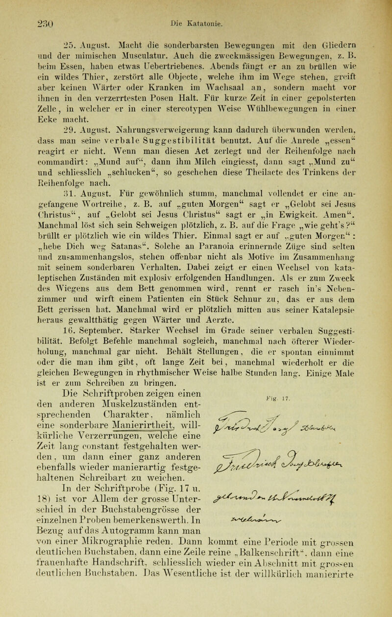 l'5. August. Macht tlie sonderbarsten Bewegungen mit den Gliedern und der mimischen Musculatur. Auch die zweckmässigen Bewegungen, z. B. beim Essen, haben etwas Uebertriebenes. Abends fängt er an zu brüllen wie ein wildes Thier, zerstört alle Objecte, welche ihm im Wege stehen, greift aber keinen Warter oder Kranken im Wachsaal an, sondern macht vor ihnen in den verzerrtesten Posen Halt. Für kurze Zeit in einer gepolsterten Zelle, in welcher er in einer stereotypen Weise Wühlbewegungen in einer Ecke macht. 29. August. Nahrungsverweigerung kann dadurch überwunden werden, dass man seine verbale Suggestibilität benutzt. Auf die Anrede „essen reagirt er nicht. Wenn man diesen Act zerlegt und der Reihenfolge nach commandirt: „Mund auf1', dann ihm Milch eingiesst, dann sagt „Mund zu und schliesslich „schlucken, so geschehen diese Theilacte des Trinkens der Reihenfolge nach. 31. August. Für gewöhnlich stumm, manchmal vollendet er eine an- gefangene Wortreihe, z.B. auf „guten Morgen sagt er „Gelobt sei Jesus Christus, auf „Gelobt sei Jesus Christus sagt er „in Ewigkeit. Amen. Manchmal löst sich sein Schweigen plötzlich, z. B. auf die Frage „wie geht's? brüllt er plötzlich wie ein wildes Thier. Einmal sagt er auf „guten Morgen : „hebe Dich weg Satanas. Solche an Paranoia erinnernde Züge sind selten und zusammenhangslos, stehen offenbar nicht als Motive im Zusammenhang mit seinem sonderbaren Verhalten. Dabei zeigt er einen WTechsel von kata- leptischen Zuständen mit explosiv erfolgenden Handlungen. Als er zum Zweck des Wiegens aus dem Bett genommen wird, rennt er rasch in's Neben- zimmer und wirft einem Patienten ein Stück Schnur zu, das er aus dem Bett gerissen hat. Manchmal wird er plötzlich mitten aus seiner Katalepsie heraus gewaltthätig gegen Wärter und Aerzte. 16. September. Starker Wechsel im Grade seiner verbalen Suggesti- bilität. Befolgt Befehle manchmal sogleich, manchmal nach öfterer Wieder- holung, manchmal gar nicht. Behält Stellungen, die er spontan einnimmt oder die man ihm gibt, oft lange Zeit bei, manchmal wiederholt er die gleichen Bewegungen in rhythmischer Weise halbe Stunden lang. Einige Male ist er zum Schreiben zu bringen. Die Schriftproben zeigen einen r den anderen Muskelzuständen ent- sprechenden Charakter. nämlich (^' ^s eine sonderbare Manierirtheit, will- y>U^-^(^. >-/3,&~i^ kürliehe Verzerrungen, welche eine * Zeit lang constant festgehalten wer- den, um dann einer ganz anderen <=T~~' ) ■ f / r^/> ebenfalls wieder manierartig festge- gSu^***^ ^^/^^^e^ haltenen Schreibart zu weichen. In der Schriftprobe (Fig. 17 u. n r 18) ist vor Allem der grosse Unter- j^-^*^J->^ t^K^vTui^fß^ schied in der Buehstabengrösse der einzelnen Proben bemerkenswert]]. In a^a*^^ Bezug auf das Autogramm kann man von einer Mikrographie reden. Dann kommt eine Periode mit grossen deutlichen Buchstaben, dann eine Zeile reine ., Balkensehriff. dann eine frauenhafte Handschrift, schliesslich wieder ein Abschnitt mit gros-en deutlichen Buchstaben. Das Wesentliche ist der willkürlich manierirte