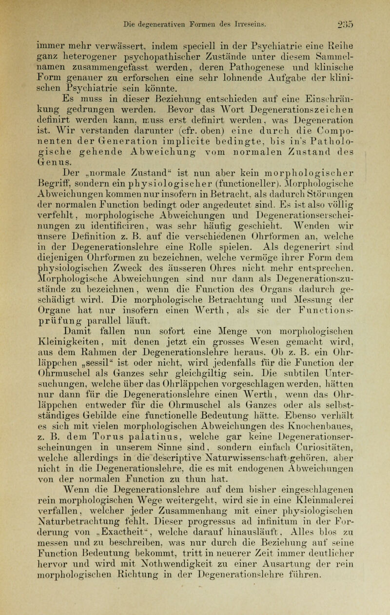 immer mehr verwässert, indem speciell in der Psychiatrie eine Reihe ganz heterogener psychopathischer Zustände unter diesem Sammel- namen zusammengefasst werden, deren Pathogenese und klinische Form genauer zu erforschen eine sehr lohnende Aufgabe der klini- schen Psychiatrie sein könnte. Es muss in dieser Beziehung entschieden auf eine Einschrän- kung gedrungen werden. Bevor das Wort Degenerationszeichen detinirt werden kann, ieuss erst defmirt werden, was Degeneration ist. Wir verstanden darunter (cfr. oben) eine durch die Compo- nenten der Generation implicite bedingte, bis in's Patholo- gische gehende Abweichung vom normalen Zustand des Genus. Der „normale Zustand ist nun aber kein morphologischer Begriff, sondern ein physiologischer (functioneller). Morphologische Abweichungen kommen nur insofern in Betracht, als dadurch Störungen der normalen Function bedingt oder angedeutet sind. Es ist also völlig verfehlt, morphologische Abweichungen und Degenerationsei schei- nungen zu identihViren, was sehr häufig geschieht. Wenden wir unsere Definition z. B. auf die verschiedenen Ohrformen an, welche in der Degenerationslehre eine Rolle spielen. Als degenerirt sind diejenigen Ohrformen zu bezeichnen, welche vermöge ihrer Form dem physiologischen Zweck des äusseren Ohres nicht mehr entsprechen. Morphologische Abweichungen sind nur dann als Degenerationszu- stände zu bezeichnen, wenn die Function des Organs dadurch ge- schädigt wird. Die morphologische Betrachtung und Messung der Organe hat nur insofern einen Werth, als sie der Functions- prüfung parallel läuft. Damit fallen nun sofort eine Menge von morphologischen Kleinigkeiten, mit denen jetzt ein grosses Wesen gemacht wird, aus dem Rahmen der Degenerationslehre heraus. Ob z. B. ein Ohr- läppchen „sessil ist oder nicht, wird jedenfalls für die Function der Ohrmuschel als Ganzes sehr gleichgültig sein. Die subtilen Unter- suchungen, welche über das Ohrläppchen vorgeschlagen werden, hätten nur dann für die Degenerationslehre einen Werth, wenn das Ohr- läppchen entweder für die Ohrmuschel als Ganzes oder als selbst- ständiges Gebilde eine funetionelle Bedeutung hätte. Ebenso verhält es sich mit vielen morphologischen Abweichungen des Knochenbaues, z. B. dem Tunis palatinus, welche gar keine Degenerationser- scheinungen in unserem Sinne sind, sondern einfach (Juriositäten, welche allerdings in die descriptive Naturwissenschaft gehören, aber nicht in die Degenerationslehre, die es mit endogenen Abweichungen von der normalen Function zu thun hat. Wenn die Degenerationslehre auf dem bisher eingeschlagenen rein morphologischen Wege weitergeht, wird sie in eine Kleinmalerei verfallen, welcher jeder Zusammenhang mit einer physiologischen Naturbetrachtung fehlt. Dieser progressus ad intinitum in der For- derung von ., Exactheif, welche daraufhinausläuft. Alles Mos zu messen und zu beschreiben, was nur durch die Beziehung auf seine Function Bedeutung bekommt, tritt in neuerer Zeit immer deutlicher hervor und wird mit Notwendigkeit zu einer Ausartung der rein morphologischen Richtung in der Degenerationslehre führen.
