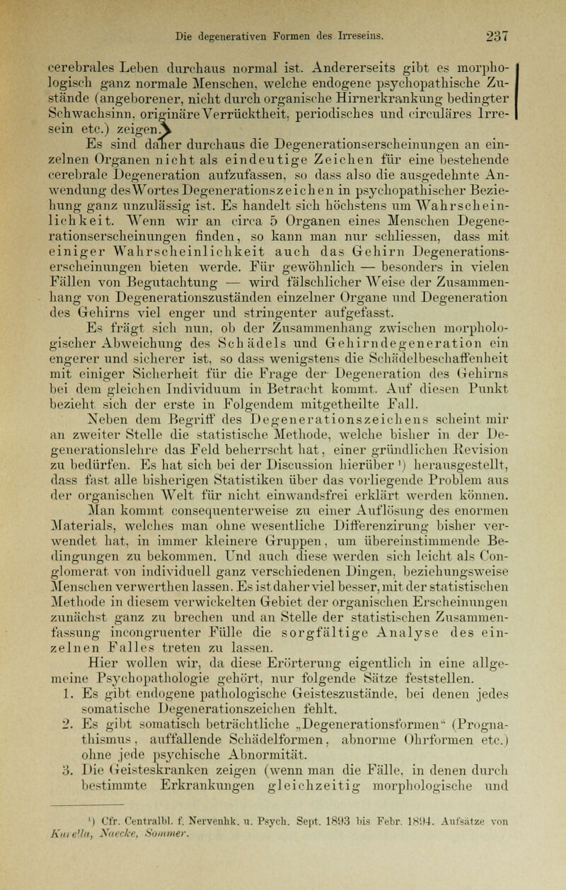 cerebrales Leben durchaus normal ist. Andererseits gibt es morpho- logisch ganz normale Menschen, welche endogene psychopathische Zu- stände (angeborener, nicht durch organische Hirnerkrankung bedingter Schwachsinn, originäre Verrücktheit, periodisches und circuläres Irre- sein etc.) zeigenA Es sind daner durchaus die Degenerationserscheinungen an ein- zelnen Organen nicht als eindeutige Zeichen für eine bestehende cerebrale Degeneration aufzufassen, so dass also die ausgedehnte An- wendung des Wortes Degenerationszeichen in psychopathischer Bezie- hung ganz unzulässig ist. Es handelt sich höchstens um Wahrschein- lichkeit. Wenn wir an circa 5 Organen eines Menschen Degene- rationserscheinungen finden, so kann man nur schliessen, dass mit einiger Wahrscheinlichkeit auch das Gehirn Degenerations- erscheinungen bieten werde. Für gewöhnlich — besonders in vielen Fällen von Begutachtung — wird fälschlicher Weise der Zusammen- hang von Degenerationszuständen einzelner Organe und Degeneration des Gehirns viel enger und stringenter aufgefasst. Es fragt sich nun, ob der Zusammenhang zwischen morpholo- gischer Abweichung des Schädels und Gehirndegeneration ein engerer und sicherer ist, so dass wenigstens die Schädelbeschaffenheit mit einiger Sicherheit für die Frage der Degeneration des Gehirns bei dem gleichen Individuum in Betracht kommt. Auf diesen Punkt bezieht sich der erste in Folgendem mitgetheilte Fall. Neben dem Begriff des DegenerationsZeichens scheint mir an zweiter Stelle die statistische Methode, welche bisher in der De- generationslehre das Feld beherrscht hat, einer gründlichen Revision zu bedürfen. Es hat sieh bei der Discussion hierüber !) herausgestellt, dass fast alle bisherigen Statistiken über das vorliegende Problem aus der organischen Welt für nicht einwandsfrei erklärt werden können. Man kommt consequenterweise zu einer Auflösung des enormen Materials, welches man ohne wesentliche Differenzirung bisher ver- wendet hat, in immer kleinere Gruppen, um übereinstimmende Be- dingungen zu bekommen. Und auch diese werden sich leicht als Con- glomerat von individuell ganz verschiedenen Dingen, beziehungsweise Menschen verwerthen lassen. Es istdaher viel besser, mit der statistischen Methode in diesem verwickelten Gebiet der organisclien Erscheinungen zunächst ganz zu brechen und an Stelle der statistischen Zusammen- fassung incongruenter Fülle die sorgfältige Analyse des ein- zelnen Falles treten zu lassen. Hier wollen wir, da diese Erörterung eigentlich in eine allge- meine Psychopathologie gehört, nur folgende Sätze feststellen. 1. Es gibt endogene pathologische Geisteszustände, bei denen jedes somatische Degenerationszeichen fehlt. 2. Es gibt somatisch beträchtliche .,Degenerationsformen' (Progna- thismus, auffallende Schädelformen, abnorme Ohrformen etc.) ohne jede psychische Abnormität. 3. Die Geisteskranken zeigen (wenn man die Fälle, in denen durch bestimmte Erkrankungen gleichzeitig morphologische und ') Cfr. CentvalW. f. Nervenhk. u. Psych. Sept. 1893 bis Febr. ]Si)4. Aufsätze von Kurella, Naecke, Sommer.