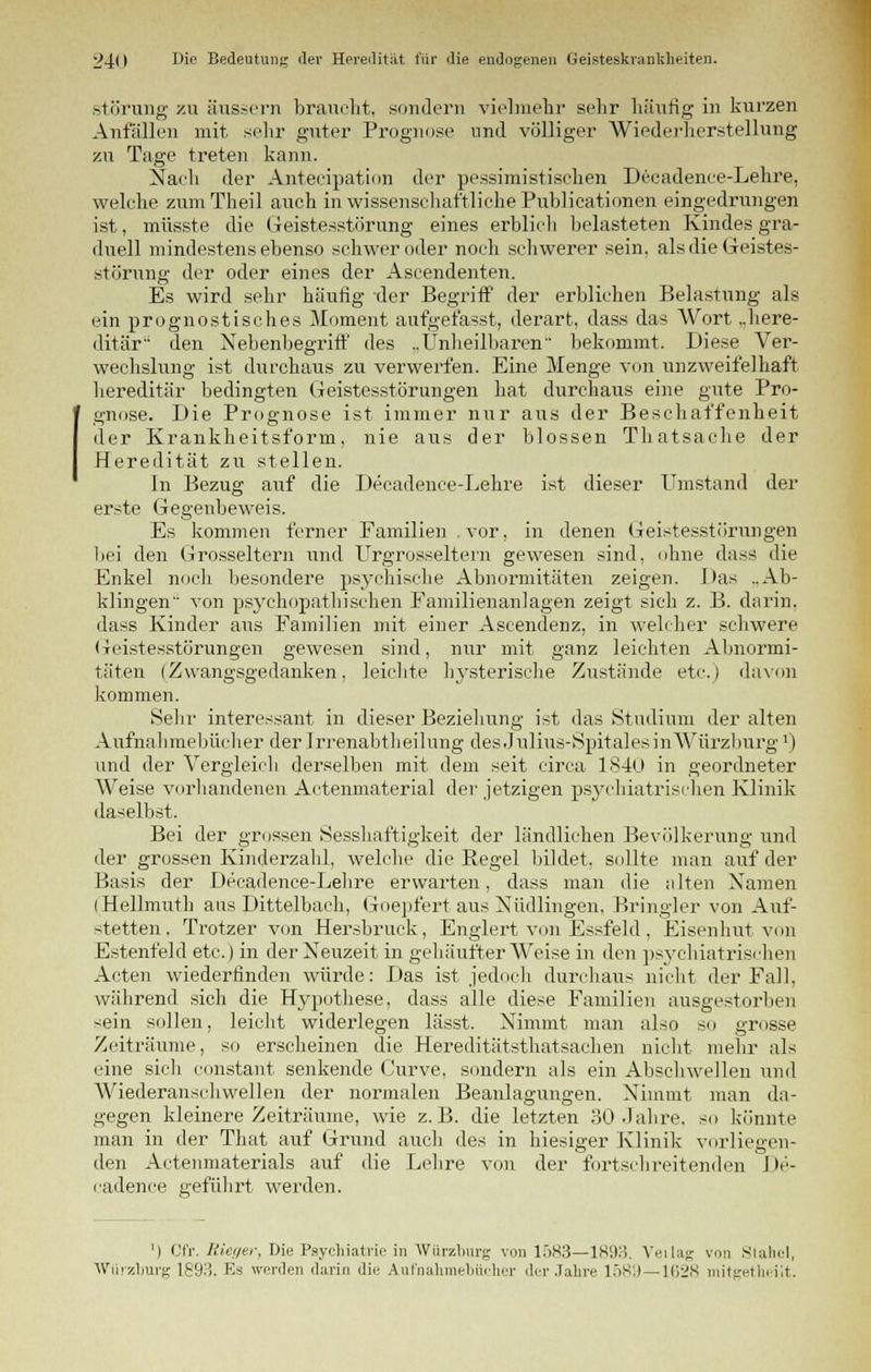 Störung zu äussern braucht, sondern vielmehr sehr häufig in kurzen Anfällen mit sehr guter Prognose und völliger Wiederherstellung zu Tage treten kann. Nach der Anteeipation der pessimistischen Decadence-Lehre, welche zumTheil auch in wissenschaftliche Publicationen eingedrungen ist, müsste die Geistesstörung eines erblich belasteten Kindes gra- duell mindestens ebenso schwer oder noch schwerer sein, als die Geistes- störung der oder eines der Ascendenten. Es wird sehr häufig der Begriff der erblichen Belastung als ein prognostisches Moment aufgefasst, derart, dass das Wort „here- ditär den Nebenbegriff des ..Unheilbaren bekommt. Diese Ver- wechslung ist durchaus zu verwerfen. Eine Menge von unzweifelhaft hereditär bedingten Geistesstörungen hat durchaus eine gute Pro- gnose. Die Prognose ist immer nur aus der Beschaffenheit der Krankheitsform, nie aus der blossen Thatsache der Heredität zu stellen. In Bezug auf die Decadence-Lehre ist dieser Umstand der erste Gegenbeweis. Es kommen ferner Familien , vor, in denen Geistesstörungen bei den Grosseltern und Urgrosseltern gewesen sind, ohne dass die Enkel noch besondere psychische Abnormitäten zeigen. Das „Ab- klingen von psychopathischen Familienanlagen zeigt sich z. B. darin, dass Kinder aus Familien mit einer Ascendenz, in welcher schwere (Geistesstörungen gewesen sind, nur mit ganz leichten Abnormi- täten (Zwangsgedanken, leichte hysterische Zustände etc.) davon kommen. Sehr interessant in dieser Beziehung ist das Studium der alten Aufnahraebücher der Irrenabtheilung desJulius-Spitales in Würzburg1) und der Vergleich derselben mit dem seit circa 1840 in geordneter Weise vorhandenen Actenmaterial der jetzigen psychiatrischen Klinik daselbst. Bei der grossen Sesshaftigkeit der ländlichen Bevölkerung und der grossen Kinderzahl, welche die Regel bildet, sollte man auf der Basis der Decadence-Lehre erwarten, dass man die alten Namen (Hellmuth aas Dittelbach, Goepfert aus Nüdlingen, Bringler von Auf- stetten, Trotzer von Hersbruck, Englert von Essfeld, Eisenhut von Estenfeld etc.) in der Neuzeit in gehäufter Weise in den psychiatrischen Acten wiederfinden würde: Das ist jedoch durchaus nicht der Fall, während sich die Hypothese, dass alle diese Familien ausgestorben sein sollen, leicht widerlegen lässt. Nimmt man also so grosse Zeiträume, so erscheinen die Hereditätsthatsachen nicht mehr als eine sich constant senkende Curve, sondern als ein Abschwellen und Wiederanschwellen der normalen Beanlagungen. Nimmt man da- gegen kleinere Zeiträume, wie z.B. die letzten 30 Jahre, so könnte man in der That auf Grund auch des in hiesiger Klinik vorliegen- den Actenmaterials auf die Lehre von der fortschreitenden De- cadenee geführt werden. ') Cfr. Riei/er, Die Psychiatrie in Wiirzburg von 1583—1893. Veilag \»n Stahel, Wiirzburg 1893. Es werden darin die Aufnahmebüchcr der Jahre 1589—1628 mitgetheiit.