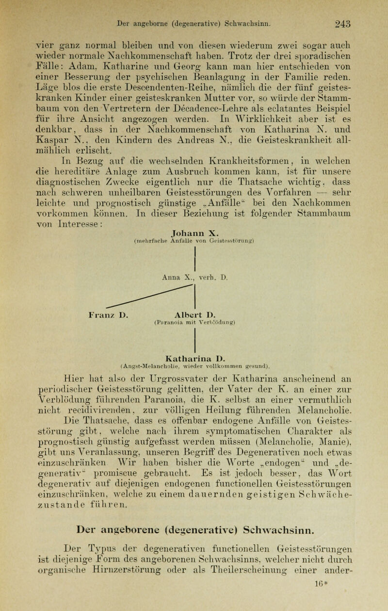 vier ganz normal bleiben und von diesen wiederum zwei sogar auch wieder normale Nachkommenschaft haben. Trotz der drei sporadischen Fälle: Adam. Katharine und Georg kann man hier entschieden von einer Besserung der psychischen Beanlagung in der Familie reden. Läge blos die erste Descendenten-Reihe, nämlich die der fünf geistes- kranken Kinder einer geisteskranken Mutter vor, so würde der Stamm- baum von den Vertretern der Decadence-Lehre als eclatantes Beispiel für ihre Ansicht angezogen werden. In Wirklichkeit aber ist es denkbar, dass in der Nachkommenschaft von Katharina N. und Kaspar N., den Kindern des Andreas N., die Geisteskrankheit all- mählich erlischt. In Bezug auf die wechselnden Krankheitsformen, in welchen die hereditäre Anlage zum Ausbruch kommen kann, ist für unsere diagnostischen Zwecke eigentlich nur die Thatsache wichtig, dass nach schweren unheilbaren Geistesstörungen des Vorfahren — sehr leichte und prognostisch günstige ..Anfälle bei den Nachkommen vorkommen können von Interesse: In dieser Beziehung ist folgender Stammbaum Johann X. (mehrfache Anfülle von Geistesstörung) Anna X., verh. V. Franz D. Albert D. (Paranoia mit Verblödung) Katharina D. (Angst-Melancholie, wieder vollkommen gesund). Hier hat also der Urgrossvater der Katharina anscheinend an periodischer Geistesstörung gelitten, der Vater der K. an einer zur Verblödung führenden Paranoia, die K. selbst an einer vermuthlich nicht recidiviiviiden. zur völligen Heilung führenden Melancholie. Die Thatsache, dass es offenbar endogene Anfälle von Geistes- störung gibt. welche nach ihrem symptomatischen Charakter als prognostisch günstig aufgefasst werden müssen (Melancholie, Manie), gibt uns Veranlassung, unseren Begriff des Degenerativen noch etwas einzuschränken Wir haben bisher die Worte „endogen und „de- generativ promiscue gebraucht, Es ist jedoch besser, das Wort degenerativ auf diejenigen endogenen functionellen Geistesstörungen einzuschränken, welche zu einem dauernden geistigen Schwäche- zustande führen. Der angeborene (degenerative) Schwachsinn. Der Typus der degenerativen functionellen Geistesstörungen ist diejenige Form des angeborenen Schwachsinns, welcher nicht durch organische Hirnzerstörung oder als Theilerscheinung einer ander- 1G*