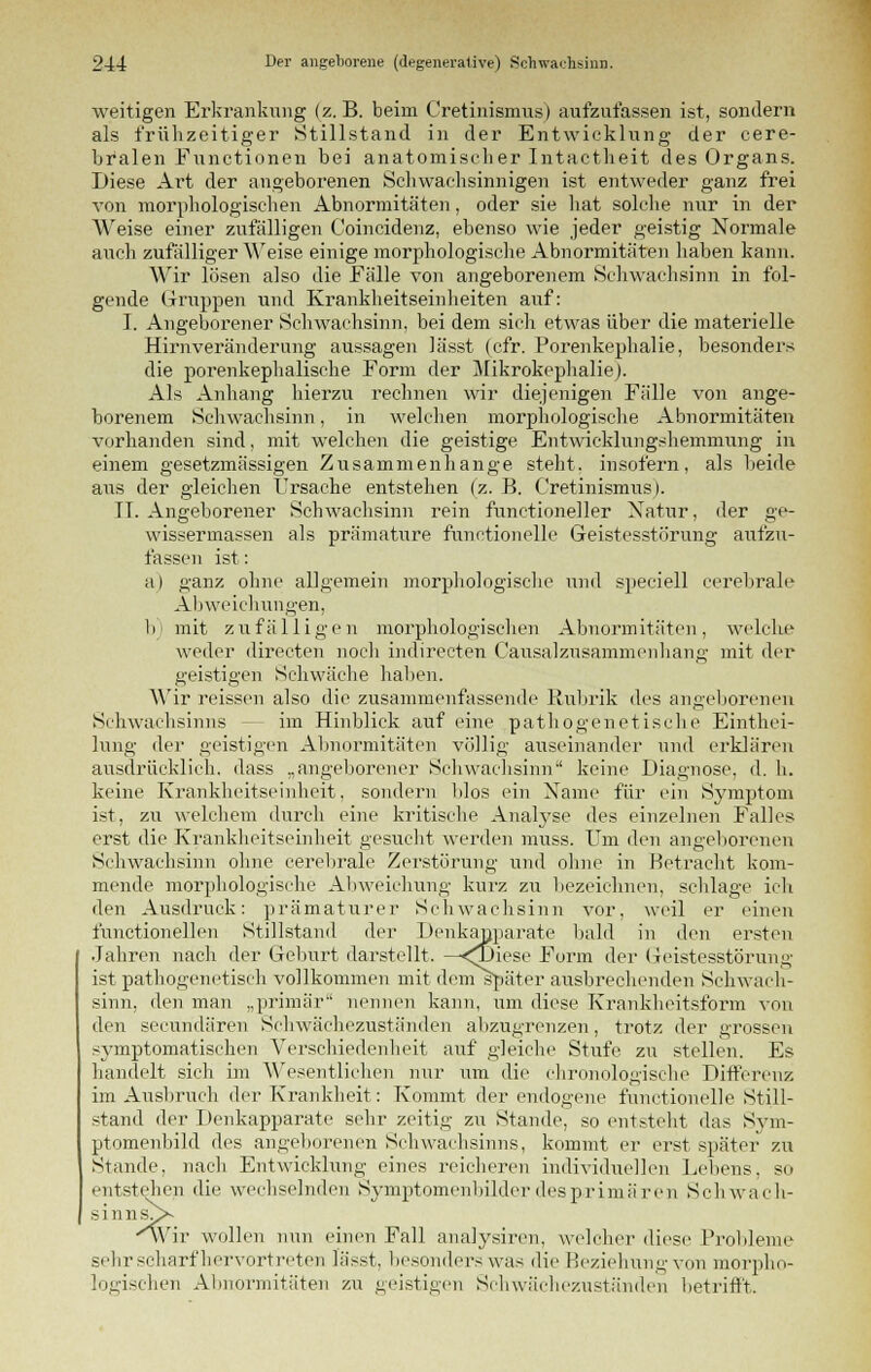 weitigen Erkrankung (z.B. beim Cretinismus) aufzufassen ist, sondern als frühzeitiger Stillstand in der Entwicklung der cere- bralen Functionen bei anatomischer Intactheit des Organs. Diese Art der angeborenen Schwachsinnigen ist entweder ganz frei von morphologischen Abnormitäten, oder sie hat solche nur in der Weise einer zufälligen Coincidenz, ebenso wie jeder geistig Normale auch zufälligerweise einige morphologische Abnormitäten haben kann. Wir lösen also die Fälle von angeborenem Schwachsinn in fol- gende Gruppen und Krankheitseinheiten auf: I. Angeborener Schwachsinn, bei dem sich etwas über die materielle Hirnveränderung aussagen lässt (cfr. Porenkephalie, besonders die porenkephalische Form der Mikrokephalie). Als Anhang hierzu rechnen wir diejenigen Fälle von ange- borenem Schwachsinn, in welchen morphologische Abnormitäten vorhanden sind, mit welchen die geistige Entwicklungshemmung in einem gesetzmässigen Zusammenhange steht, insofern, als beide aus der gleichen Ursache entstehen (z. B. Cretinismus l. TT. Angeborener Schwachsinn rein functioneller Natur, der ge- wissermassen als prämature runetionelle Geistesstörung aufzu- fassen ist: a) ganz ohne allgemein morphologische und speciell cerebrale Abweichungen, b) mit zufälligen morphologischen Abnormitäten, welche weder directen noch indirecten Causalzusammenhang mit der geistigen Schwäche haben. Wir reissen also die zusammenfassende Rubrik des angeborenen Schwachsinns - im Hinblick auf eine pathogenetische Einthei- lung der geistigen Abnormitäten völlig auseinander und erklären ausdrücklich, dass „angeborener Schwachsinn keine Diagnose, d. h. keine Krankheitseinheit, sondern blos ein Name für ein Symptom ist, zu welchem durch eine kritische Analyse des einzelnen Falles erst die Krankheitseinheit gesucht werden muss. Um den angeborenen Schwachsinn ohne cerebrale Zerstörung und ohne in Betracht kom- mende morphologische Abweichung kurz zu bezeichnen, schlage ich den Ausdruck: prämaturer Schwachsinn vor, weil er einen functionellen Stillstand der Dehkanparate bald in den ersten Jahren nach der Geburt darstellt. —<Diese Form der Geistesstörung ist pathogenetisch vollkommen mit dem später ausbrechenden Schwach- sinn, den man „primär nennen kann, um diese Krankheitsform von den secundären Schwächezuständen abzugrenzen, trotz der grossen symptomatischen Verschiedenheit auf gleiche Stufe zu stellen. Es handelt sich im Wesentlichen nur um die chronologische Differenz im Ausbruch der Krankheit: Kommt der endogene functionelle Still- stand der Denkapparate sehr zeitig zu Stande, so entsteht das Sym- ptomenbild des angeborenen Sehwachsinns, kommt er erst später zu Stande, nach Entwicklung eines reicheren individuellen Lebens, so entstehen die wechselnden Symptomenbilder des primären Schwach- sinns^* wir wollen nun einen Fall analysiren, welcher diese Probleme sehr scharf hervortreten lässt, besonders was die Beziehung von morpho- logischen Abnormitäten zu geistigen Schwächezuständen betrifft.