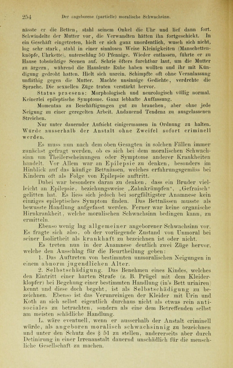 nässte er die Betten, stahl seinem Onkel die Uhr und lief dann fort. Schwindelte der Mutter vor, die Verwandten hätten ihn fortgeschickt. In ein Geschäft eingetreten, hielt er sich ganz unordentlich, wusch sich nicht, log sehr stark, stahl in einer sinnlosen Weise Kleinigkeiten (Manschetten- knöpfe, Uhrkette), unterschlug 50 Pfennige. Wieder entlassen, führte er zu Hause tobsüchtige Scenen auf. Schrie öfters furchtbar laut, um die Mutter zu ärgern, während die Hausleute Ruhe haben wollten und ihr mit Kün- digung gedroht hatten. Hielt sich unrein. Schimpfte oft ohne Veranlassung untläthig gegen die Mutter. Machte unsinnige Gedichte, verdrehte die Sprache. Die sexuellen Züge traten verstärkt hervor. Status praesens: Morphologisch und neurologisch völlig normal. Keinerlei epileptische Symptome. Ganz lebhafte Auffassung. Momentan zu Beschäftigungen gut zu brauchen, aber ohne jede Neigung zu einer geregelten Arbeit. Andauernd Tendenz zu ausgelassenen Streichen. Nur unter dauernder Aufsicht einigermassen in Ordnung zu halten. Würde ausserhalb der Anstalt ohne Zweifel sofort criminell werden. Es muss mm nach dem oben Gesagten in solchen Fällen immer zunächst gefragt werden, ob es sieh bei dem moralischen Sehwach- sinn um Theilerseheinungen oder Sj^mptome anderer Krankheiten handelt. Vor Allem war an Epilepsie zu denken, besonders im Hinblick auf das häufige Bettnässen, welches erfahrungsgemäss bei Kindern oft als Folge von Epilepsie auftritt. Dabei war besonders daran zu denken, dass ein Bruder viel- leicht an Epilepsie, beziehungsweise ,.Zahnkrämpf'en. „Gefraisch gelitten hat. Es Hess sich jedoch bei sorgfältigster Anamnese kein einziges epileptisches Symptom finden. Das Bettnässen musste als bewusste Handlung aufgefasst werden. Ferner war keine organische Hirnkrankheit, welche moralischen Schwachsinn bedingen kann, zu ermitteln. Ebenso wenig lag allgemeiner angeborener Schwachsinn vor. Es fragte sich also, ob der vorliegende Zustand von Unmoral bei seiner Isolirtheit als krankhaft zu bezeichnen ist oder nicht. Es treten nun in der Anamnese deutlich zwei Züge hervor, welche den Ausschlag für die Beurtheilung geben: 1. Das Auftreten von bestimmten unmoralischen Neigungen in einem abnorm jugendlichen Alter. 2. Selbst Schädigung. Das Benehmen eines Kindes, welches den Eintritt einer harten Strafe (z. B. Prügel mit dem Kleider- klopfer) bei Begehung einer bestimmten Handlung (in's Bett uriniren kennt und diese doch begeht, ist als Selbstschädigung zu be- zeichnen. Ebenso ist das Verunreinigen der Kleider mit Urin und Kotli an sich selbst eigentlich durchaus nicht als etwas rein anti- sociales zu betrachten, sondern als eine dem Betreffenden selbst am meisten schädliche Handlung. L. wäre eventuell, wenn er ausserhalb der Anstalt criminell würde, als angeboren moralisch schwachsinnig zu bezeichnen und unter den Schutz des § 51 zu stellen, andererseits aber durch Detinirung in einer Irrenanstalt dauernd unschädlich für die mensch- liche Gesellschaft zu machen.