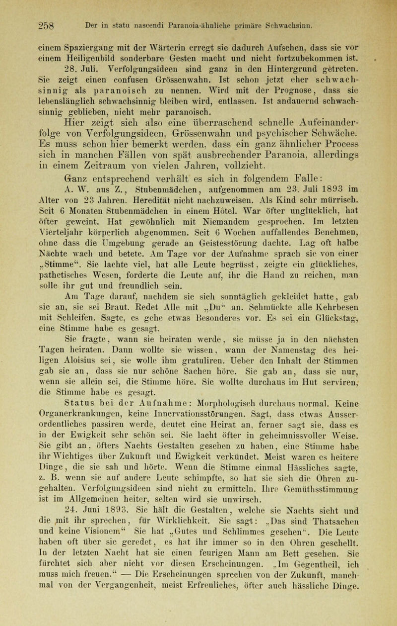 einem Spaziergang mit der Wärterin erregt sie dadurch Aufsehen, dass sie vor einem Heiligenbild sonderbare Gesten macht und nicht fortzubekommen ist. 28. Juli. Verfolgungsideen sind ganz in den Hintergrund getreten. Sie zeigt einen confusen Grössenwahn. Ist schon jetzt eher schwach- sinnig als paranoisch zu nennen. Wird mit der Prognose, dass sie lebenslänglich schwachsinnig bleiben wird, entlassen. Ist andauernd schwach- sinnig geblieben, nicht mehr paranoisch. Hier zeigt sich also eine überraschend schnelle Aufeinander- folge von Verfolgungsideen, Grössenwahn und psychischer »Schwäche. Es muss schon hier bemerkt werden, dass ein ganz ähnlicher Process sich in manchen Fällen von spät ausbrechender Paranoia, allerdings in einem Zeitraum von vielen Jahren, vollzieht. Ganz entsprechend verhält es sich in folgendem Falle: A. W. aus Z., Stubenmädchen, aufgenommen am 23. Juli 1893 im Alter von 23 Jahren. Heredität nicht nachzuweisen. Als Kind sehr mürrisch. Seit 6 Monaten Stubenmädchen in einem Hotel. War öfter unglücklich, hat öfter geweint. Hat gewöhnlich mit Niemandem gesprochen. Im letzten Vierteljahr körperlich abgenommen. Seit 6 Wochen auffallendes Benehmen, ohne dass die Umgebung gerade an Geistesstörung dachte. Lag oft halbe Nächte wach und betete. Am Tage vor der Aufnahme sprach sie von einer „Stimme. Sie lachte viel, hat alle Leute begrüsst, zeigte ein glückliches, pathetisches Wesen, forderte die Leute auf, ihr die Hand zu reichen, man solle ihr gut und freundlich sein. Am Tage darauf, nachdem sie sich sonntäglich gekleidet hatte, gab sie an, sie sei Braut. Redet Alle mit „Dut; an. Schmückte alle Kehrbesen mit Schleifen. Sagte, es gehe etwas Besonderes vor. Es sei ein Glückstag, eine Stimme habe es gesagt. Sie fragte, wann sie heiraten werde, sie müsse ja in den nächsten Tagen heiraten. Dann wollte sie wissen, wann der Namenstag des hei- ligen Aloisius sei, sie wolle ihm gratuliren. Ueber den Inhalt der Stimmen gab sie an, dass sie nur schöne Sachen höre. Sie gab an, dass sie nur, wenn sie allein sei, die Stimme höre. Sie wollte durchaus im Hut serviren, die Stimme habe es gesagt. Status bei der Aufnahme: Morphologisch durchaus normal. Keine Organerkrankungen, keine Innervationsstörungen. Sagt, dass etwas Ausser- ordentliches passiren werde, deutet eine Heirat an, ferner sagt sie, dass es in der Ewigkeit sehr schön sei. Sie lacht öfter in gebeimnissvoller Weise. Sie gibt an, öfters Nachts Gestalten gesehen zu haben, eine Stimme habe ihr Wichtiges über Zukunft und Ewigkeit verkündet. Meist waren es heitere Dinge, die sie sah und hörte. Wenn die Stimme einmal Hässliches sagte, z. B. wenn sie auf andere Leute schimpfte, so hat sie sich die Ohren zu- gehalten. Verfolgungsideen sind nicht zu ermitteln. Ihre Gemüthsstimmung ist im Allgemeinen heiter, selten wird sie unwirsch. 24. Juni 1893. Sie hält die Gestalten, welche sie Nachts sieht und die ,mit ihr sprechen, für Wirklichkeit. Sie sagt: ,,Das sind Thatsachen und keine Visionen-. Sie hat „Gutes und Schlimmes gesehen. Die Leute haben oft über sie geredet, es hat ihr immer so in den Ohren geschellt. In der letzten Nacht hat sie einen feurigen Mann am Bett gesehen. Sie fürchtet sich aber nicht vor diesen Erscheinungen. ..Im Gegentheil, ich muss mich freuen. — Die Erscheinungen sprechen von der Zukunft, manch- mal von der Vergangenheit, meist Erfreuliches, öfter auch hässliche Dinge.