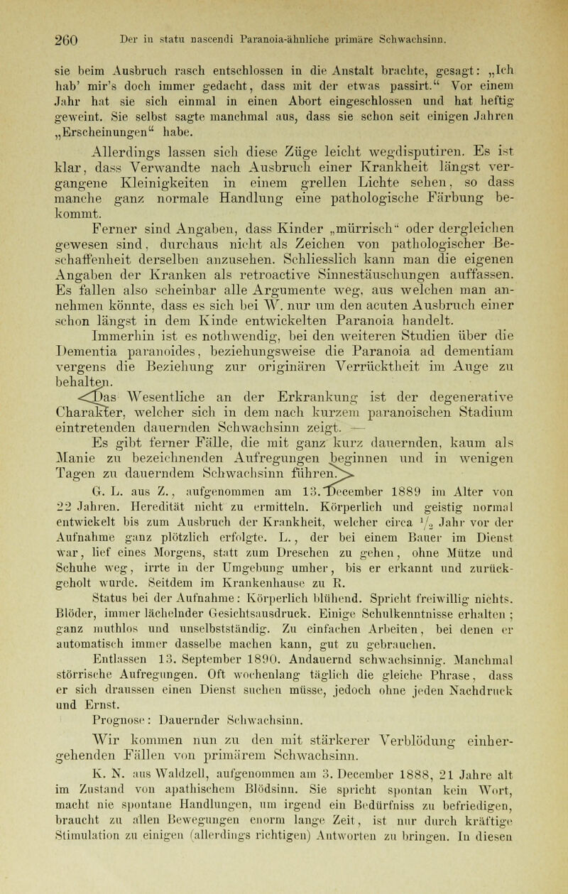 sie beim Ausbruch rasch entschlossen in die Anstalt brachte, gesagt: „Ich hab' mir's doch immer gedacht, dass mit der etwas passirt. Vor einem Jahr hat sie sich einmal in einen Abort eingeschlossen und hat heftig geweint. Sie selbst sagte manchmal aus, dass sie schon seit einigen Jahren „Erscheinungen habe. Allerdings lassen sich diese Züge leicht wegdisputiren. Es ist klar, dass Verwandte nach Ausbruch einer Krankheit längst ver- gangene Kleinigkeiten in einem grellen Lichte sehen, so dass manche ganz normale Handlung eine pathologische Färbung be- kommt. Ferner sind Angaben, dass Kinder „mürrisch oder dergleichen gewesen sind, durchaus nicht als Zeichen von pathologischer Be- schaffenheit derselben anzusehen. Schliesslich kann man die eigenen Angaben der Kranken als retroactive Sinnestäuschungen auffassen. Es fallen also scheinbar alle Argumente weg, aus welchen man an- nehmen könnte, dass es sich bei TV. nur tim den acuten Ausbruch einer schon längst in dem Kinde entwickelten Paranoia handelt. Immerhin ist es nothwendig, bei den weiteren Studien über die Dementia paranoides, beziehungsweise die Paranoia ad dementiam vergens die Beziehung zur originären Verrücktheit im Auge zu behalten. -<I)as AVesentliche an der Erkrankung ist der degenerative Charakter, welcher sich in dem nach kurzem paranoischen Stadium eintretenden dauernden Schwachsinn zeigt. — Es gibt ferner Fälle, die mit ganz kurz dauernden, kaum als ilanie zu bezeichnenden Aufregungen beginnen und in wenigen Tagen zu dauerndem Schwachsinn führen^»- 6. L. aus Z., aufgenommen am 13,'December 1889 im Alter von 22 Jahren. Heredität nicht zu ermitteln. Körperlich und geistig normal entwickelt bis zum Ausbruch der Krankheit, welcher circa '/.2 Jahr vor der Aufnahme ganz plötzlich erfolgte. L., der bei einem Bauer im Dienst War, lief eines Morgens, statt zum Dreschen zu gehen, ohne Mütze und Schuhe weg, irrte in der Umgebung umher, bis er erkannt und zurück- geholt wurde. Seitdem im Krankenhause zu R. Status bei der Aufnahme: Körperlich blühend. Spricht freiwillig nichts. Blöder, immer lächelnder Uesichtsausdruck. Einige Schulkenntnisse erhalten ; ganz muthlos und unselbstständig. Zu einfachen Arbeiten, bei denen er automatisch immer dasselbe machen kann, gut zu gebrauchen. Entlassen 13. September 1890. Andauernd schwachsinnig. Manchmal störrische Aufregungen. Oft wochenlang täglich die gleiche Phrase, dass er sich draussen einen Dienst suchen müsse, jedoch ohne jeden Nachdruck und Ernst. Prognose: Dauernder Schwachsinn. Wir kommen nun zu den mit stärkerer Verblödung einher- gehenden Fällen von primärem Schwachsinn. K. N. aus Waldzell, aufgenommen am 3. December 1888, 21 Jahre alt im Zustand von apathischem Blödsinn. Sie spricht spontan kein Wort, macht nie spontane Handlungen, um irgend ein Bedürfniss zu befriedigen, braucht zu allen Bewegungen enorm lange Zeit, ist nur durch kräftige Stimulation zu einigen (allerdings richtigen) Antworten zu bringen. In diesen