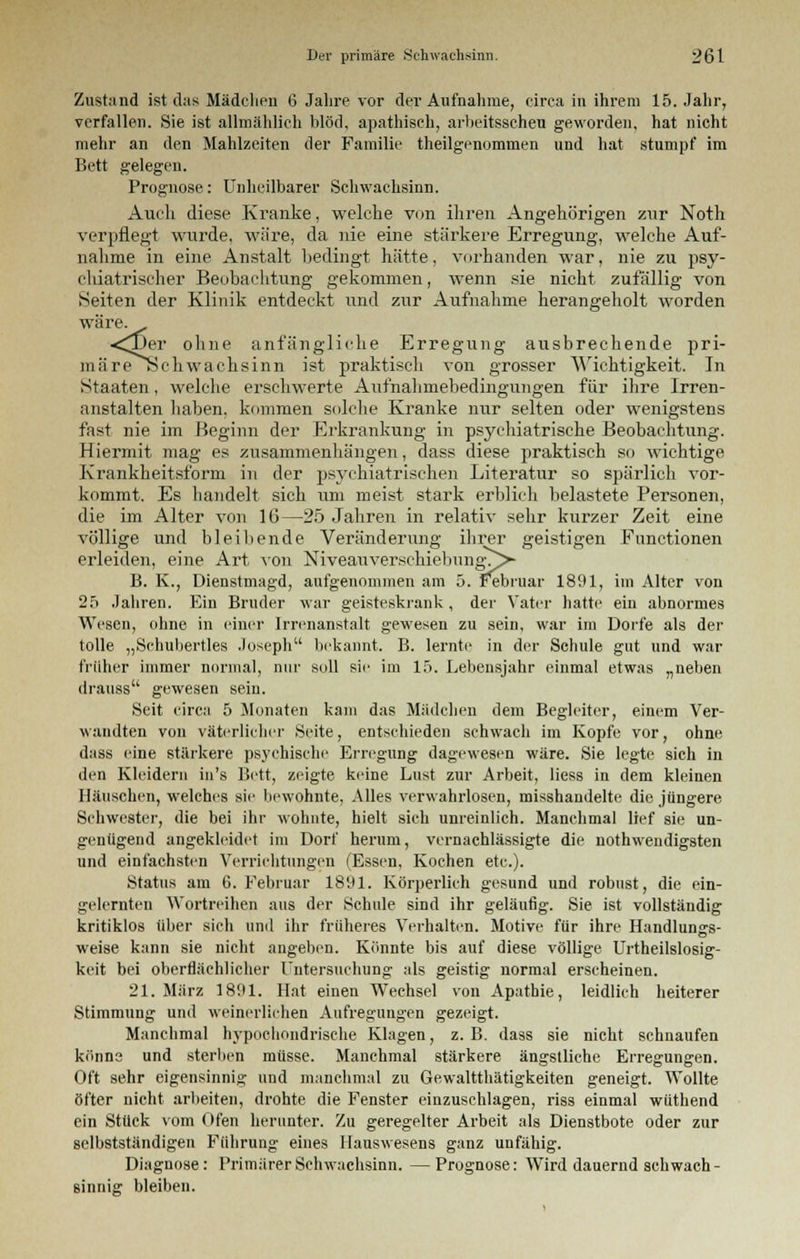 Zustand ist das Mädchen 6 Jahre vor der Aufnahme, circa in ihrem 15. Jahr, verfallen. Sie ist allmählich blöd, apathisch, arbeitsscheu geworden, hat nicht mehr an den Mahlzeiten der Familie theilgenommen und hat stumpf im Bett gelegen. Prognose: Unheilbarer Schwachsinn. Auch diese Kranke, welche von ihren Angehörigen zur Noth verpflegt wurde, wäre, da nie eine stärkere Erregung, welche Auf- nahme in eine Anstalt bedingt hätte, vorhanden war, nie zu psy- chiatrischer Beobachtung gekommen, wenn sie nicht zufällig von Seiten der Klinik entdeckt und zur Aufnahme herangeholt worden wäre. <^)er ohne anfängliche Erregung ausbrechende pri- ma reSchwachsinn ist praktisch von grosser Wichtigkeit. In Staaten, welche erschwerte Aufnahmebedingungen für ihre Irren- anstalten haben, kommen solche Kranke nur selten oder wenigstens fast nie im Beginn der Erkrankung in psychiatrische Beobachtung. Hiermit mag es zusammenhängen, dass diese praktisch so wichtige Krankheitsform in der psychiatrischen Literatur so spärlich vor- kommt. Es handelt sich um meist stark erblich belastete Personen, die im Alter von 16—25 Jahren in relativ sehr kurzer Zeit eine völlige und bleibende Veränderung ihrer geistigen Functionen erleiden, eine Art von Niveauverschiebung\^> B. K., Dienstmagd, aufgenommen am 5. Februar 1891, im Alter von 25 Jahren. Ein Bruder war geisteskrank, der Vater hatte ein abnormes Wesen, ohne in einer Irrenanstalt gewesen zu sein, war im Dorfe als der tolle „Schubertles Joseph bekannt. B. lernte in der Schule gut und war früher immer normal, nur soll sie im 15. Lebensjahr einmal etwas „neben drauss gewesen sein. Seit circa 5 Monaten kam das Mädchen dem Begleiter, einem Ver- wandten von väterlicher Seite, entschieden sehwach im Kopfe vor, ohne dass eine stärkere psychische Erregung dagewesen wäre. Sie legte sich in den Kleidern in's Bett, zeigte keine Lust zur Arbeit, Hess in dem kleinen Häuschen, welches sie bewohnte, Alles verwahrlosen, misshandelte die jüngere Schwester, die bei ihr wohnte, hielt sich unreinlich. Manchmal lief sie un- genügend angekleidet im Dorf herum, vernachlässigte die notwendigsten und einfachsten Verrichtungen (Essen, Kochen etc.). Status am 6. Februar 1891. Körperlich gesund und robust, die ein- gelernten Wortreihen aus der Schule sind ihr geläufig. Sie ist vollständig kritiklos über sich und ihr früheres Verhalten. Motive für ihre Handlungs- weise kann sie nicht angeben. Könnte bis auf diese völlige Urtheilslosig- keit bei oberflächlicher Untersuchung als geistig normal erscheinen. 21. März 1801. Hat einen Wechsel von Apathie, leidlich heiterer Stimmung und weinerlichen Aufregungen gezeigt. Manchmal hypochondrische Klagen, z.B. dass sie nicht schnaufen könne und sterben müsse. Manchmal stärkere ängstliche Erregungen. Oft sehr eigensinnig und manchmal zu Gewalttätigkeiten geneigt. Wollte öfter nicht arbeiten, drohte die Fenster einzuschlagen, riss einmal wüthend ein Stück vom Ofen herunter. Zu geregelter Arbeit als Dienstbote oder zur selbstständigen Führung eines Hauswesens ganz unfähig. Diagnose: Primärer Schwachsinn. —Prognose: Wird dauernd schwach- sinnig bleiben.