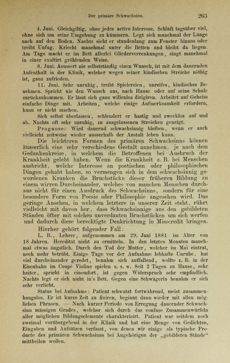 4. Juni. Gleichgiltig, ohne jedes active Interesse. Schläft tagsüber viel, ohne sich um seine Umgebung zu kümmern. Legt sich manchmal der Länge nach auf den Boden. Nachts sieht er stundenlang zum Fenster hinaus oder treibt Unfug. Kriecht manchmal unter die Betten und bleibt da liegen. Am Tage macht er im Bett allerlei Gliederverrenkungen, singt manchmal in einer exaltirt gröhlenden Weise. 8. Juni. Aeussert nie selbstständig einen Wunsch, ist mit dem dauernden Aufenthalt in der Klinik, welcher wegen seiner kindischen Streiche nöthig ist, ganz zufrieden. 11. Juni. Sehr unruhig, treibt Spielereien, unreifes, kindisches Be- nehmen. Spricht nie den Wunsch ans, nach Hause oder auf seine Schule zurückzukommen. Er lässt sich ganz willenlos dirigiren. Arbeitet auf Geheiss einfache Dinge mit. Arbeiten, welche einige Aufmerksamkeit erfordern, kann er nicht machen. Sich selbst überlassen, schlendert er hastig und zwecklos auf und ab. Nachts oft sehr unruhig, zu ausgelassenen Streichen geneigt. Prognose: Wird dauernd schwachsinnig bleiben, wenn er auch vielleicht zeitweise wieder ausserhalb der Anstalt leben kann. Die leichteren Formen des primären Schwachsinns können äusserlich eine sehr verschiedene Gestalt annehmen, je nach dem Gedankenkreise, in welchem die Betroffenen bei Ausbruch der Krankheit gelebt haben. Wenn die Krankheit z. B. bei Menschen ausbricht, welche Interesse an poetischen oder philosophischen Dingen gehabt haben, so vermengen sich in dem schwachsinnig ge- wordenen Kranken die Bruchstücke dieser früheren Bildung zu einem wirren Durcheinander, welches von manchen Menschen durch- aus nicht für einen Ausdruck des Schwachsinns, sondern für eine besondere Form von Poesie oder Philosophie angesehen wird. Das geringe Ansehen, in welchem letztere in unserer Zeit steht, rührt vielleicht mit davon her, dass Schwachsinnige aus den gebildeten Ständen öfter mit solchen unverdauten Bruchstücken um sich werfen und dadurch diese berechtigte Denkrichtung in Misscredit bringen. Hierher gehört folgender Fall: L. B., Lehrer, aufgenommen am 29. Juni 1881 im Alter von 18 Jahren. Heredität nicht zu ermitteln. In den letzten Monaten manch- mal etwas ängstlich. Durch den Tod der Mutter, welcher im Mai eintrat, noch mehr betrübt. Einige Tage vor der Aufnahme lebhafte Unruhe, hat viel durcheinander geredet, benahm sich auffallend, wollte z. B. in der Eisenbahn im Coupe Violine spielen u. s. w. Seit 2 Tagen zu Hause, sehr heiter, spricht in einemfort, ist gegen Widerspruch sehr empfindlich. Nachts legt er sich nicht in's Bett. Gegen eine Schwägerin benahm er sich sehr verliebt. Status bei Aufnahme: Patient schwatzt fortwährend, meist zusammen- hangslos. Er ist kurze Zeit zu fixiren, beginnt dann wieder mit allen mög- lichen Phrasen. - - Nach kurzer Periode von Erregung dauernder Schwach- sinn massigen Grades, welcher sich durch das confuse Zusammenwürfeln aller möglichen Bildungselemente charakterisirt. Patient war seitdem noch zweimal vorübergehend in der Klinik und hat eine Menge von Gedichten, Eingaben und Aufsätzen verfasst, von denen wir einige als typische Pro- duete des primären Schwachsinns bei Angehörigen der „gebildeten Stände mittheilen wollen.