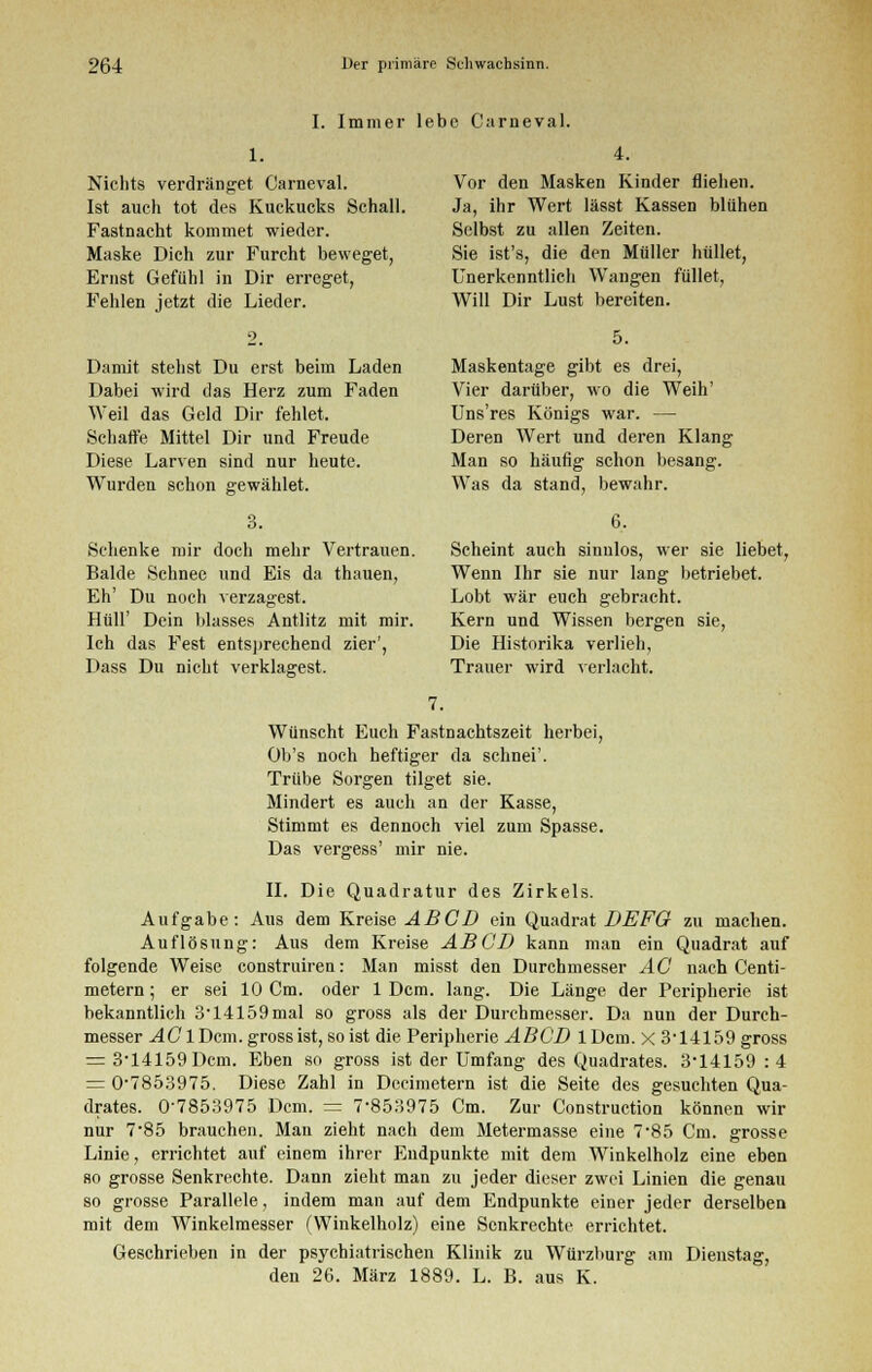 I. Immer lebe Garneval. 4. Nichts verdränget Garneval. Ist auch tot des Kuckucks Schall. Fastnacht kommet wieder. Maske Dich zur Furcht beweget, Ernst Gefühl in Dir erreget, Fehlen jetzt die Lieder. 2. Damit stehst Du erst beim Laden Dabei wird das Herz zum Faden Weil das Geld Dir fehlet. Schafte Mittel Dir und Freude Diese Larven sind nur heute. Wurden schon gewählet. 3. Schenke mir doch mehr Vertrauen. Bälde Schnee und Eis da thauen, Eh' Du noch verzagest. Hüll' Dein blasses Antlitz mit mir. Ich das Fest entsprechend zier', Dass Du nicht verklagest. Vor den Masken Kinder fliehen. Ja, ihr Wert lässt Kassen blühen Selbst zu allen Zeiten. Sie ist's, die den Müller hüllet, Unerkenntlich Wangen füllet, Will Dir Lust bereiten. 5. Maskentage gibt es drei, Vier darüber, wo die Weih' Uns'res Königs war. — Deren Wert und deren Klang Man so häufig schon besang. Was da stand, bewahr. 6. Scheint auch sinnlos, wer sie liebet, Wenn Ihr sie nur lang betriebet. Lobt war euch gebracht. Kern und Wissen bergen sie, Die Historika verlieh, Trauer wird verlacht. Wünscht Euch Fastnachtszeit herbei, Ob's noch heftiger da schnei'. Trübe Sorgen tilget sie. Mindert es auch an der Kasse, Stimmt es dennoch viel zum Spasse. Das vergess' mir nie. II. Die Quadratur des Zirkels. Aufgabe: Aus dem Kreise ABCD ein Quadrat DEFG zu machen. Auflösung: Aus dem Kreise ABCD kann man ein Quadrat auf folgende Weise construiren: Man misst den Durchmesser AC nach Centi- metern; er sei 10 Cm. oder 1 Dem. lang. Die Länge der Peripherie ist bekanntlich 314159mal so gross als der Durchmesser. Da nun der Durch- messer AC 1 Dem. gross ist, so ist die Peripherie ABCD lDcm. x 3-14159 gross = 3-14159Dcm. Eben so gross ist der Umfang des Quadrates. 3-14159 : 4 = 0-7853975. Diese Zahl in Decimetern ist die Seite des gesuchten Qua- drates. 0'7853975 Dem. = 7-853975 Cm. Zur Construetion können wir nur 785 brauchen. Man zieht nach dem Metermasse eine 7-85 Cm. grosse Linie, errichtet auf einem ihrer Endpunkte mit dem Winkelholz eine eben so grosse Senkrechte. Dann zieht man zu jeder dieser zwei Linien die genau so grosse Parallele, indem man auf dem Endpunkte einer jeder derselben mit dem Winkelmesser (Winkelholz) eine Senkrechte errichtet. Geschrieben in der psychiatrischen Klinik zu Würzburg am Dienstag, den 26. März 1889. L. B. aus K.