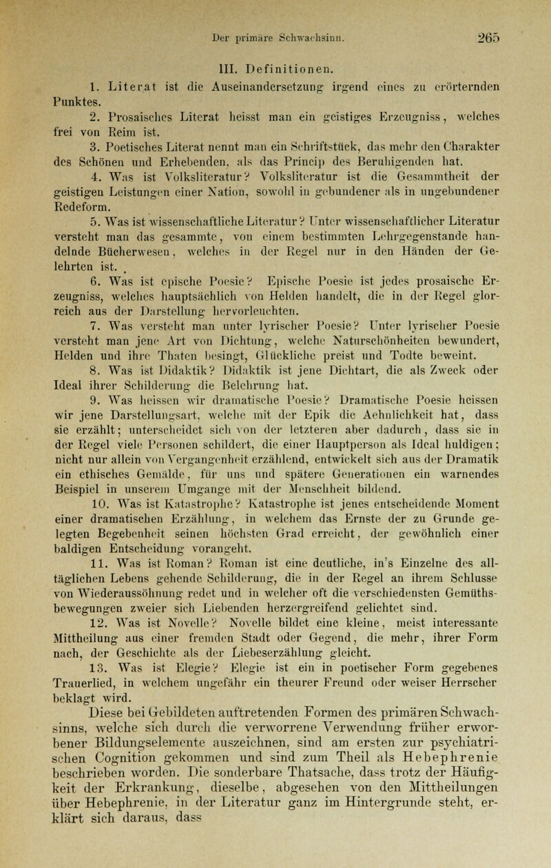 III. Definitionen. 1. Literat ist die Auseinandersetzung irgend eines zu erörternden Punktes. 2. Prosaisches Literat heisst man ein geistiges Brzcugniss, welches frei von Reim ist. 3. Poetisches Literat nennt man ein Schriftstück, das mehr den Charakter des Schönen und Erhebenden, als das Princip des Beruhigenden hat. 4. Was ist Volksliteratur? Volksliteratur ist die Gesammtheit der geistigen Leistungen einer Nation, sowohl in gebundener als in ungebundener Redeform. 5. Was ist wissenschaftliehe Literatur? Unter wissenschaftlicher Literatur versteht man das gesammte, von einem bestimmten Lehrgegenstande han- delnde Bücherwesen, welches in der Regel nur in den Händen der be- lehrten ist. 6. Was ist epische Poesie V Epische Poesie ist jedes prosaische Er- zeugniss, welches hauptsächlich von Helden handelt, die in der Regel glor- reich aus der Darstellung hervorleuchten. 7. Was versteht man unter lyrischer Poesie? Unter lyrischer Poesie versteht man jene Art von Dichtung, welche Naturschönheiten bewundert, Helden und ihre Thaten besingt, Glückliche preist und Todte beweint. 8. Was ist Didaktik? Didaktik ist jene Dichtart, die als Zweck oder Ideal ihrer Schilderung die Belehrung hat. 9. Was heissen wir dramatische Poesie? Dramatische Poesie heissen wir jene Darstellungsart, welche mit der Epik die Aehulichkeit hat, dass sie erzählt; unterscheidet sich von der letzteren aber dadurch, dass sie in der Regel viele Personen schildert, die einer Hauptperson als Ideal huldigen; nicht nur allein von Vergangenheit erzählend, entwickelt sich aus der Dramatik ein ethisches Gemälde, für uns und spätere Generationen ein warnendes Beispiel in unserem Umgange mit der Menschheit bildend. 10. Was ist Katastrophe? Katastrophe ist jenes entscheidende Moment einer dramatischen Erzählung, in welchem das Ernste der zu Grunde ge- legten Begebenheit seinen höchsten Grad erreicht, der gewöhnlich einer baldigen Entscheidung vorangeht. 11. Was ist Roman? Roman ist eine deutliche, in's Einzelne des all- täglichen Lebens gehende Schilderung, die in der Regel an ihrem Schlüsse von Wiederaussöhnung redet und in welcher oft die verschiedensten Gemüths- bewegungen zweier sich Liebenden herzergreifend gelichtet sind. 12. Was ist Novelle? Novelle bildet eine kleine, meist interessante Mittheilung aus einer fremden Stadt oder Gegend, die mehr, ihrer Form nach, der Geschichte als der Liebeserzählung gleicht. 13. Was ist Elegie? Elegie ist ein in poetischer Form gegebenes Trauerlied, in welchem ungefähr ein theurer Freund oder weiser Herrscher beklagt wird. Diese bei Gebildeten auftretenden Formen des primären Schwach- sinns, welche sieh durch die verworrene Verwendung früher erwor- bener Bildungselemente auszeichnen, sind am ersten zur psychiatri- schen Cognition gekommen und sind zum Theil als Hebephrenie beschrieben worden. Die sonderbare Thatsache, dass trotz der Häufig- keit der Erkrankung, dieselbe, abgesehen von den Mittheilungen über Hebephrenie, in der Literatur ganz im Hintergrunde steht, er- klärt sich daraus, dass