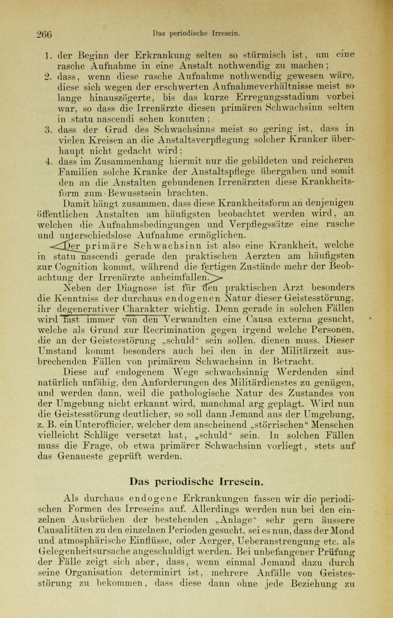 1. der Beginn der Erkrankung selten so stürmisch ist, um eine rasche Aufnahme in eine Anstalt nothwendig zu machen; 2. dass, wenn diese rasche Aufnahme nothwendig gewesen wäre, diese sich wegen der erschwerten Aufnahmeverhältnisse meist so- lange hinauszögerte, bis das kurze Erregungsstadium vorbei war, so dass die Irrenärzte diesen primären Schwachsinn selten in statu nascendi sehen konnten ; 3. dass der Grad des Schwachsinns meist so gering ist, dass in vielen Kreisen an die Anstaltsverpflegung solcher Kranker über- haupt nicht gedacht wird; 4. dass im Zusammenhang hiermit nur die gebildeten und reicheren Familien solche Kranke der Anstaltspflege übergaben und somit den an die Anstalten gebundenen Irrenärzten diese Krankheits- form zum-Bewusstsein brachten. Damit hängt zusammen, dass diese Krankheitsform an denjenigen öffentlichen Anstalten am häufigsten beobachtet werden wird, an welchen die Aufnahmsbedingungen und Verpflegssätze eine rasche iind unterschiedslose Aufnahme ermöglichen. -<^er primäre Schwachsinn ist also eine Krankheit, welche in statu nascendi gerade den praktischen Aerzten am häufigsten zur Cognition kommt, während die fertigen Zustände mehr der Beob- achtung der Irrenärzte anheimfallen^- Neben der Diagnose ist für flen praktischen Arzt besonders die Kenntniss der durchaus endogenen Natur dieser Geistesstörung, ihr degenerativer Charakter wichtig. Denn gerade in solchen Fällen wird fast immer von den Verwandten eine Causa externa gesucht, welche als Grund zur Recrimination gegen irgend welche Personen, die an der Geistesstörung „schuld sein sollen, dienen muss. Dieser Umstand kommt besonders auch bei den in der Militärzeit aus- brechenden Fällen von primärem Schwachsinn in Betracht. Diese auf endogenem Wege schwachsinnig Werdenden sind natürlich unfähig, den Anforderungen des Militärdienstes zu genügen, imd werden dann, weil die pathologische Natur des Zustandes von der Umgebung nicht erkannt wird, manchmal arg geplagt. Wird nun die Geistesstörung deutlicher, so soll dann Jemand aus der Umgebung, z. B. einUnterofficier, welcher dem anscheinend „störrischen Menschen vielleicht Schläge versetzt hat, „schuld sein. In solchen Fällen muss die Frage, ob etwa primärer Schwachsinn vorliegt, stets auf das Genaueste geprüft werden. Das periodische Irresein. Als durchaus endogene Erkrankungen fassen wir die periodi- schen Formen des Irreseins auf. Allerdings werden nun bei den ein- zelnen Ausbrüchen der bestehenden „Anlage sehr gern äussere Causalitäten zu den einzebien Perioden gesucht, sei es nun, dass der Mond und atmosphärische Einflüsse, oder Aerger, Ueberanstrengung etc. als Gelegenheitsursache angeschuldigt werden. Bei unbefangener Prüfung der Fälle zeigt sich aber, dass, wenn einmal Jemand dazu durch seine Organisation determinirt ist, mehrere Anfälle von Geistes- störung zu bekommen, dass diese dann ohne jede Beziehung zu