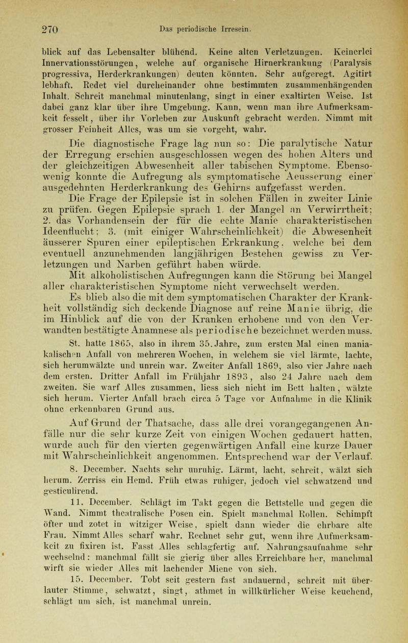 blick auf das Lebensalter blühend. Keine alten Verletzungen. Keinerlei Innervationsstörungen, welche auf organische Hirnerkrankung (Paralysis progressiva, Herderkrankungen) deuten könnten. Sehr aufgeregt. Agitirt lebhaft. Redet viel durcheinander ohne bestimmten zusammenhangenden Inhalt. Schreit manchmal minutenlang, singt in einer exaltirten Weise. Ist dabei ganz klar über ihre Umgebung. Kann, wenn man ihre Aufmerksam- keit fesselt, über ihr Vorleben zur Auskunft gebracht werden. Nimmt mit grosser Feinheit Alles, was um sie vorgeht, wahr. Die diagnostische Frage lag nun so: Die paralytische Natur der Erregung erschien ausgeschlossen wegen des hohen Alters und der gleichzeitigen Abwesenheit aller tabischen Sv-mptome. Ebenso- wenig konnte die Aufregung als symptomatische Aeusserung einer ausgedehnten Herderkrankung des Gehirns aufgefasst werden. Die Frage der Epilepsie ist in solchen Fällen in zweiter Linie zu prüfen. Gegen Epilepsie sprach 1. der Mangel an Verwirrtheit: 2. das Vorhandensein der für die echte Manie charakteristischen Ideenflucht; 3. (mit einiger Wahrscheinlichkeit) die Abwesenheit äusserer Spuren einer epileptischen Erkrankung, welche bei dem eventuell anzunehmenden langjährigen Bestehen gewiss zu Ver- letzungen und Narben geführt haben würde. Mit alkoholistisehen Aufregungen kann die Störung bei Mangel aller charakteristischen Symptome nicht verwechselt werden. Es blieb also die mit dem symptomatischen Charakter der Krank- heit vollständig sich deckende Diagnose auf reine Manie übrig, die im Hinblick auf die von der Kranken erhobene und von den Ver- wandten bestätigte Anamnese als periodische bezeichnet werdenmuss. St. hatte 1865, also in ihrem 35. Jahre, zum ersten Mal einen mania- kalischi'ii Anfall von mehreren Wochen, in welchem sie viel lärmte, lachte, sich herumwälzte und unrein war. Zweiter Anfall 1869, also vier Jahre nach dem ersten. Dritter Anfall im Frühjahr 1893, also 24 Jahre nach dem zweiten. Sie warf Alles zusammen, liess sich nicht im Bett halten, wälzte sich herum. Vierter Anfall brach circa 5 Tage vor Aufnahme in die Klinik ohne erkennbaren Grund aus. Auf Grund der Thatsaehe, dass alle drei vorangegangenen An- fälle nur die sehr kurze Zeit von einigen Wochen gedauert hatten, wurde auch für den vierten gegenwärtigen Anfall eine kurze Dauer mit Wahrscheinlichkeit angenommen. Entsprechend war der Verlauf. 8. December. Nachts sehr unruhig. Lärmt, lacht, schreit, wälzt sich herum. Zerriss ein Hemd. Früh etwas ruhiger, jedoch viel schwatzend und gestieulirend. 11. December. Schlägt im Takt gegen die Bettstelle und gegen die Wand. Nimmt theatralische Posen ein. Spielt manchmal Rollen. Schimpft öfter und zotet in witziger Weise, spielt dann wieder die ehrbare alte Fiau. Nimmt Alles scharf wahr. Rechnet sehr gut, wenn ihre Aufmerksam- keit zu fixiren ist. Fasst Alles schlagfertig auf. Nahrungsaufnahme sehr wechselnd: manchmal fällt sie gierig über alles Erreichbare her, manchmal wirft sie wieder Alles mit lachender Miene von sich. 15. December. Tobt seit gestern fast andauernd, schreit mit über- lauter Stimme, schwatzt, singt, athmet in willkürlicher Weise keuchend, schlägt um sich, ist manchmal unrein.