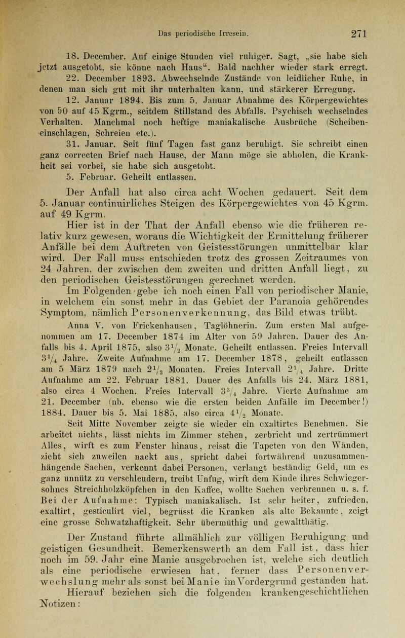 18. December. Auf einige Stunden viel ruhiger. Sagt, ,,sie habe sich jetzt ausgetobt, sie könne nach Haus. Bald nachher wieder stark erregt. 22. December 1893. Abwechselnde Zustände von leidlicher Ruhe, in denen man sich gut mit ihr unterhalten kann, und stärkerer Erregung. 12. Januar 1894. Bis zum 5. Januar Abnahme des Körpergewichtes von 50 auf 45 Kgrm., seitdem Stillstand des Abfalls. Psychisch wechselndes Verhalten. Manchmal noch heftige maniakalische Ausbrüche iScheiben- einschlagen, Schreien etc.). 31. Januar. Seit fünf Tagen fast ganz beruhigt. Sie schreibt einen ganz correcten Brief nach Hause, der Mann möge sie abholen, die Krank- heit sei vorbei, sie habe sich ausgetobt. 5. Februar. Geheilt entlassen. Der Anfall hat also circa acht Wochen gedauert. Seit dem 5. Januar continuirliches Steigen des Körpergewichtes von 45 Kgrm. auf 49 Kgrm. Hier ist in der That der Anfall ebenso wie die früheren re- lativ kurz gewesen, woraus die Wichtigkeit der Ermittelung früherer Anfälle bei dem Auftreten von Geistesstörungen unmittelbar klar wird. Der Fall muss entschieden trotz des grossen Zeitraumes von 24 Jahren, der zwischen dem zweiten und dritten Anfall liegt, zu den periodischen Geistesstörungen gerechnet werden. Im Folgenden gebe ich noch einen Fall von periodischer Manie, in welchem ein sonst mehr in das Gebiet der Paranoia gehörendes Symptom, nämlich Personenverkennung. das Bild etwas trübt. Anna V. von Frickenhausen, Taglöhnerin. Zum ersten Mal aufge- nommen am 17. December 1874 im Alter von 59 Jahren. Dauer des An- falls bis 4. April 1875, also 31/,, Monate. Geheilt entlassen. Freies Intervall 33/4 Jahre. Zweite Aufnahme am 17. December 1878, geheilt entlassen am 5 März 187!) nach 21/2 Monaten. Freies Intervall 21 4 Jahre. Dritte Aufnahme am 22. Februar 1881. Dauer des Anfalls bis 24. März 1881, also circa 4 Wochen. Freies Intervall 33/4 Jahre. Vierte Aufnahme am 21. December (nb, ebenso wie die ersten beiden Anfälle im December!) 1884. Dauer bis 5. Mai 1885. also circa 4l/2 Monate. Seit Mitte November zeigte sie wieder ein exaltirtes Benehmen. Sie arbeitet nichts, lässt nichts im Zimmer stehen, zerbricht und zertrümmert Alles, wirft es zum Fenster hinaus, reisst die Tapeten von den Wänden, zieht sich zuweilen nackt aus, spricht dabei fortwährend unzusammen- hängende Sachen, verkennt dabei Personen, verlaugt beständig Geld, um es ganz unnütz zu verschleudern, treibt Unfug, wirft dem Kinde ihres Schwieger- sohnes Streichholzköpfchen in den Kaffee, wollte Sachen verbrennen u. s. f. Bei der Aufnahme: Typisch maniakaliseh, Ist selir heiter, zufrieden, exaltirt, gesticulirt viel, begrüsst die Kranken als alte Bekannte, zeigt eine grosse Schwatzhaftigkeit. Sehr übermüthig und gewaltthätig. Der Zustand führte allmählich zur völligen Beruhigimg und geistigen Gesundheit. Bemerkenswerth an dem Fall ist, dass hier noch im 59. Jahr eine Manie ausgebrochen ist, welche sich deutlich als eine periodische erwiesen hat. ferner dass Personenver- wechslung mehr als sonst bei Manie im Vordergrund gestanden hat. Hierauf beziehen sich die folgenden krankengeschichtlichen Notizen: