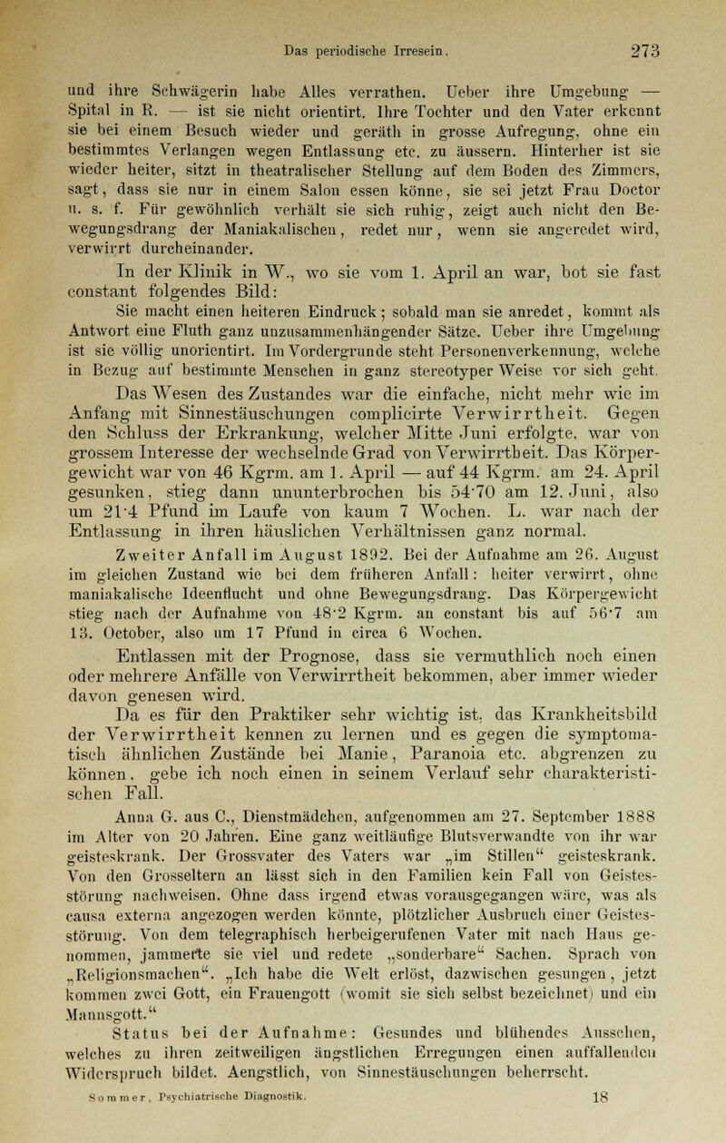 und ihre Schwägerin habe Alles verrathen. Ueber ihre Umgebung- — Spital in R. — ist sie nicht orientirt. Ihre Tochter und den Vater erkennt sie bei einem Besuch wieder und geräth in grosse Aufregung, ohne ein bestimmtes Verlangen wegen Entlassung etc. zu äussern. Hinterher ist sie wieder heiter, sitzt in theatralischer Stellung auf dem Boden des Zimmers, sagt, dass sie nur in einem Salon essen könne, sie sei jetzt Frau Doctor 11. s. f. Für gewöhnlich verhält sie sich ruhig, zeigt auch nicht den Be- wegungsdrang der Maniakalisehen, redet nur, wenn sie angeredet wird, verwirrt durcheinander. In der Klinik in W., wo sie vom 1. April an war, bot sie fast constant folgendes Bild: Sie macht einen heiteren Eindruck ; sobald man sie anredet, kommt als Antwort eine Fluth ganz unzusammenhängender Sätze. Ueber ihre Umgebung ist sie völlig unorientirt. Im Vordergrunde steht Personenverkennung, welche in Bezug auf bestimmte Mensehen in ganz stereotyper Weise vor sich geht. Das Wesen des Zustandes war die einfache, nicht mehr wie im Anfang mit Sinnestäuschungen complicirte Verwirrtheit. Gegen den Schluss der Erkrankung, welcher Mitte Juni erfolgte, war von grossem Interesse der wechselnde Grad von Verwirrtheit. Das Körper- gewicht war von 46 Kgrm. am 1. April — auf 44 Kgrm. am 24. April gesunken, stieg dann ununterbrochen bis 5470 am 12. Juni, also um 21'4 Pfund im Laufe von kaum 7 Wochen. L. war nach der Entlassung in ihren häuslichen Verhältnissen ganz normal. Zweiter Anfall im August 1892. Bei der Aufnahme am 26. August im gleichen Zustand wie bei dem früheren Anfall: heiter verwirrt, ohne maniakalische Ideenflucht und ohne Bewegungsdrang. Das Körpergewicht stieg nach der Aufnahme von 48'2 Kgrm. au constant bis auf 567 am 13. October, also um 17 Pfund in circa 6 Wochen. Entlassen mit der Prognose, dass sie vermuthlich noch einen oder mehrere Anfälle von Verwirrtheit bekommen, aber immer wieder davon genesen wird. Da es für den Praktiker sehr wichtig ist, das Krankheitsbild der Verwirrtheit kennen zu lernen und es gegen die symptoma- tisch ähnlichen Zustände bei Manie, Paranoia etc. abgrenzen zu können. gebe ich noch einen in seinem Verlauf sehr charakteristi- schen Fall. Anna G. aus C, Dienstmädchen, aufgenommen am 27. September 1888 im Alter von 20 Jahren. Eine ganz weitläufige Blutsverwandte von ihr war geisteskrank. Der Grossvater des Vaters war „im Stillen geisteskrank. Von den Grosseltern an lässt sich in den Familien kein Fall von Geistes- störung nachweisen. Ohne dass irgend etwas vorausgegangen wäre, was als causa externa angezogen werden könnte, plötzlicher Ausbruch einer Geistes- störung. Von dem telegraphisch herbeigerufenen Vater mit nach Haus ge- nommen, jammerte sie viel und redete „sonderbare Sachen. Sprach von „Religionsmachen. „Ich habe die Welt erlöst, dazwischen gesungen, jetzt kommen zwei Gott, ein Frauengott (womit sie sich selbst bezeichneti und ein Mannsgott. Status bei der Aufnahme: Gesundes und blühendes Aussehen, welches zu ihren zeitweiligen ängstlichen Erregungen einen auffallenden Widerspruch bildet. Aengstlich, von Sinnestäuschungen beherrscht. Sommer, Psychiatrische Diagnostik. 18