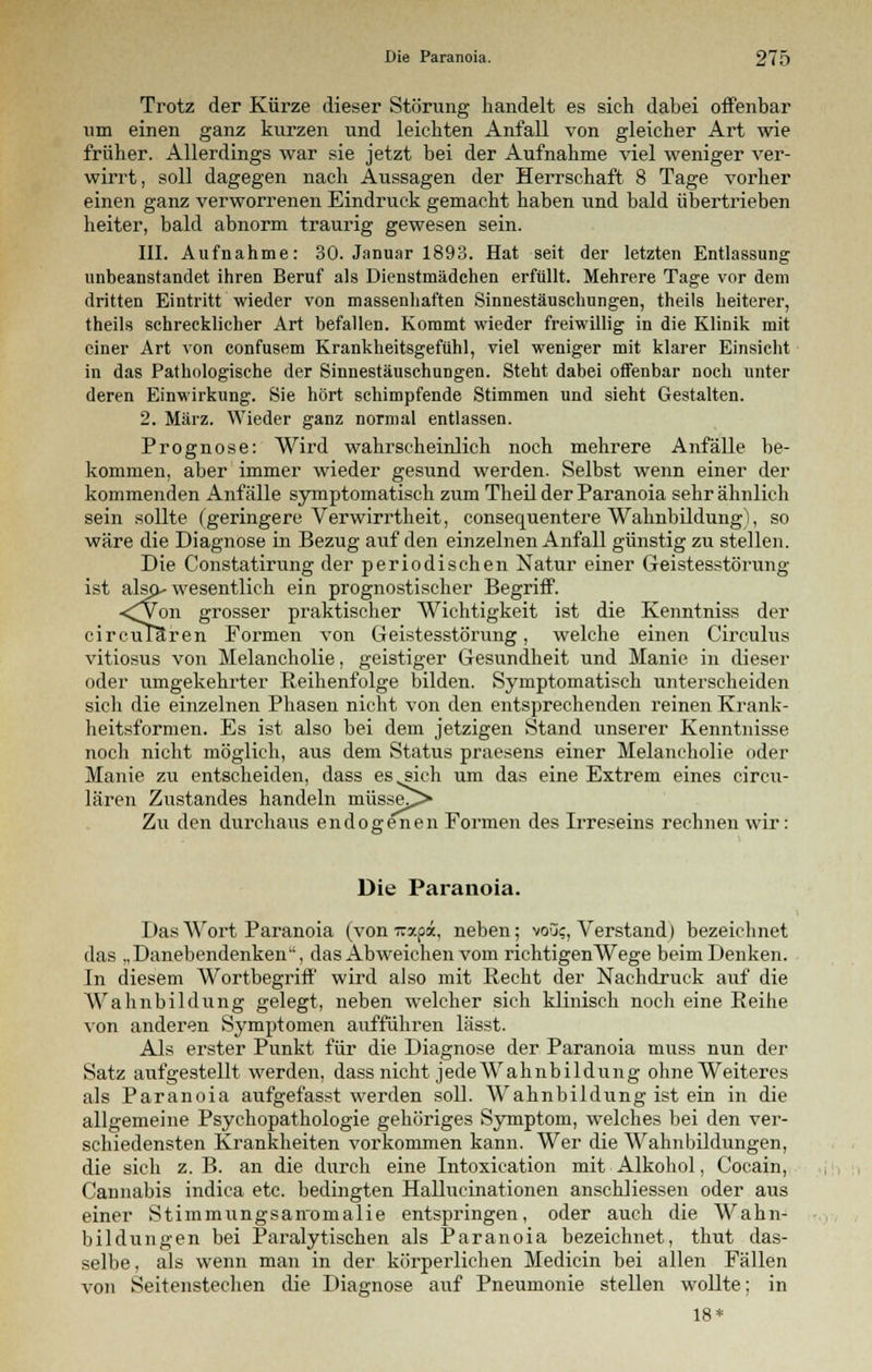 Trotz der Kürze dieser Störung handelt es sich dabei offenbar um einen ganz kurzen und leichten Anfall von gleicher Art wie früher. Allerdings war sie jetzt bei der Aufnahme viel weniger ver- wirrt, soll dagegen nach Aussagen der Herrschaft 8 Tage vorher einen ganz verworrenen Eindruck gemacht haben und bald übertrieben heiter, bald abnorm traurig gewesen sein. III. Aufnahme: 30. Januar 1893. Hat seit der letzten Entlassung unbeanstandet ihren Beruf als Dienstmädchen erfüllt. Mehrere Tage vor dem dritten Eintritt wieder von massenhaften Sinnestäuschungen, theils heiterer, theils schrecklicher Art befallen. Kommt wieder freiwillig in die Klinik mit einer Art von confusem Krankheitsgefühl, viel weniger mit klarer Einsicht in das Pathologische der Sinnestäuschungen. Steht dabei offenbar noch unter deren Einwirkung. Sie hört schimpfende Stimmen und sieht Gestalten. 2. März. Wieder ganz normal entlassen. Prognose: Wird wahrscheinlich noch mehrere Anfälle be- kommen, aber immer wieder gesund werden. Selbst wenn einer der kommenden Anfälle symptomatisch zum Theil der Paranoia sehr ähnlich sein sollte (geringere Verwirrtheit, consequentere Wahnbildung), so wäre die Diagnose in Bezug auf den einzelnen Anfall günstig zu stellen. Die Constatirung der periodischen Natur einer Geistesstörung ist also^ wesentlich ein prognostischer Begriff. <Won grosser praktischer Wichtigkeit ist die Kenntniss der circuTUren Formen von Geistesstörung, welche einen Circulus vitiosus von Melancholie, geistiger Gesundheit und Manie in dieser oder umgekehrter Reihenfolge bilden. Symptomatisch unterscheiden sich die einzelnen Phasen nicht von den entsprechenden reinen Krank- heitsformen. Es ist also bei dem jetzigen Stand unserer Kenntnisse noch nicht möglich, aus dem Status praesens einer Melancholie oder Manie zu entscheiden, dass es „sich um das eine Extrem eines circu- lären Zustandes handeln müsse^> Zu den durchaus endogenen Formen des Irreseins rechnen wir: Die Paranoia. Das Wort Paranoia (von wsepot, neben; vou;, Verstand) bezeichnet das „Danebendenken, das Abweichen vom richtigenWege beim Denken. In diesem Wortbegriff wird also mit Recht der Nachdruck auf die Wahnbildung gelegt, neben welcher sich klinisch noch eine Reihe von anderen Symptomen aufführen lässt. Als erster Punkt für die Diagnose der Paranoia muss nun der Satz aufgestellt werden, dass nicht jede Wahnbildung ohne Weiteres als Paranoia aufgefasst werden soll. Wahnbildiing ist ein in die allgemeine Psychopathologie gehöriges Symptom, welches bei den ver- schiedensten Krankheiten vorkommen kann. Wer die Wahnbildungen, die sich z.B. an die durch eine Intoxication mit Alkohol, Cocain, Cannabis indica etc. bedingten Hallucinationen anschliessen oder aus einer Stimmungsairomalie entspringen, oder auch die Wahn- bildungen bei Paralytischen als Paranoia bezeichnet, thut das- selbe, als wenn man in der körperlichen Medicin bei allen Fällen von Seitenstechen die Diagnose auf Pneumonie stellen wollte; in 18*