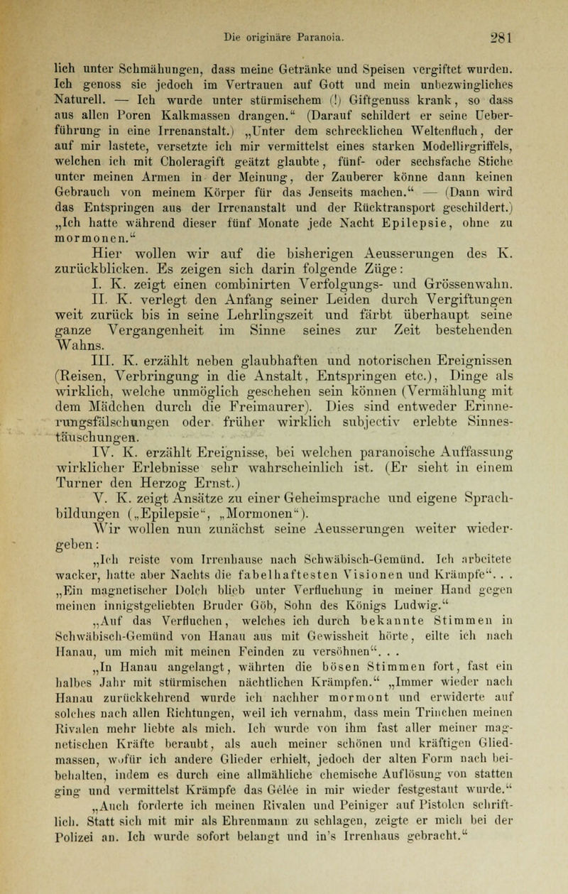 lieh unter Schmähungen, dass meine Getränke und Speisen vergiftet wurden. Ich genoss sie jedoch im Vertrauen auf Gott und mein unbezwingliches Naturell. — Ich wurde unter stürmischem (!) Giftgenuss krank, so dass aus allen Poren Kalkmassen drangen. (Darauf schildert er seine Ueber- fiihrung in eine Irrenanstalt.) „Unter dem schrecklichen Weltenfluch, der auf mir lastete, versetzte ich mir vermittelst eines starken Modellirgriftels, welchen ich mit Choleragift geätzt glaubte, fünf- oder sechsfache Stiche unter meinen Armen in der Meinung, der Zauberer könne dann keinen Gebrauch von meinem Körper für das Jenseits machen. — (Dann wird das Entspringen aus der Irrenanstalt und der Rücktransport geschildert.) „Ich hatte während dieser fünf Monate jede Nacht Epilepsie, ohne zu mormonen. Hier wollen wir auf die bisherigen Aeusserungen des K. zurückblicken. Es zeigen sich darin folgende Züge: I. K. zeigt einen combinirten Verfolgungs- und Grössenwalm. IL K. verlegt den Anfang seiner Leiden durch Vergiftungen weit zurück bis in seine Lehrlingszeit und färbt überhaupt seine ganze Vergangenheit im Sinne seines zur Zeit bestehenden Wahns. III. K. erzählt neben glaubhaften und notorischen Ereignissen (Reisen, Verbringung in die Anstalt, Entspringen etc.), Dinge als wirklich, welche unmöglich geschehen sein können (Vermählung mit dem Mädchen durch die Freimaurer). Dies sind entweder Erinne- rungsfälschungen oder früher wirklich subjeetiv erlebte Sinnes- täuschungen. IV. K. erzählt Ereignisse, bei welchen paranoische Auffassung wirklicher Erlebnisse sehr wahrscheinlich ist. (Er sieht in einem Turner den Herzog Ernst.) V. K. zeigt Ansätze zu einer Geheimsprache und eigene Sprach- bildungen („Epilepsie, „Mormonen). Wir wollen nun zunächst seine Aeusserungen weiter wieder- geben : „Ich reiste vom Irrenhause nach Schwäbisch-Gemünd. Ich arbeitete wacker, hatte aber Nachts die fabelhaftesten Visionen und Krämpfe. . . „Ein magnetischer Dolch blieb unter Verfluchung in meiner Hand gegen meinen innigstgeliebten Bruder Göb, Sohn des Königs Ludwig. „Auf das Verfluchen, welches ich durch bekannte Stimmen in Schwäbisch-Gemünd von Hanau aus mit Gewissheit hörte, eilte ich nach Hanau, um mich mit meinen Feinden zu versöhnen. . . „In Hanau angelangt, währten die bösen Stimmen fort, fast ein halbes Jahr mit stürmischen nächtlichen Krämpfen. „Immer wieder nacli Hanau zurückkehrend wurde ich nachher mormont und erwiderte auf solches nach allen Richtungen, weil ich vernahm, dass mein Trinchen meinen Rivalen mehr liebte als mich. Ich wurde von ihm fast aller meiner mag- netischen Kräfte beraubt, als auch meiner schönen und kräftigen Glied- massen, wofür ich andere Glieder erhielt, jedoch der alten Form nach bei- behalten, indem es durch eine allmähliche chemische Auflösung von statten ging und vermittelst Krämpfe das Gelee in mir wieder festgestaut wurde. „Auch forderte ich meinen Rivalen und Peiniger auf Pistolen schrift- lich. Statt sich mit mir als Ehrenmann zu schlagen, zeigte er mich bei der Polizei an. Ich wurde sofort belangt und in's Irrenhaus gebracht.