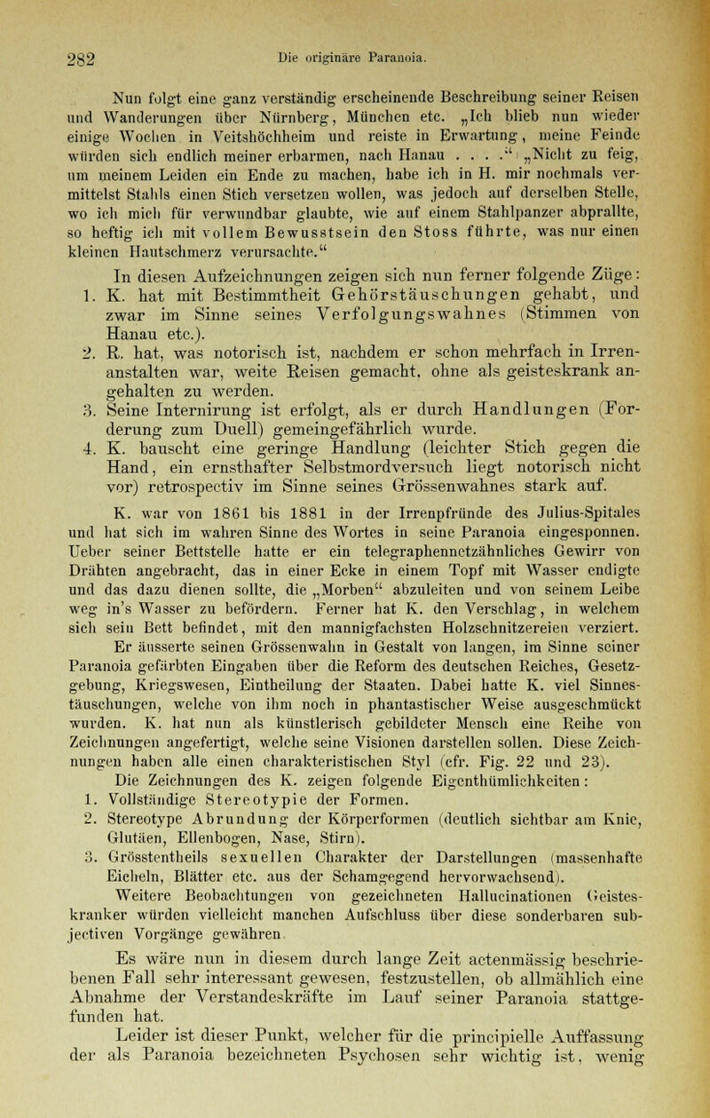 Nun folgt eine ganz verständig erscheinende Beschreibung seiner Reisen und Wanderungen über Nürnberg, München etc. „Ich blieb nun wieder einige Wochen in Veitshöchheim und reiste in Erwartung, meine Feinde würden sich endlich meiner erbarmen, nach Hanau . . . .;' „Nicht zu feig, um meinem Leiden ein Ende zu machen, habe ich in H. mir nochmals ver- mittelst Stahls einen Stich versetzen wollen, was jedoch auf derselben Stelle, wo ich mich für verwundbar glaubte, wie auf einem Stahlpanzer abprallte, so heftig ich mit vollem Bewusstsein den Stoss führte, was nur einen kleinen Halsschmerz verursachte. In diesen Aufzeichnungen zeigen sich nun ferner folgende Züge: 1. K. hat mit Bestimmtheit Gehörstäuschungen gehabt, und zwar im Sinne seines Verfolgungswahnes (Stimmen von Hanau etc.). 2. R. hat, was notorisch ist, nachdem er schon mehrfach in Irren- anstalten war, weite Reisen gemacht, ohne als geisteskrank an- gehalten zu werden. 3. Seine Internirung ist erfolgt, als er durch Handlungen (For- derung zum Duell) gemeingefährlich wurde. 4. K. bauscht eine geringe Handlung (leichter Stich gegen die Hand, ein ernsthafter Selbstmordversuch liegt notorisch nicht vor) retrospectiv im Sinne seines Grössenwahnes stark auf. K. war von 1861 bis 1881 in der Irrenpfründe des Julius-Spitales und hat sich im wahren Sinne des Wortes in seine Paranoia eingesponnen. Ueber seiner Bettstelle hatte er ein telegraphennetzähnliches Gewirr von Drähten angebracht, das in einer Ecke in einem Topf mit Wasser endigte und das dazu dienen sollte, die „Morben abzuleiten und von seinem Leibe weg in's Wasser zu befördern. Ferner hat K. den Verschlag, in welchem sich sein Bett befindet, mit den mannigfachsten Holzschnitzereien verziert. Er äusserte seinen Grössenwahn in Gestalt von langen, im Sinne seiner Paranoia gefärbten Eingaben über die Reform des deutschen Reiches, Gesetz- gebung, Kriegswesen, Eintheilung der Staaten. Dabei hatte K. viel Sinnes- täuschungen, welche von ihm noch in phantastischer Weise ausgeschmückt wurden. K. hat nun als künstlerisch gebildeter Mensch eine Reihe von Zeichnungen angefertigt, welche seine Visionen darstellen sollen. Diese Zeich- nungen haben alle einen charakteristischen Styl (cfr. Fig. 22 und 23). Die Zeichnungen des K. zeigen folgende Eigcnthümlichkeiten: 1. Vollständige Stereotypie der Formen. 2. Stereotype Abrundung der Körperformen (deutlich sichtbar am Knie, Glutäen, Ellenbogen, Nase, Stirn). 3. Grösstenteils sexuellen Charakter der Darstellungen (massenhafte Eicheln, Blätter etc. aus der Schamgegend hervorwachsend). Weitere Beobachtungen von gezeichneten Hallucinationen Geistes- kranker würden vielleicht manchen Aufschluss über diese sonderbaren sub- jeetiven Vorgänge gewähren Es wäre nun in diesem durch lange Zeit actenmässig beschrie- benen Fall sehr interessant gewesen, festzustellen, ob allmählich eine Abnahme der Verstandeskräfte im Lauf seiner Paranoia stattge- funden hat. Leider ist dieser Punkt, welcher für die principielle Auffassung der als Paranoia bezeichneten Psychosen sehr wichtig ist, wenig