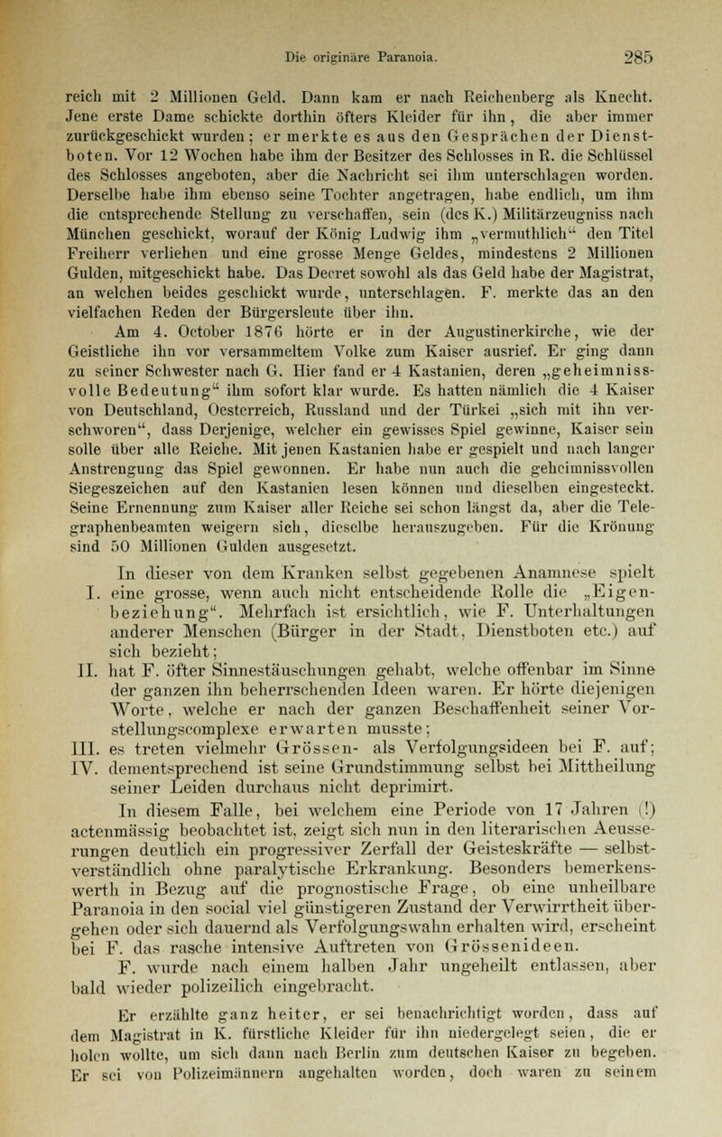 reich mit 2 Millionen Geld. Dann kam er nach Reichenberg als Knecht. Jene erste Dame schickte dorthin öfters Kleider für ihn, die aber immer zurückgeschickt wurden; er merkte es aus den Gesprächen der Dienst- boten. Vor 12 Wochen habe ihm der Besitzer des Schlosses in R. die Schlüssel des Schlosses angeboten, aber die Nachrieht sei ihm unterschlagen worden. Derselbe halte ihm ebenso seine Tochter angetragen, habe endlich, um ihm die entsprechende Stellung zu verschaffen, sein (des K.) Militärzeugniss nach München geschickt, worauf der König Ludwig ihm „vermuthlich den Titel Freiherr verliehen und eine grosse Menge Geldes, mindestens 2 Millionen Gulden, mitgeschickt habe. Das Decret sowohl als das Geld habe der Magistrat, an welchen beides geschickt wurde, unterschlagen. F. merkte das an den vielfachen Reden der Bürgersleute über ihn. Am 4. October 1876 hörte er in der Augustinerkirche, wie der Geistliche ihn vor versammeltem Volke zum Kaiser ausrief. Er ging dann zu seiner Schwester nach G. Hier fand er 4 Kastanien, deren „geheimniss- volle Bedeutung ihm sofort klar wurde. Es hatten nämlich die 4 Kaiser von Deutschland, Oestcrreich, Russland und der Türkei „sich mit ihn ver- schworen, dass Derjenige, welcher ein gewisses Spiel gewinne, Kaiser sein solle über alle Reiche. Mit jenen Kastanien habe er gespielt und nach langer Anstrengung das Spiel gewonnen. Er habe nun auch die gehcimnissvollcn Siegeszeichen auf den Kastanien lesen können und dieselben eingesteckt. Seine Ernennung zum Kaiser aller Reiche sei schon längst da, aber die Tele- graphenbeamten weigern sich, dieselbe herauszugeben. Für die Krönung sind 50 Millionen Gulden ausgesetzt. In dieser von dem Kranken selbst gegebenen Anamnese spielt I. eine grosse, wenn auch nicht entscheidende Rolle die „Eigen- beziehung. Mehrfach ist ersichtlich, wie F. Unterhaltungen anderer Menschen (Bürger in der Stadt, Dienstboten etc.) auf sich bezieht; II. hat F. öfter Sinnestäuschungen gehabt, welche offenbar im Sinne der ganzen ihn beherrschenden Ideen waren. Er hörte diejenigen Worte, welche er nach der ganzen Beschaffenheit seiner Vor- stellungscomplexe erwarten musste; III. es treten vielmehr Grössen- als Verfolgungsideen bei F. auf; IV. dementsprechend ist seine Grundstimmung selbst bei Mittheilung seiner Leiden durchaus nicht deprimirt. In diesem Falle, bei welchem eine Periode von 17 Jahren (!) actenmässig beobachtet ist, zeigt sich nun in den literarischen Aeusse- rungen deutlich ein progressiver Zerfall der Geisteskräfte — selbst- verständlich ohne paralytische Erkrankung. Besonders bemerkens- wert h in Bezug auf die prognostische Frage, ob eine unheilbare Paranoia in den social viel günstigeren Zustand der Verwirrtheit über- gehen oder sich dauernd als Verfolgungswahn erhalten wird, erscheint bei F. das rasche intensive Auftreten von Grössenideen. F. wurde nach einem halben Jahr ungeheilt entlassen, aber bald wieder polizeilich eingebracht. Er erzählte ganz heiter, er sei benachrichtigt worden, dass auf dem Magistrat in K. fürstliche Kleider für ihn niedergelegt seien, die er holen wollte, um sich dann nach Berlin zum deutschen Kaiser zu begeben. Er sei von Polizeimännern angehalten worden, doch waren zu seinem