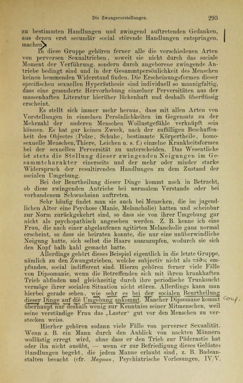 zu bestimmten Handlungen und zwingend auftretenden Gedanken, aus denen erst secundär social störende Handlungen entspringen, machen^» In diese Gruppe gehören ferner alle die verschiedenen Arten von perversen Sexualtrieben. soweit sie nicht durch das sociale Moment der Verführung, sondern durch angeborene zwingende An- triebe bedingt sind und in der Gesammtpersönlichkeit des Menschen keinen hemmenden Widerstand finden. Die Erscheinungsformen dieser specifischen sexuellen Hyperästhesie sind individuell so mannigfaltig, dass eine gesonderte Hervorhebung einzelner Perversitäten aus der massenhaften Literatur hierüber lückenhaft und deshalb überflüssig erscheint. Es stellt sich immer mehr heraus, dass mit allen Arten von Vorstellungen in einzelnen Persönlichkeiten im Gegensatz zu der Mehrzahl der anderen Menschen Wollustgefühle verknüpft sein können. Es hat gar keinen Zweck, nach der zufälligen Beschaffen- heit des Objectes (Pelze, Schuhe, bestimmte Körpertheile, homo- sexuelle Menschen, Thiere, Leichen u. s. f.) einzelne Krankheitsformen bei der sexuellen Perversität zu unterscheiden. Das Wesentliche ist stets die Stellung dieser zwingenden Neigungen im Ge- sammtcharakter einerseits und der mehr oder minder starke Widerspruch der resultirenden Handlungen zu dem Zustand der socialen Umgebung. Bei der Beurtheilung dieser Dinge kommt noch in Betracht, ob diese zwingenden Antriebe bei normalem Verstände oder bei vorhandenem Schwachsinn auftreten. Sehr häufig findet man sie auch bei Menschen, die im jugend- lichen Alter eine Psychose (Manie, Melancholie) hatten und scheinbar zur Norm zurückgekehrt sind, so dass sie von ihrer Umgebung gar nicht als psychopathisch angesehen werden. Z. B. kenne ich eine Frau, die nach einer abgelaiifenen agitirten Melancholie ganz normal erscheint, so dass sie heiraten konnte, die nur eine unüberwindliche Neigung hatte, sich selbst die Haare auszuzupfen, wodurch sie sich den Kopf halb kahl gemacht hatte. Allerdings gehört dieses Beispiel eigentlich in die letzte Gruppe, nämlich zu den Zwangstrieben, welche subjectiv nicht als raxdo; em- pfunden, social indifferent sind. Hierzu gehören ferner viele Fälle von Dipsomanie, wenn die Betreffenden sich mit ihrem krankhaften Trieb abfinden und gleichzeitig durch ihre periodische Trunksucht vermöge ihrer socialen Situation nicht stören. Allerdings kann man hierbei gerade sehen, wie sehr es bei der socialen Beurtheilung dieser Dinge auf die Umgebung ankommt. ITäncher Dipsomane kommt c<^u^, überhaupt nurötesnalb wenig zur Kenntniss seiner Mitmenschen, weil seine verständige Frau das „Laster gut vor den Menschen zu ver- stecken weiss. Hierher gehören sodann viele Fälle von perverser Sexualität. Wenn z. B. ein Mann durch den Anblick von nackten Männern wollüstig erregt wird, ohne dass er den Trieb zur Päderastie hat oder ihn nicht ausübt, — wenn er zur Befriedigung dieses Gelüstes Handlungen begeht, die jedem Manne erlaubt sind, z. B. Badean- stalten besucht (cfr. Magnan, Psychiatrische Vorlesungen, TV/V,