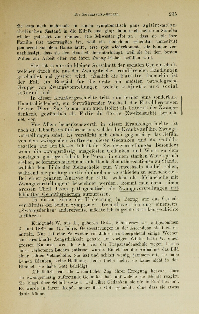 Sie kam noch mehrmals in einem symptomatisch ganz agitirt-melan- cholischen Zustand in die Klinik und ging dann nach mehreren Stunden wieder getröstet von dannen. Die Schwester gibt an , dass sie für ihre Familie fast unerträglich ist, weil sie manchmal scheinbar unmotivirt jammernd aus dem Hause läuft, erst spät wiederkommt, die Kinder ver- nachlässigt, dass sie den Haushalt herunterbringt, weil sie bei dem besten Willen zur Arbeit öfter von ihren Zwangstrieben befallen wird. Hier ist es nur ein kleiner Ausschnitt der socialen Gemeinschaft, welcher durch die aus den Zwangstrieben resultirenden Handlungen geschädigt und gestört wird, nämlich die Familie, immerhin ist der Fall ein Beispiel für die erste am meisten pathologische Gruppe von Zwangsvorstellungen, welche subjectiv und social störend sind. In dieser Krankengeschichte tritt nun ferner eine sonderbare Unentschiedenheit, ein fortwährender Wechsel der Erschliessungen hervor. Dieser Zug kommt nun auch isolirt als Unterart des Zwangs- denkens, gewöhnlich als Folie du doute (Zweifelsucht) bezeich- net vor. Vor Allem bemerkenswerth in dieser Krankengeschichte ist noch die lebhafte Gefühlsreaction, welche die Kranke auf ihre Zwangs- vorstellungen zeigt. Es verstärkt sich dabei gegenseitig das Gefühl von dem zwingenden Auftreten dieser Gedanken und die Gefühls- reaction auf den blossen Inhalt der Zwangsvorstellungen. Besonders wenn die zwangsmässig ausgelösten Gedanken und Worte zu dem sonstigen geistigen Inhalt der Person in einem starken Widerspruch stehen, so kommen manchmal anhaltende Gemüthsreactionen zu Stande, welche dem Bilde der Melancholie zum Verwechseln ähnlich sehen, während sie pathogenetisch durchaus verschieden zu sein scheinen. Bei einer genauen Analyse der Fälle, welche als „Melancholie mit Zwangsvorstellungen bezeichnet werden, kommt man dazu, einen grossen Theil davon pathogenetisch als Zwangsvorstellungen mit lebhafter Gemüthsreaction aufzufassen. In diesem Sinne der Umkehrung in Bezug auf das Causal- verhältniss der beiden Symptome : ,,Gemüthsverstimmung einerseits, ..Zwangsdenken andererseits, möchte ich folgende Krankengeschichte anführen: Kunigunde W. aus L., geboren 1844, Schusterswitwe, aufgenommen 3. Juni 1889 im 45. Jahre. Geistesstörungen in der Ascendenz nicht zu er- mitteln. Kur hat eine Schwester vor Jahren vorübergehend einige Wochen eine krankhafte Aengstlichkcit gehabt. Im vorigen Winter hatte W. einen grossen Kummer, weil ihr Sohn von der Präparandensehule wegen Lesens eines verbotenen Buches entlassen wurde. Bietet bei der Aufnahme das Bild einer echten Melancholie. Sie isst und schläft wenig, jammert oft, sie habe keinen Glauben, keine Hoffnung, keine Liebe mehr, sie käme nicht in den Himmel, sie habe Gott beleidigt. Allmählich trat als wesentlicher Zug ihrer Erregung hervor, dass sie zwangsmässig auftretende Gedanken hat, auf welche sie lebhaft reagirt. Sie klagt über Schlaflosigkeit, weil „ihre Gedanken sie nie in Paih' Hessen. Es werde in ihrem Kopfe immer über Gott geflucht, ohne dass sie etwas dafür könne.