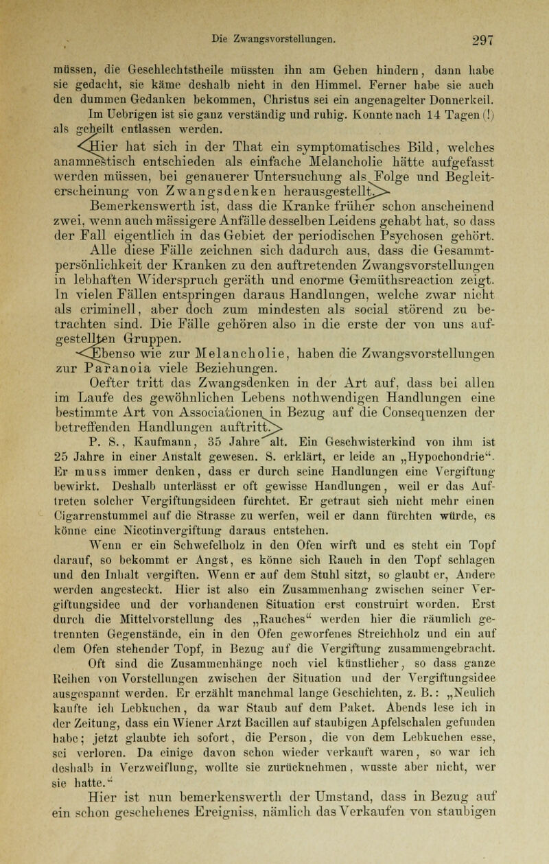 müssen, die Geschlechtstheile müssteu ihn am Geben hindern, dann habe sie gedacht, sie käme deshalb nicht in den Himmel. Ferner habe sie auch den dummen Gedanken bekommen, Christus sei ein angenagelter Donnerkeil. Im Uebrigen ist sie ganz verständig und ruhig. Konnte nach 14 Tagen |! | als geheilt entlassen werden. <CHier hat sich in der That ein symptomatisches Bild, welches anamnestisch entschieden als einfache Melancholie hätte aufgefasst werden müssen, bei genauerer Untersitchung als Folge und Begleit- erscheinung von Zwangsdenken herausgestellt^>- Bemerkenswerth ist, dass die Kranke früher schon anscheinend zwei, wenn auch massigere Anfälle desselben Leidens gehabt hat, so dass der Fall eigentlich in das Gebiet der periodischen Psychosen gehört. Alle diese Fälle zeichnen sich dadurch aus, dass die Gesammt- persönlichkeit der Kranken zu den auftretenden Zwangsvorstellungen in lebhaften Widerspruch geräth und enorme Gemüthsreaction zeigt. In vielen Fällen entspringen daraus Handinngen, welche zwar nicht als criminell, aber doch zum mindesten als social störend zu be- trachten sind. Die Fälle gehören also in die erste der von uns auf- gestellten Gruppen. <CEbenso wie zur Melancholie, haben die Zwangsvorstellungen zur Paranoia viele Beziehungen. Oefter tritt das Zwangsdenken in der Art auf, dass bei allen im Laufe des gewöhnlichen Lebens nothwendigen Handlungen eine bestimmte Art von Associationen in Bezug auf die Consequenzen der betreffenden Handlungen auftritt^» P. S., Kaufmann, 35 Jahre alt. Ein Geschwisterkind von ihm ist 25 Jahre in einer Anstalt gewesen. S. erklärt, er leide an „Hypochondrie- Er muss immer denken, dass er durch seine Handlungen eine Vergiftuug bewirkt. Deshalb unterlässt er oft gewisse Handlungen, weil er das Auf- treten solcher Vergiftungsideen fürchtet. Er getraut sich nicht mehr einen Cigarrenstummel auf die Strasse zu werfen, weil er dann fürchten würde, es könne eine Nicotinvergiftung daraus entstehen. Wenn er ein Schwefelholz in den Ofen wirft und es steht ein Topf darauf, so bekommt er Angst, es könne sich Rauch in den Topf schlagen und den Inhalt vergiften. Wenn er auf dem Stuhl sitzt, so glaubt er, Andere werden angesteckt. Hier ist also ein Zusammenhang zwischen seiner Ver- giftungsidee und der vorhandenen Situation erst construirt worden. Erst durch die Mittelvorstellung des „Rauches werden hier die räumlich ge- trennten Gegenstände, ein in den Ofen geworfenes Streichholz und ein auf dem Ofen stehender Topf, in Bezug auf die Vergiftung zusammengebracht. Oft sind die Zusammenhänge noch viel künstlicher, so dass ganze Reihen von Vorstellungen zwischen der Situation und der Vergiftungsidee ausgespannt werden. Er erzählt manchmal lange Geschichten, z. B.: „Neulich kaufte ich Lebkuchen, da war Staub auf dem Paket. Abends lese ich in der Zeitung, dass ein Wiener Arzt Bacillen auf staubigen Apfelschalen gefunden habe; jetzt glaubte ich sofort, die Person, die von dem Lebkuchen esse, sei verloren. Da einige davon schon wieder verkauft waren, so war ich deshalb in Verzweiflung, wollte sie zurücknehmen, wusste aber nicht, wer sie hatte. Hier ist nun bemerkenswerth der Umstand, dass in Bezug auf ein schon geschehenes Ereigniss. nämlich das Verkaufen von staubigen