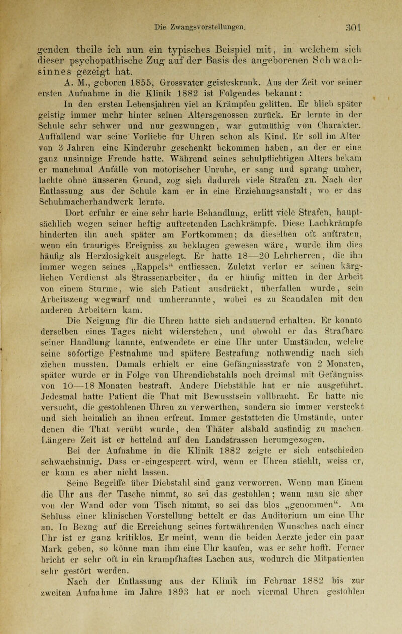 genden theile ich nun ein typisches Beispiel mit, in welchem sich dieser psychopathische Zug auf der Basis des angeborenen Schwach- sinnes gezeigt hat. A. M., geboren 1855, Grossvater geisteskrank. Aus der Zeit vor seiner ersten Aufnahme in die Klinik 1882 ist Folgendes bekannt: In den ersten Lebensjahren viel an Krämpfen gelitten. Er blieb später geistig immer mehr hinter seinen Altersgenossen zurück. Er lernte in der Schule sehr schwer und nur gezwungen, war gutinüthig von Charakter. Auffallend war seine Vorliebe für Uhren schon als Kind. Er soll im Alter von '6 Jahren eine Kinderuhr geschenkt bekommen haben, an der er eine ganz unsinnige Freude hatte. Während seines schulpflichtigen Alters bekam er manchmal Anfälle von motorischer Unruhe, er sang und sprang umher, lachte ohne äusseren Grund, zog sich dadurch viele Strafen zu. Nach der Entlassung aus der Schule kam er in eine Erziehungsanstalt, wo er das Schuhmacherhandwerk lernte. Dort erfuhr er eine sehr harte Behandlung, erlitt viele Strafen, haupt- sächlich wegen seiner heftig auftretenden Lachkrämpfc. Diese Lach krumpfe hinderten ihn auch später am Fortkommen; da dieselben oft auftraten, wenn ein trauriges Ereigniss zu beklagen gewesen wäre, wurde ihm dies häufig als Herzlosigkeit ausgelegt. Er hatte 18—20 Lehrherren , die ihn immer wegen seines „Rappels' entliessen. Zuletzt verlor er seinen kärg- lichen Verdienst als Strassenarbeiter, da er häufig mitten in der Arbeit von einem Sturme, wie sich Patient ausdrückt, überfallen wurde, sein Arbeitszeug wegwarf und umherrannte, wobei es zu Scandalen mit den anderen Arbeitern kam. Die Neigung für die Uhren hatte sich andauernd erhalten. Er konnte derselben eines Tages nicht widerstehen, und obwohl er das Strafbare seiner Handlung kannte, entwendete er eine Uhr unter Umständen, welche seine sofortige Festnahme und spätere Bestrafung nothwendig nach sich ziehen mussten. Damals erhielt er eine Gefängnissstrafe von 2 Monaten, später wurde er in Folge von Uhrendiebstahls noch dreimal mit Gefängniss von 10—18 Monaten bestraft. Andere Diebstähle hat er nie ausgeführt. Jedesmal hatte Patient die That mit Bewusstsiin vollbracht. Er hatte nie versucht, die gestohlenen Uhren zu verwerthen, sondern sie immer versteckt und sich heimlich an ihnen erfreut. Immer gestatteten die Umstände, unter denen die That verübt wurde, den Thäter alsbald ausfindig zu machen Längere Zeit ist er bettelnd auf den Landstrassen herumgezogen. Bei der Aufnahme in die Klinik 1882 zeigte er sich entschieden schwachsinnig. Dass er-eingesperrt wird, wenn er Uhren stiehlt, weiss er, er kann es aber nicht lassen. Seine Begriffe über Diebstahl sind ganz verworren. Wenn man Einem die Uhr aus der Tasche nimmt, so sei das gestohlen ; wenn man sie aber von der Wand oder vom Tisch nimmt, so sei das blos „genommen. Am Schluss einer klinischen Vorstellung bettelt er das Auditorium um eine Uhr an. In Bezug auf die Erreichung seines fortwährenden Wunsches nach einer Uhr ist er ganz kritiklos. Er meint, wenn die beiden Aerzte jeder ein paar Mark geben, so könne man ihm eine Uhr kaufen, was er sehr hofft. Ferner bricht er sehr oft in ein krampfhaftes Lachen aus, wodurch die Mitpatienten sehr gestört werden. Nach der Entlassung aus der Klinik im Februar 1882 bis zur zweiten Aufnahme im Jahre 1893 hat er noch viermal Uhren gestohlen