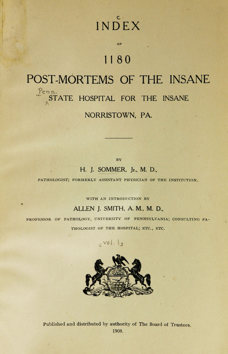 INDEX 11 80 POST-MORTEMS OF THE INSANE STATE HOSPITAL FOR THE INSANE NORRISTOWN, PA. BY H. J. SOMMER, Jr., M. D., pathologist; formerly assistant physician of the institution. with an introduction by ALLEN J. SMITH, A. M., M. D., PROFESSOR OF PATHOLOGY, UNIVERSITY OF PENNSYLVANIA; CONSULTING PA- THOLOGIST OF THE HOSPITAL! ETC., ETC. cvo\. )j Published and distributed by authority of The Board of Trustees. 1908.