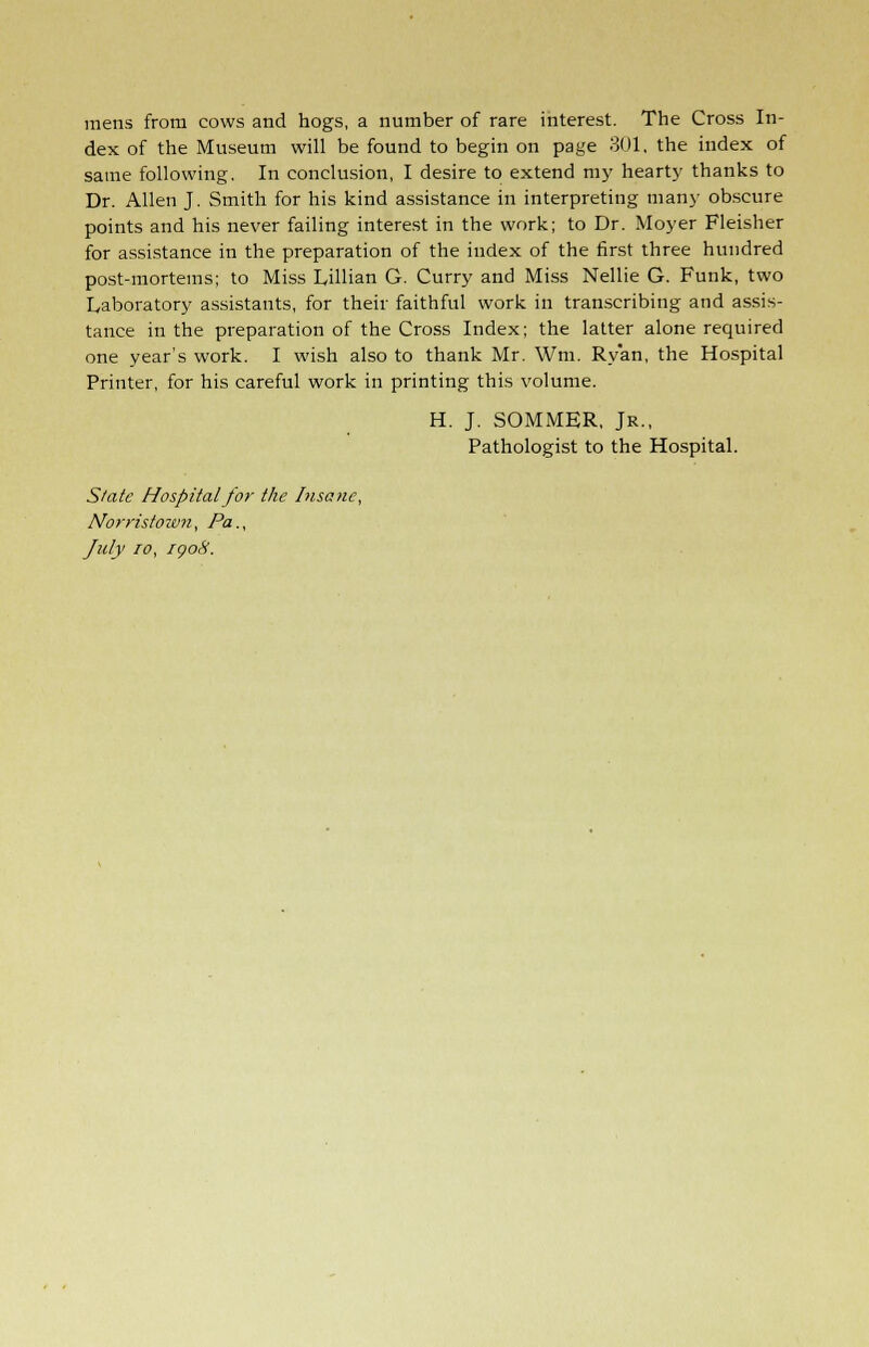 mens from cows and hogs, a number of rare interest. The Cross In- dex of the Museum will be found to begin on page 301, the index of same following. In conclusion, I desire to extend my hearty thanks to Dr. Allen J. Smith for his kind assistance in interpreting many obscure points and his never failing interest in the work; to Dr. Moyer Fleisher for assistance in the preparation of the index of the first three hundred post-mortems; to Miss Lillian G. Curry and Miss Nellie G. Funk, two Laboratory assistants, for their faithful work in transcribing and assis- tance in the preparation of the Cross Index; the latter alone required one year's work. I wish also to thank Mr. Wm. Ryan, the Hospital Printer, for his careful work in printing this volume. H. J. SOMMER, Jr., Pathologist to the Hospital. Slate Hospital for the Insane, Norristown, Pa., July 10, igoS.