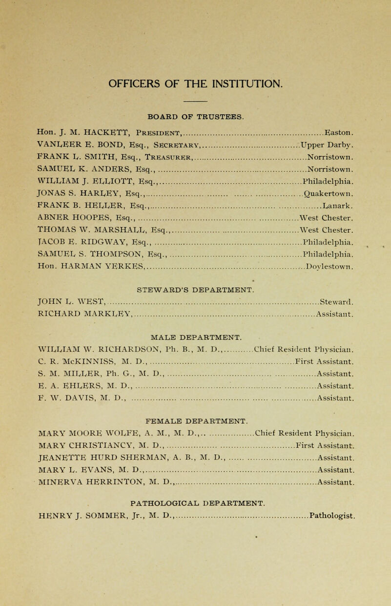 OFFICERS OF THE INSTITUTION. BOARD OF TRUSTEES. Hon. J. M. HACKETT, President, Easton. VANLEER E. BOND, Esq., Secretary Upper Darby. FRANK L. SMITH, Esq., Treasurer, Norristown. SAMUEL K. ANDERS, Esq., Norristown. WILLIAM J. ELLIOTT, Esq., Philadelphia. JONAS S. HARLEY, Esq., Quakertown. FRANK B. HELLER, Esq., Lanark. ABNER HOOPES, Esq., West Chester. THOMAS W. MARSHALL, Esq West Chester. TACOB E. RIDGWAY, Esq., Philadelphia. SAMUEL S. THOMPSON, Esq., Philadelphia. Hon. HARMAN YERKES Doylestown. STEWARD'S DEPARTMENT. JOHN L. WEST, Steward. RICHARD MARKLEY Assistant. MALE DEPARTMENT. WILLIAM W. RICHARDSON, Ph. B., M. D., Chief Resident Physician. C. R. McKINNISS, M. D., First Assistant. S. M. MILLER, Ph. G., M. D., Assistant. E. A. EHLERS, M. D., Assistant. F. W. DAVIS, M. D Assistant. FEMALE DEPARTMENT. MARY MOORE WOLFE, A. M., M. D., Chief Resident Physician. MARY CHRISTIANCY, M. D., First Assistant. JEANETTE HURD SHERMAN, A. B., M. D Assistant. MARY L. EVANS, M. D., Assistant. MINERVA HERRINTON, M. D., Assistant. PATHOLOGICAL DEPARTMENT. HENRY J. SOMMER, Jr., M. D., Pathologist.