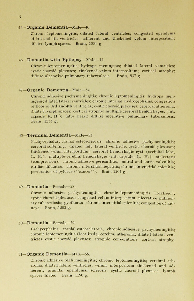 45—Organic Dementia—Male—40. Chronic leptomeningitis; dilated lateral ventricles; congested ependyma of 3rd and 4th ventricles; adherent and thickened velum interpositum; dilated lymph spaces. Brain, 1034 g. 46—Dementia with Epilepsy—Male—14 Chronic leptomeningitis; hydrops meningeus; dilated lateral ventricles; cystic choroid plexuses; thickened velum interpositum; cortical atrophy, diffuse ulcerative pulmonary tuberculosis. Brain, 937 g. 47—Organic Dementia—Male—54. Chronic adhesive pachymeningitis; chronic leptomeningitis; hydrops men- ingeus; dilated lateral ventricles; chronic internal hydrocephalus; congestion of floor of 3rd and4th ventricles; cystic choroid plexuses; cerebral atheroma; dilated lymph spaces; cortical atrophy; multiple cerebral herrforrhages, (int. capsule R. H.); fatty heart; diffuse ulcerative pulmonary tuberculosis. Brain, 1233 g. 4s—Terminal Dementia—Male—53. Pachycephalus; cranial osteosclerosis; chronic adhesive pachymeningitis; cerebral softening; dilated left lateral ventricle; cystic choroid plexuses; thickened velum interpositum; cerebral hemorrhagic cyst (occipital lobe, h. H.); multiple cerebral hemorrhages (in.t. capsule, L. H.); atelectasis (compression); chronic adhesive pericarditis; mitral and aortic valvulitis; cardiac dilatation; chronic interstitial hepatitis; chronic interstitial splenitis; perforation of pylorus (cancer). Brain 1204 g. 49—Dementia—Female—2S. Chronic adhesive pachymeningitis; chronic leptomeningitis (localized); cystic choroid plexuses; congested velum interpositum; ulcerative pulmon- ary tuberculosis; pyothorax; chronic interstitial splenitis; congestion of kid- neys. Brain, 1503 g. 50—Dementia—Female—79. Pachycephalus; cranial osteosclerosis, chronic adhesive pachymeningitis; chronic leptomeningitis (localized); cerebral atheroma; dilated lateral ven- tricles; cystic choroid plexuses; atrophic convolutions; cortical atrophy. 51—Organic Dementia—Male—56. Chronic adhesive pachymeningitis; chronic leptomeningitis; cerebral ath- eroma; dilated lateral ventricles; velum interpositum thickened and ad- herent; granular ependymal sclerosis; cystic choroid plexuses; lymph spaces dilated. Brain, 1190 g.