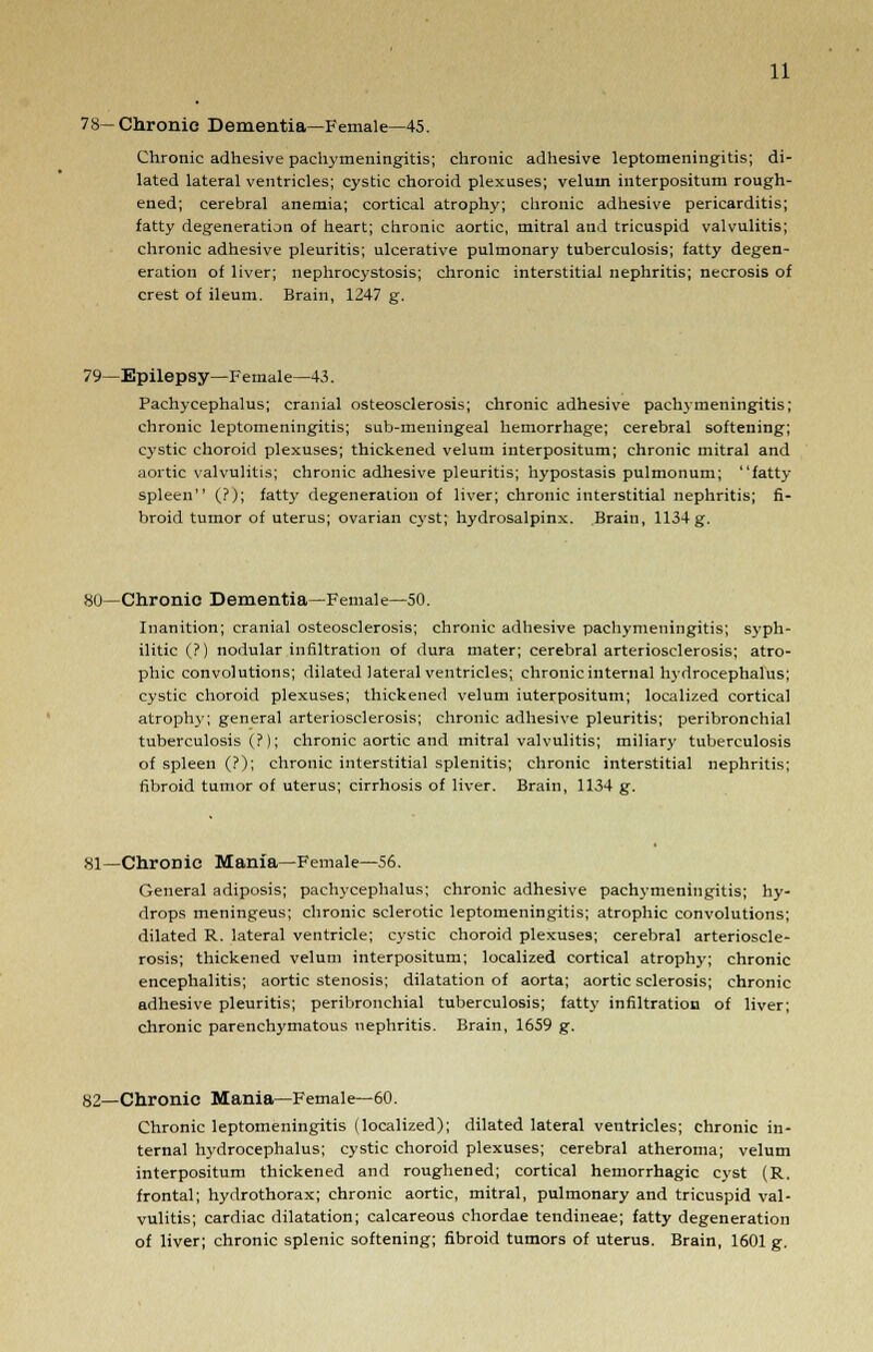 78—Chronic Dementia—Female—45. Chronic adhesive pachymeningitis; chronic adhesive leptomeningitis; di- lated lateral ventricles; cystic choroid plexuses; velum interpositum rough- ened; cerebral anemia; cortical atrophy; chronic adhesive pericarditis; fatty degeneration of heart; chronic aortic, mitral and tricuspid valvulitis; chronic adhesive pleuritis; ulcerative pulmonary tuberculosis; fatty degen- eration of liver; nephrocystosis; chronic interstitial nephritis; necrosis of crest of ileum. Brain, 1247 g. 79—Epilepsy—Female—43. Pachycephalus; cranial osteosclerosis; chronic adhesive pachymeningitis; chronic leptomeningitis; sub-meningeal hemorrhage; cerebral softening; cystic choroid plexuses; thickened velum interpositum; chronic mitral and aortic valvulitis; chronic adhesive pleuritis; hypostasis pulmonum; fatty spleen (?); fatty degeneration of liver; chronic interstitial nephritis; fi- broid tumor of uterus; ovarian cyst; hydrosalpinx. Brain, 1134 g. 80—Chronic Dementia—Female—50. Inanition; cranial osteosclerosis; chronic adhesive pachymeningitis; syph- ilitic (?) nodular infiltration of dura mater; cerebral arteriosclerosis; atro- phic convolutions; dilated lateral ventricles; chronic internal hydrocephalus; cystic choroid plexuses; thickened velum iuterpositum; localized cortical atrophy; general arteriosclerosis; chronic adhesive pleuritis; peribronchial tuberculosis (?); chronic aortic and mitral valvulitis; miliary tuberculosis of spleen (?); chronic interstitial splenitis; chronic interstitial nephritis; fibroid tumor of uterus; cirrhosis of liver. Brain, 1134 g. 81—Chronic Mania—Female—56. General adiposis; pachycephalus; chronic adhesive pachymeningitis; hy- drops meningeus; chronic sclerotic leptomeningitis; atrophic convolutions; dilated R. lateral ventricle; cystic choroid plexuses; cerebral arterioscle- rosis; thickened velum interpositum; localized cortical atrophy; chronic encephalitis; aortic stenosis; dilatation of aorta; aortic sclerosis; chronic adhesive pleuritis; peribronchial tuberculosis; fatty infiltration of liver; chronic parenchimatous nephritis. Brain, 1659 g. 82—Chronic Mania—Female—60. Chronic leptomeningitis (localized); dilated lateral ventricles; chronic in- ternal hydrocephalus; cystic choroid plexuses; cerebral atheroma; velum interpositum thickened and roughened; cortical hemorrhagic cyst (R. frontal; hydrothorax; chronic aortic, mitral, pulmonary and tricuspid val- vulitis; cardiac dilatation; calcareous chordae tendineae; fatty degeneration of liver; chronic splenic softening; fibroid tumors of uterus. Brain, 1601 g.