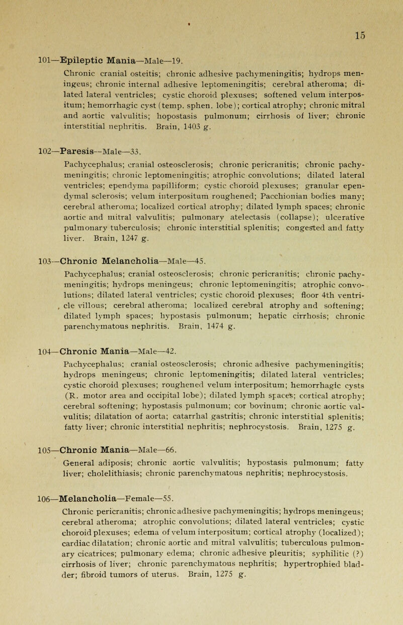 101—Epileptic Mania—Male—19. Chronic cranial osteitis; chronic adhesive pachymeningitis; hydrops men- ingeus; chronic internal adhesive leptomeningitis; cerebral atheroma; di- lated lateral ventricles; cystic choroid plexuses; softened velum interpos- itum; hemorrhagic cyst (temp, sphen. lobe); cortical atrophy; chronic mitral and aortic valvulitis; hopostasis pulmonum; cirrhosis of liver; chronic interstitial nephritis. Brain, 1403 g. 102—Paresis—Male—33. Pachycephalus; cranial osteosclerosis; chronic pericranitis; chronic pachy- meningitis; chronic leptomeningitis; atrophic convolutions; dilated lateral ventricles; ependyma papilliform; cystic choroid plexuses; granular epen- dymal sclerosis; velum interpositum roughened; Pacchionian bodies many; cerebral atheroma; localized cortical atrophy; dilated lymph spaces; chronic aortic and mitral valvulitis; pulmonary atelectasis (collapse); ulcerative pulmonary tuberculosis; chronic interstitial splenitis; congested and fatty liver. Brain, 1247 g. 103—Chronic Melancholia—Male—45. Pachycephalus; cranial osteosclerosis; chronic pericranitis; chronic pachy- meningitis; hydrops meningeus; chronic leptomeningitis; atrophic convo- lutions; dilated lateral ventricles; cystic choroid plexuses; floor 4th ventri- , cle villous; cerebral atheroma; localized cerebral atrophy and softening; dilated lymph spaces; hypostasis pulmonum; hepatic cirrhosis; chronic parenchymatous nephritis. Brain, 1474 g. 104—Chronic Mania—Male—42. Pachycephalus; cranial osteosclerosis; chronic adhesive pachymeningitis; hydrops meningeus; chronic leptomeningitis; dilated lateral ventricles; cystic choroid plexuses; roughened velum interpositum; hemorrhagic cysts (R. motor area and occipital lobe); dilated lymph spaces; cortical atrophy; cerebral softening; hypostasis pulmonum; cor bovinum; chronic aortic val- vulitis; dilatation of aorta; catarrhal gastritis; chronic interstitial splenitis; fatty liver; chronic interstitial nephritis; nephrocystosis. Brain, 1275 g. 105—Chronic Mania—Male—66. General adiposis; chronic aortic valvulitis; hypostasis pulmonum; fattv liver; cholelithiasis; chronic parenchymatous nephritis; nephrocystosis. 106—Melancholia—Female—55. Chronic pericranitis; chronic adhesive pachymeningitis; hydrops meningeus; cerebral atheroma; atrophic convolutions; dilated lateral ventricles; cystic choroid plexuses; edema of velum interpositum; cortical atrophy (localized); cardiac dilatation; chronic aortic and mitral valvulitis; tuberculous pulmon- ary cicatrices; pulmonary edema; chronic adhesive pleuritis; syphilitic (?) cirrhosis of liver; chronic parenchymatous nephritis; hypertrophied blad- der; fibroid tumors of uterus. Brain, 1275 g.