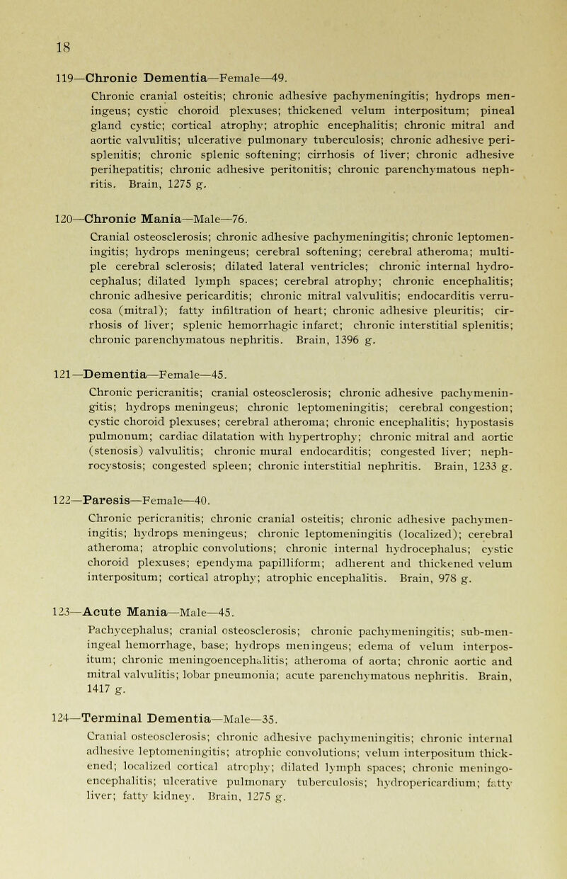 119—Chronic Dementia—Female—49. Chronic cranial osteitis; chronic adhesive pachymeningitis; hydrops men- ingeus; cystic choroid plexuses; thickened velum interpositum; pineal gland cystic; cortical atrophy; atrophic encephalitis; chronic mitral and aortic valvulitis; ulcerative pulmonary tuberculosis; chronic adhesive peri- splenitis; chronic splenic softening; cirrhosis of liver; chronic adhesive perihepatitis; chronic adhesive peritonitis; chronic parenchymatous neph- ritis. Brain, 1275 g. 120—Chronic Mania—Male—76. Cranial osteosclerosis; chronic adhesive pachymeningitis; chronic leptomen- ingitis; hydrops meningeus; cerebral softening; cerebral atheroma; multi- ple cerebral sclerosis; dilated lateral ventricles; chronic internal hydro- cephalus; dilated lymph spaces; cerebral atrophy; chronic encephalitis; chronic adhesive pericarditis; chronic mitral valvulitis; endocarditis verru- cosa (mitral); fatty infiltration of heart; chronic adhesive pleuritis; cir- rhosis of liver; splenic hemorrhagic infarct; chronic interstitial splenitis; chronic parenchymatous nephritis. Brain, 1396 g. 121—Dementia—Female—45. Chronic pericranitis; cranial osteosclerosis; chronic adhesive pachymenin- gitis; hydrops meningeus; chronic leptomeningitis; cerebral congestion; cystic choroid plexuses; cerebral atheroma; chronic encephalitis; hypostasis pulmonum; cardiac dilatation with hypertrophy; chronic mitral and aortic (stenosis) valvulitis; chronic mural endocarditis; congested liver; neph- rocystosis; congested spleen; chronic interstitial nephritis. Brain, 1233 g. 122—Paresis—Female—40. Chronic pericranitis; chronic cranial osteitis; chronic adhesive pachymen- ingitis; hydrops meningeus; chronic leptomeningitis (localized); cerebral atheroma; atrophic convolutions; chronic internal hydrocephalus; cystic choroid plexuses; ependyma papilliform; adherent and thickened velum interpositum; cortical atrophy; atrophic encephalitis. Brain, 978 g. 123—Acute Mania—Male—45. Pachycephalus; cranial osteosclerosis; chronic pachymeningitis; sub-men- ingeal hemorrhage, base; hydrops meningeus; edema of velum interpos- itum; chronic meningoencephalitis; atheroma of aorta; chronic aortic and mitral valvulitis; lobar pneumonia; acute parenchimatous nephritis. Brain, 1417 g. 124—Terminal Dementia—Male—35. Cranial osteosclerosis; chronic adhesive pachymeningitis; chronic internal adhesive leptomeningitis; atrophic convolutions; velum interpositum thick- ened; localized cortical atrophy; dilated lymph spaces; chronic meningo- encephalitis; ulcerative pulmonary tuberculosis; hydropericardium; fatty liver; fatty kidney. Brain, 1275 g.