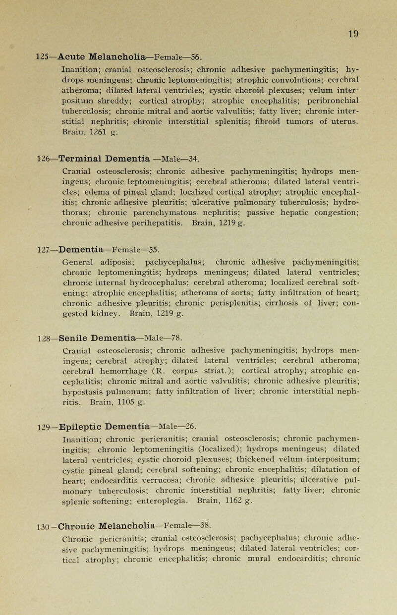 125—Acute Melancholia—Female—56. Inanition; cranial osteosclerosis; chronic adhesive pachymeningitis; hy- drops meningeus; chronic leptomeningitis; atrophic convolutions; cerebral atheroma; dilated lateral ventricles; cystic choroid plexuses; velum inter- positum sin-eddy; cortical atrophy; atrophic encephalitis; peribronchial tuberculosis; chronic mitral and aortic valvulitis; fatty liver; chronic inter- stitial nephritis; chronic interstitial splenitis; fibroid tumors of uterus. Brain, 1261 g. 126—Terminal Dementia —Male—34. Cranial osteosclerosis; chronic adhesive pachymeningitis; hydrops men- ingeus; chronic leptomeningitis; cerebral atheroma; dilated lateral ventri- cles; edema of pineal gland; localized cortical atrophy; atrophic encephal- itis; chronic adhesive pleuritis; ulcerative pulmonary tuberculosis; hydro- thorax; chronic parenchymatous nephritis; passive hepatic congestion; chronic adhesive perihepatitis. Brain, 1219 g. 127—Dementia—Female—55. General adiposis; pachycephalus; chronic adhesive pachymeningitis; chronic leptomeningitis; hydrops meningeus; dilated lateral ventricles; chronic internal hydrocephalus; cerebral atheroma; localized cerebral soft- ening; atrophic encephalitis; atheroma of aorta; fatty infiltration of heart; chronic adhesive pleuritis; chronic perisplenitis; cirrhosis of liver; con- gested kidney. Brain, 1219 g. 128—Senile Dementia—Male—78. Cranial osteosclerosis; chronic adhesive pachymeningitis; hydrops men- ingeus; cerebral atrophy; dilated lateral ventricles; cerebral atheroma; cerebral hemorrhage (R. corpus striat.); cortical atrophy; atrophic en- cephalitis; chronic mitral and aortic valvulitis; chronic adhesive pleuritis; hypostasis pulmonum; fatty infiltration of liver; chronic interstitial neph- ritis. Brain, 1105 g. 129—Epileptic Dementia—Male—26. Inanition; chronic pericranitis; cranial osteosclerosis; chronic pachymen- ingitis; chronic leptomeningitis (localized); hydrops meningeus; dilated lateral ventricles; cystic choroid plexuses; thickened velum interpositum; cystic pineal gland; cerebral softening; chronic encephalitis; dilatation of heart; endocarditis verrucosa; chronic adhesive pleuritis; ulcerative pul- monary tuberculosis; chronic interstitial nephritis; fatty liver; chronic splenic softening; enteroplegia. Brain, 1162 g. 130 —Chronic Melancholia—Female—38. Chronic pericranitis; cranial osteosclerosis; pachycephalus; chronic adhe- sive pachymeningitis; hydrops meningeus; dilated lateral ventricles; cor- tical atrophy; chronic encephalitis; chronic mural endocarditis; chronic