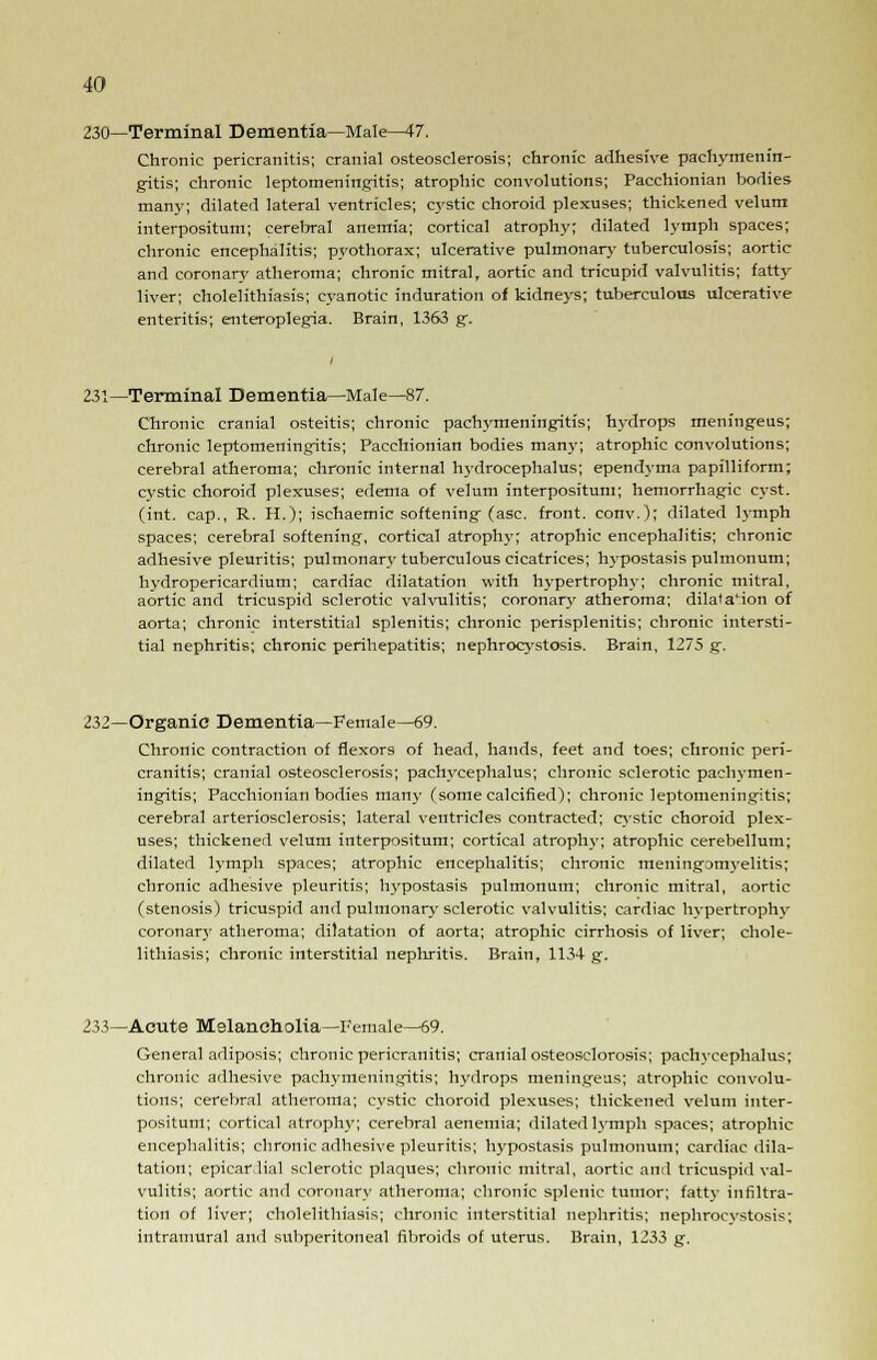 230—Terminal Dementia—Male^7. Chronic pericranitis; cranial osteosclerosis; chronic adhesive pachymenin- gitis; chronic leptomeningitis; atrophic convolutions; Pacchionian bodies many; dilated lateral ventricles; cystic choroid plexuses; thickened velum interpositum; cereljral anemia; cortical atrophy; dilated lymph spaces; chronic encephalitis; pyothorax; ulcerative pulmonary tuberculosis; aortic and coronary atheroma; chronic mitral, aortic and tricupid valvulitis; fatty liver; cholelithiasis; cyanotic induration of kidneys; tuberculous ulcerative enteritis; enteroplegia. Brain, 1363 g. 231—Terminal Dementia—Male—87. Chronic cranial osteitis; chronic pachymeningitis; hydrops meningeus; chronic leptomeningitis; Pacchionian bodies many; atrophic convolutions; cerebral atheroma; chronic internal hydrocephalus; ependyma papilliform; cystic choroid plexuses; edema of velum interpositum; hemorrhagic cyst, (int. cap., R. H.); ischaemic softening- (asc. front, conv.); dilated lymph spaces; cerebral softening, cortical atrophy; atrophic encephalitis; chronic adhesive pleuritis; pulmonary tuberculous cicatrices; hypostasis pulmonum; lrydropericardium; cardiac dilatation with hypertrophy; chronic mitral, aortic and tricuspid sclerotic valvulitis; coronan* atheroma; dilatation of aorta; chronic interstitial splenitis; chronic perisplenitis; chronic intersti- tial nephritis; chronic perihepatitis; nephrocystosis. Brain, 1275 g. 232—Organic Dementia—Female—69. Chronic contraction of flexors of head, hands, feet and toes; chronic peri- cranitis; cranial osteosclerosis; pachycephalus; chronic sclerotic pachymen- ingitis; Pacchionian bodies man}- (some calcified); chronic leptomeningitis; cerebral arteriosclerosis; lateral ventricles contracted; cystic choroid plex- uses; thickened velum interpositum; cortical atrophy; atrophic cerebellum; dilated lymph spaces; atrophic encephalitis; chronic meningomyelitis; chronic adhesive pleuritis; hypostasis pulmonum; chronic mitral, aortic (stenosis) tricuspid and pulmonary sclerotic valvulitis; cardiac hypertrophy coronary atheroma; dilatation of aorta; atrophic cirrhosis of liver; chole- lithiasis; chronic interstitial nephritis. Brain, 1134 g. 233—Acute Melancholia—Female—69. General adiposis; chronic pericranitis; cranial osteosclorosis; pachycephalus; chronic adhesive pachymeningitis; hydrops meningeus; atrophic convolu- tions; cerebral atheroma; cystic choroid plexuses; thickened velum inter- positum; cortical atrophy; cerebral aenemia; dilated lymph spaces; atrophic encephalitis; chronic adhesive pleuritis; hypostasis pulmonum; cardiac dila- tation; epicardial sclerotic plaques; chronic mitral, aortic and tricuspid val- vulitis; aortic and coronary atheroma; chronic splenic tumor; fatty infiltra- tion of liver; cholelithiasis; chronic interstitial nephritis; nephrocystosis; intramural and subperitoneal fibroids of uterus. Brain, 1233 g.