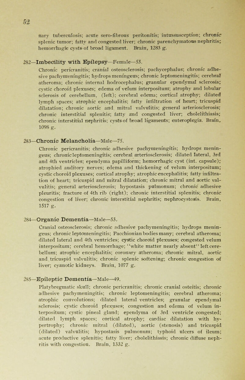 flary tuberculosis; acute sero-fibrous peritonitis; intussusception; chronic- splenic tumor; fatty and congested liver; chronic parenchymatous nephritis; hemorrhagic cysts-of broad ligament. Brain, 1283 gr. 282—Imbecility with Epilepsy—Female—53. Chronic pericranitis; cranial osteosclerosis; pachycephalus; chronic adhe- sive pachymeningitis; hydrops meningeus; chronic leptomeningitis; cerebral atheroma; chronic internal hodrocephalus; granular ependymal sclerosis; cystic choroid plexuses; edema of velum interpositum; atrophy and lobular sclerosis of cerebellum, (left); cerebral edema; cortical atrophy; dilated1 lymph spaces; atrophic encephalitis; fatty infiltration of heart; tricuspid dilatation; chronic aortic and mitral valvulitis; general arteriosclerosis; chronic interstitial splenitis; fatty and congested liver; cholelithiasis; chronic interstitial nephritis; eystsof broad ligaments; enteroplegia. Brain, 109S g. 283—Chronic Melancholia—Male—75. Chronic pericranitis; chronic adhesive pachymeningitis; hydrops menin- geus; chronic leptomeningitis; cerebral arteriosclerosis; dilated lateral, 3rd and 4th ventricles; ependyma papilliform; hemorrhagic cyst (int. capsule); atrophied auditory nerves; edema and thickening of velum interpositum; cystic choroid plexuses; cortical atrophy; atrophic encephalitis; fatty infiltra- tion of heart; tricuspid and mitral dilatation; chronic mitral and aortic val- vulitis; general arteriosclerosis; hypostasis pulmonum; chronic adhesive pleuritis; fracture of 4th rib (right); chronic interstitial splenitis; chronic congestion of liver; chronic interstitial nephritis; nephrocystosis. Brain, 1517 g. 284—Organic Dementia—Male—53, Cranial osteosclerosis; chronic adhesive pachymeningitis; hydrops menin- geus; chronic leptomeningitis; Pacchionian bodies many; cerebral atheroma; dilated lateral and 4th ventricles; cystic choroid plexuses; congested velum interpositum; cerebral hemorrhage; white matter nearly absent left cere- bellum; atrophic encephalitis; coronary atheroma; chronic mitral, aortic and.tricuspid valvulitis; chronic splenic softening; chronic congestion of liver; cyanotic kidneys. Brain, 1077 g. 285—Epileptic Dementia—Male—49. Platybregmatic skull; chronic pericranitis; chronic cranial osteitis; chronic adhesive pachymeningitis; chronic leptomeningitis; cerebral atheroma; atrophic convolutions; dilated lateral ventricles; granular ependymal sclerosis; cystic choroid plexuses; congestion and edema of velum in- terpositum; cystic pineal gland; ependyma of 3rd ventricle congested; dilated lymph spaces; cortical atrophy; cardiac dilatation with hy- pertrophy; chronic mitral (dilated), aortic (stenosis) and tricuspid (dilated) valvulitis; hypostasis pulmonum; typhoid ulcers of ileum; acute productive splenitis; fatty liver; cholelithiasis; chronic diffuse neph- ritis with congestiou. Brain, 1332 g.