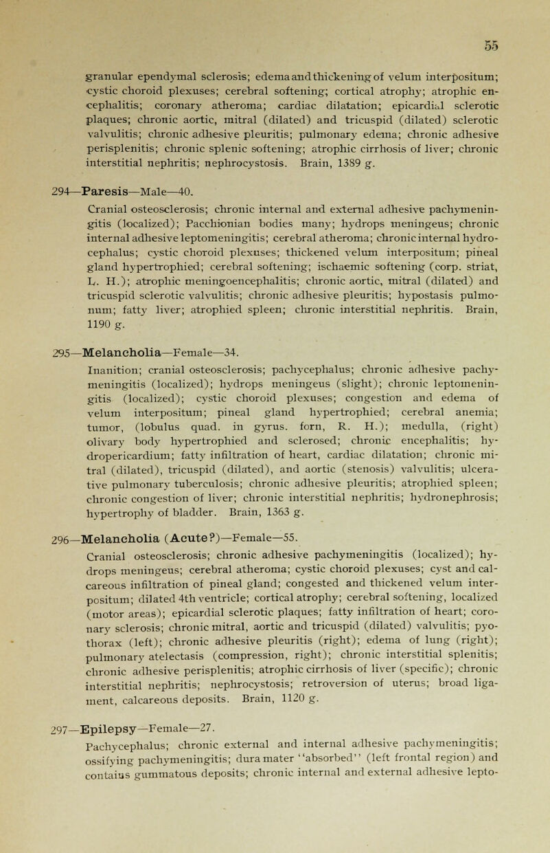 granular ependymal sclerosis; edema and thickening of velum interpositum; cystic choroid plexuses; cerebral softening; cortical atrophy; atrophic en- cephalitis; coronary atheroma; cardiac dilatation; epicardial sclerotic plaques; chronic aortic, mitral (dilated) and tricuspid (dilated) sclerotic valvulitis; chronic adhesive pleuritis; pulmonary edema; chronic adhesive perisplenitis; chronic splenic softening; atrophic cirrhosis of liver; chronic interstitial nephritis; nephrocystosis. Brain, 1389 g. 294—Paresis—Male—40. Cranial osteosclerosis; chronic internal and external adhesive pachymenin- gitis (localized); Pacchionian bodies many; hydrops meningeus; chronic internal adhesive leptomeningitis; cerebral atheroma; chronic internal hydro- cephalus; cystic choroid plexuses; thickened velum interpositum; pineal gland hypertrophied; cerebral softening; ischaemic softening (corp. striat, L. H.); atrophic meningoencephalitis; chronic aortic, mitral (dilated) and tricuspid sclerotic valvulitis; chronic adhesive pleuritis; hypostasis pulmo- num; fatty liver; atrophied spleen; chronic interstitial nephritis. Brain, 1190 g. 295—Melancholia—Female—34. Inanition; cranial osteosclerosis; pachycephalus; chronic adhesive pachy- meningitis (localized); hydrops meningeus (slight); chronic leptomenin- gitis (localized); cystic choroid plexuses; congestion and edema of velum interpositum; pineal gland hypertrophied; cerebral anemia; tumor, (lobulus quad, in gyrus, forn, R. H.); medulla, (right) olivary body hypertrophied and sclerosed; chronic encephalitis; hy- dropericardium; fatty infiltration of heart, cardiac dilatation; chronic mi- tral (dilated), tricuspid (dilated), and aortic (stenosis) valvulitis; ulcera- tive pulmonary tuberculosis; chronic adhesive pleuritis; atrophied spleen; chronic congestion of liver; chronic interstitial nephritis; hydronephrosis; hypertrophy of bladder. Brain, 1363 g. 296—Melancholia (Acute ?)—Female—55. Cranial osteosclerosis; chronic adhesive pachymeningitis (localized); hy- drops meningeus; cerebral atheroma; cystic choroid plexuses; cyst and cal- careous infiltration of pineal gland; congested and thickened velum inter- positum; dilated 4th ventricle; cortical atrophy; cerebral softening, localized (motor areas); epicardial sclerotic plaques; fatty infiltration of heart; coro- nary sclerosis; chronic mitral, aortic and tricuspid (dilated) valvulitis; pyo- thorax (left); chronic adhesive pleuritis (right); edema of lung (right); pulmonary atelectasis (compression, right); chronic interstitial splenitis; chronic adhesive perisplenitis; atrophic cirrhosis of liver (specific); chronic interstitial nephritis; nephrocystosis; retroversion of uterus; broad liga- ment, calcareous deposits. Brain, 1120 g. 297—Epilepsy—Female—27. Pachycephalus; chronic external and internal adhesive pachymeningitis; ossifying pachymeningitis; dura mater absorbed (left frontal region) and contains gummatous deposits; chronic internal and external adhesive lepto-