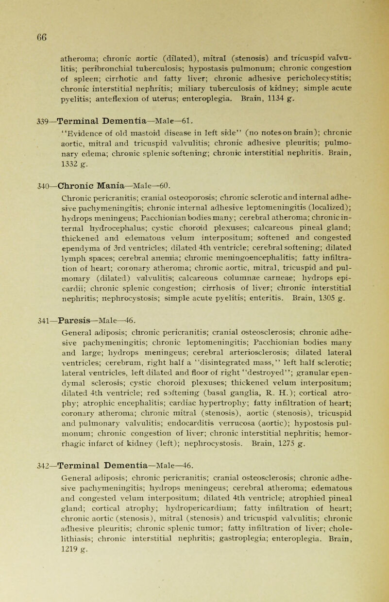 m atheroma; chronic aortic (dilated), mitral (stenosis) and tricuspid valvu- litis; peribronchial tuberculosis; hypostasis pulmonum; chronic congestion of spleen; cirrhotic and fatty liver; chronic adhesive pericholecystitis; chronic interstitial nephritis; miliar}' tuberculosis of kidney; simple acute pyelitis; anteflexion of uterus; enteroplegia. Brain, 1134 g. 339—Terminal Dementia—Male—61. Evidence of old mastoid disease in left side (no notes on brain); chronic aortic, mitral and tricuspid valvulitis; chronic adhesive pleuritis; pulmo- nary edema; chronic splenic softening; chronic interstitial nephritis. Brain, 1332 g. 340—Chronic Mania—Male—60. Chronic pericranitis; cranial osteoporosis; chronic sclerotic and internal adhe- sive pachymeningitis; chronic internal adhesive leptomeningitis (localized); hydrops meningeus; Pacchionian bodies many; cerebral atheroma; chronic in- ternal hydrocephalus; cystic choroid plexuses; calcareous pineal gland; thickened and edematous velum interpositum; softened and congested ependvma of 3rd ventricles; dilated 4th ventricle; cerebral softening; dilated lymph spaces; cerebral anemia; chronic meningoencephalitis; fatty infiltra- tion of heart; coronary atheroma; chronic aortic, mitral, tricuspid and pul- monary (dilated) valvulitis; calcareous columnae carneae; hydrops epi- cardii; chronic splenic congestion; cirrhosis of liver; chronic interstitial nephritis; nephrocystosis; simple acute pyelitis; enteritis. Brain, 1305 g. 341—Paresis—Male—46. General adiposis; chronic pericranitis; cranial osteosclerosis; chronic adhe- sive pachymeningitis; chronic leptomeningitis; Pacchionian bodies many and large; hydrops meningeus; cerebral arteriosclerosis; dilated lateral ventricles; cerebrum, right half a disintegrated mass, left half sclerotic; lateral ventricles, left dilated and floor of right destroyed; granular epen- dymal sclerosis; C3'stic choroid plexuses; thickened velum interpositum; dilated 4th ventricle; red softening (basal ganglia, R. H.); cortical atro- phy; atrophic encephalitis; cardiac hypertroplvy; fatty infiltration of heart; coronary atheroma; chronic mitral (stenosis), aortic (stenosis), tricuspid and pulmonary valvulitis; endocarditis verrucosa (aortic); hypostosis pul- monum; chronic congestion of liver; chronic interstitial nephritis; hemor- rhagic infarct of kidney (left); nephrocystosis. Brain, 1275 g. 342—Terminal Dementia—Male—46. General adiposis; chronic pericranitis; cranial osteosclerosis; chronic adhe- sive pachymeningitis; hydrops meningeus; cerebral atheroma; edematous and congested velum interpositum; dilated 4th ventricle; atrophied pineal gland; cortical atrophy; hydropericardium; fatty infiltration of heart; chronic aortic (stenosis), mitral (stenosis) and tricuspid valvulitis; chronic adhesive pleuritis; chronic splenic tumor; fatty infiltration of liver; chole- lithiasis; chronic interstitial nephritis; gastroplegia; enteroplegia. Brain, 1219 g.