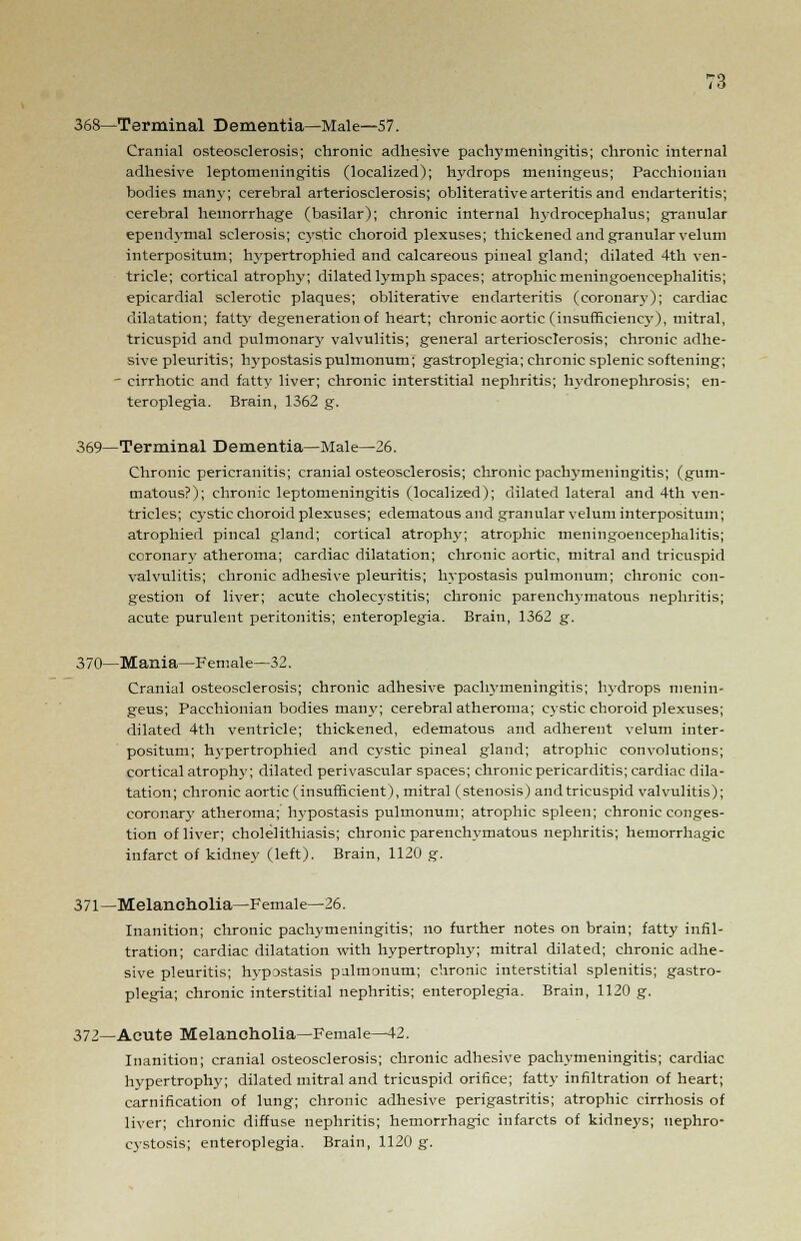 368—Terminal Dementia—Male—57. Cranial osteosclerosis; chronic adhesive pachymeningitis; chronic internal adhesive leptomeningitis (localized); hydrops meningeus; Pacchionian bodies man}-; cerebral arteriosclerosis; obliterative arteritis and endarteritis; cerebral hemorrhage (basilar); chronic internal hydrocephalus; granular ependymal sclerosis; cystic choroid plexuses; thickened and granular velum interpositum; hypertrophied and calcareous pineal gland; dilated 4th ven- tricle; cortical atrophy; dilated lymph spaces; atrophic meningoencephalitis; epicardial sclerotic plaques; obliterative endarteritis (coronary); cardiac dilatation; fatty degeneration of heart; chronic aortic (insufficiency), mitral, tricuspid and pulmonary valvulitis; general arteriosclerosis; chronic adhe- sive pleuritis; hypostasis pulmonum; gastroplegia; chronic splenic softening; - cirrhotic and fatty liver; chronic interstitial nephritis; hydronephrosis; en- teroplegia. Brain, 1362 g. 369—Terminal Dementia—Male—26. Chronic pericranitis; cranial osteosclerosis; chronic pachymeningitis; (gum- matous?); chronic leptomeningitis (localized); dilated lateral and 4th ven- tricles; cystic choroid plexuses; edematous and granular velum interpositum; atrophied pineal gland; cortical atrophy; atrophic meningoencephalitis; coronary atheroma; cardiac dilatation; chronic aortic, mitral and tricuspid valvulitis; chronic adhesive pleuritis; hypostasis pulmonum; chronic con- gestion of liver; acute cholecystitis; chronic parenchymatous nephritis; acute purulent peritonitis; enteroplegia. Brain, 1362 g. 370—Mania—Female—32. Cranial osteosclerosis; chronic adhesive pachymeningitis; hydrops menin- geus; Pacchionian bodies many; cerebral atheroma; cystic choroid plexuses; dilated 4th ventricle; thickened, edematous and adherent velum inter- positum; hypertrophied and cystic pineal gland; atrophic convolutions; cortical atrophy; dilated perivascular spaces; chronic pericarditis; cardiac dila- tation; chronic aortic (insufficient), mitral (stenosis) and tricuspid valvulitis); coronary atheroma; hypostasis pulmonum; atrophic spleen; chronic conges- tion of liver; cholelithiasis; chronic parenchymatous nephritis; hemorrhagic infarct of kidney (left). Brain, 1120 g. 371—Melancholia—Female—26. Inanition; chronic pachymeningitis; no further notes on brain; fatty infil- tration; cardiac dilatation with hypertrophy; mitral dilated; chronic adhe- sive pleuritis; hvpjstasis pulmonum; chronic interstitial splenitis; gastro- plegia; chronic interstitial nephritis; enteroplegia. Brain, 1120 g. 372—Acute Melancholia—Female—12. Inanition; cranial osteosclerosis; chronic adhesive pachymeningitis; cardiac hypertrophy; dilated mitral and tricuspid orifice; fatty infiltration of heart; carnification of lung; chronic adhesive perigastritis; atrophic cirrhosis of liver; chronic diffuse nephritis; hemorrhagic infarcts of kidneys; uephro- cystosis; enteroplegia. Brain, 1120 g.