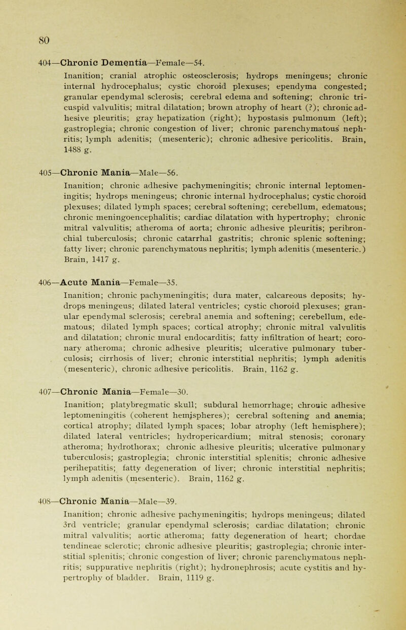 404—Chronic Dementia—Female—54. Inanition; cranial atrophic osteosclerosis; hydrops meningeus; chronic internal hydrocephalus; cystic choroid plexuses; ependyma congested; granular ependymal sclerosis; cerebral edema and softening; chronic tri- cuspid valvulitis; mitral dilatation; brown atrophy of heart (?); chronic ad- hesive pleuritis; gray hepatization (right); hypostasis pulmonum (left); gastroplegia; chronic congestion of liver; chronic parenchymatous neph- ritis; lymph adenitis; (mesenteric); chronic adhesive pericolitis. Brain, 148S g. 405—Chronic Mania—Male—56. Inanition; chronic adhesive pachymeningitis; chronic internal leptomen- ingitis; hydrops meningeus; chronic internal hydrocephalus; cystic choroid plexuses; dilated lymph spaces; cerebral softening; cerebellum, edematous; chronic meningoencephalitis; cardiac dilatation with hypertrophy; chronic mitral valvulitis; atheroma of aorta; chronic adhesive pleuritis; peribron- chial tuberculosis; chronic catarrhal gastritis; chronic splenic softening; fatty liver; chronic parenchymatous nephritis; lymph adenitis (mesenteric.) Brain, 1417 g. 406—Acute Mania—Female—35. Inanition; chronic pachymeningitis; dura mater, calcareous deposits; hy- drops meningeus; dilated lateral ventricles; cystic choroid plexuses; gran- ular ependymal sclerosis; cerebral anemia and softening; cerebellum, ede- matous; dilated lymph spaces; cortical atrophy; chronic mitral valvulitis and dilatation; chronic mural endocarditis; fatty infiltration of heart; coro- nary atheroma; chronic adhesive pleuritis; ulcerative pulmonary tuber- culosis; cirrhosis of liver; chronic interstitial nephritis; lymph adenitis (mesenteric), chronic adhesive pericolitis. Brain, 1162 g. 407—Chronic Mania—Female—30. Inanition; platybregmatic skull; subdural hemorrhage; chrouic adhesive leptomeningitis (coherent hemispheres); cerebral softening and anemia; cortical atrophy; dilated lymph spaces; lobar atrophy (left hemisphere); dilated lateral ventricles; hydropericardium; mitral stenosis; coronary atheroma; hydrothorax; chronic adhesive pleuritis; ulcerative pulmonary tuberculosis; gastroplegia; chronic interstitial splenitis; chronic adhesive perihepatitis; fatty degeneration of liver; chronic interstitial nephritis; lymph adenitis (mesenteric). Brain, 1162 g. 4()S—Chronic Mania—Male—39. Inanition; chronic adhesive pachymeningitis; hydrops meningeus; dilated 3rd ventricle; granular ependymal sclerosis; cardiac dilatation; chronic mitral valvulitis; aortic atheroma; fatty degeneration of heart; chordae tendineae sclerotic; chronic adhesive pleuritis; gastroplegia; chronic inter- stitial splenitis; chronic congestion of liver; chronic parenchymatous neph- ritis; suppurative nephritis (right); hydronephrosis; acute cystitis and hy- pertrophy of bladder. Brain, 1119 g.