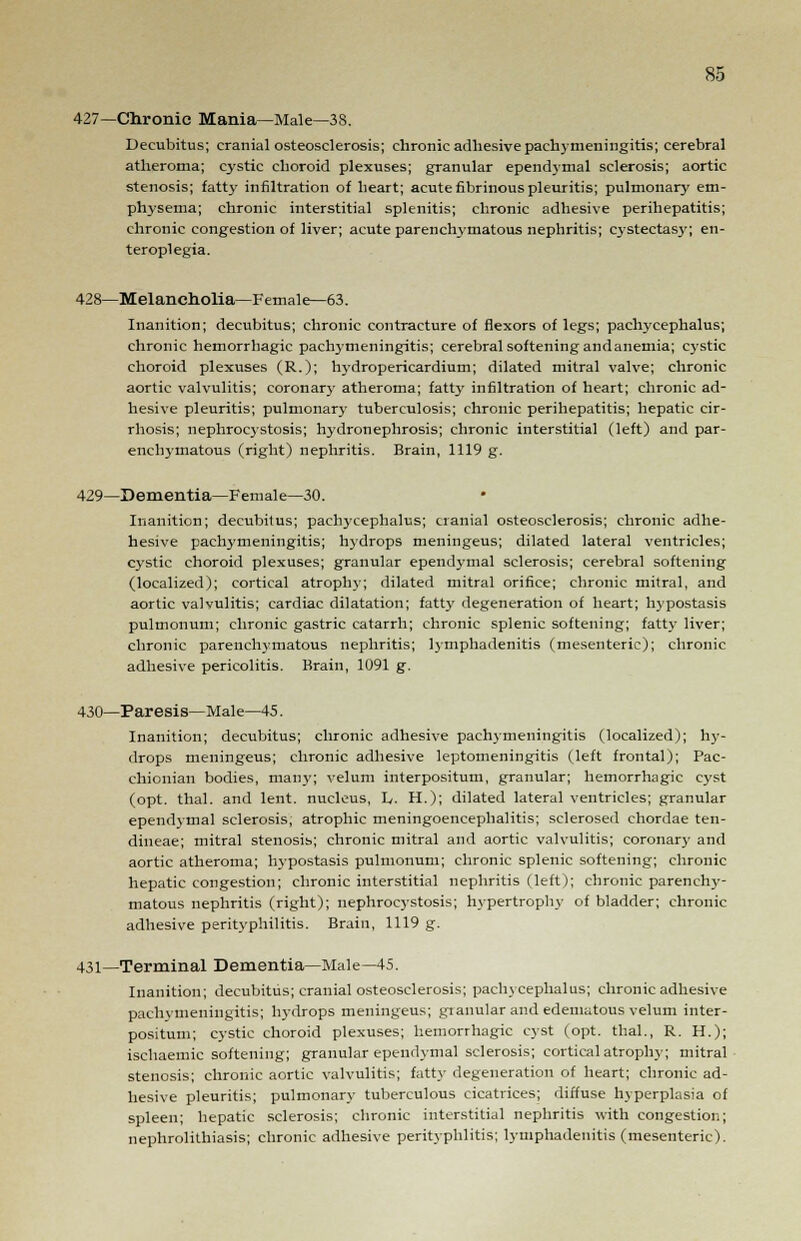 427—Chronic Mania—Male—38. Decubitus; cranial osteosclerosis; chronic adhesive pachymeningitis; cerebral atheroma; cystic choroid plexuses; granular ependymal sclerosis; aortic stenosis; fatty infiltration of heart; acute fibrinous pleuritis; pulmonary em- physema; chronic interstitial splenitis; chronic adhesive perihepatitis; chronic congestion of liver; acute parenchymatous nephritis; cystectasy; en- teroplegia. 428—Melancholia—Female—63. Inanition; decubitus; chronic contracture of flexors of legs; pachycephalus; chronic hemorrhagic pachymeningitis; cerebral softening andanemia; cystic choroid plexuses (R.); hydropericardium; dilated mitral valve; chronic aortic valvulitis; coronary atheroma; fatty infiltration of heart; chronic ad- hesive pleuritis; pulmonar}- tuberculosis; chronic perihepatitis; hepatic cir- rhosis; nephrocystosis; hydronephrosis; chronic interstitial (left) and par- enchymatous (right) nephritis. Brain, 1119 g. 429—Dementia—Female—30. Inanition; decubitus; pachycephalus; cranial osteosclerosis; chronic adhe- hesive pachymeningitis; hydrops meningeus; dilated lateral ventricles; cystic choroid plexuses; granular ependymal sclerosis; cerebral softening (localized); cortical atrophy; dilated mitral orifice; chronic mitral, and aortic valvulitis; cardiac dilatation; fatty degeneration of heart; hypostasis pulmonum; chronic gastric catarrh; chronic splenic softening; fatty liver; chronic parenchymatous nephritis; lymphadenitis (mesenteric); chronic adhesive pericolitis. Brain, 1091 g. 430—Paresis—Male—45. Inanition; decubitus; chronic adhesive pachymeningitis (localized); hy- drops meningeus; chronic adhesive leptomeningitis (left frontal); Pac- chionian bodies, many; velum interpositum, granular; hemorrhagic cyst (opt. thai, and lent, nucleus, L. H.); dilated lateral ventricles; granular ependymal sclerosis, atrophic meningoencephalitis; sclerosed chordae ten- dineae; mitral stenosis; chronic mitral and aortic valvulitis; coronary and aortic atheroma; hypostasis pulmonum; chronic splenic softening; chronic hepatic congestion; chronic interstitial nephritis (left); chronic parenchy- matous nephritis (right); nephrocystosis; hypertrophy of bladder; chronic adhesive perityphlitis. Brain, 1119 g. 431—Terminal Dementia—Male—45. Inanition; decubitus; cranial osteosclerosis; pachycephalus; chronic adhesive pachymeningitis; hydrops meningeus; granular and edematous velum inter- positum; cystic choroid plexuses; hemorrhagic cyst (opt. thai., R. H.); ischaemic softening; granular ependymal sclerosis; cortical atrophy; mitral stenosis; chronic aortic valvulitis', fatty degeneration of heart; chronic ad- hesive pleuritis; pulmonary tuberculous cicatrices; diffuse hyperplasia of spleen; hepatic sclerosis; chronic interstitial nephritis with congestion; nephrolithiasis; chronic adhesive perityphlitis; lymphadenitis (mesenteric).