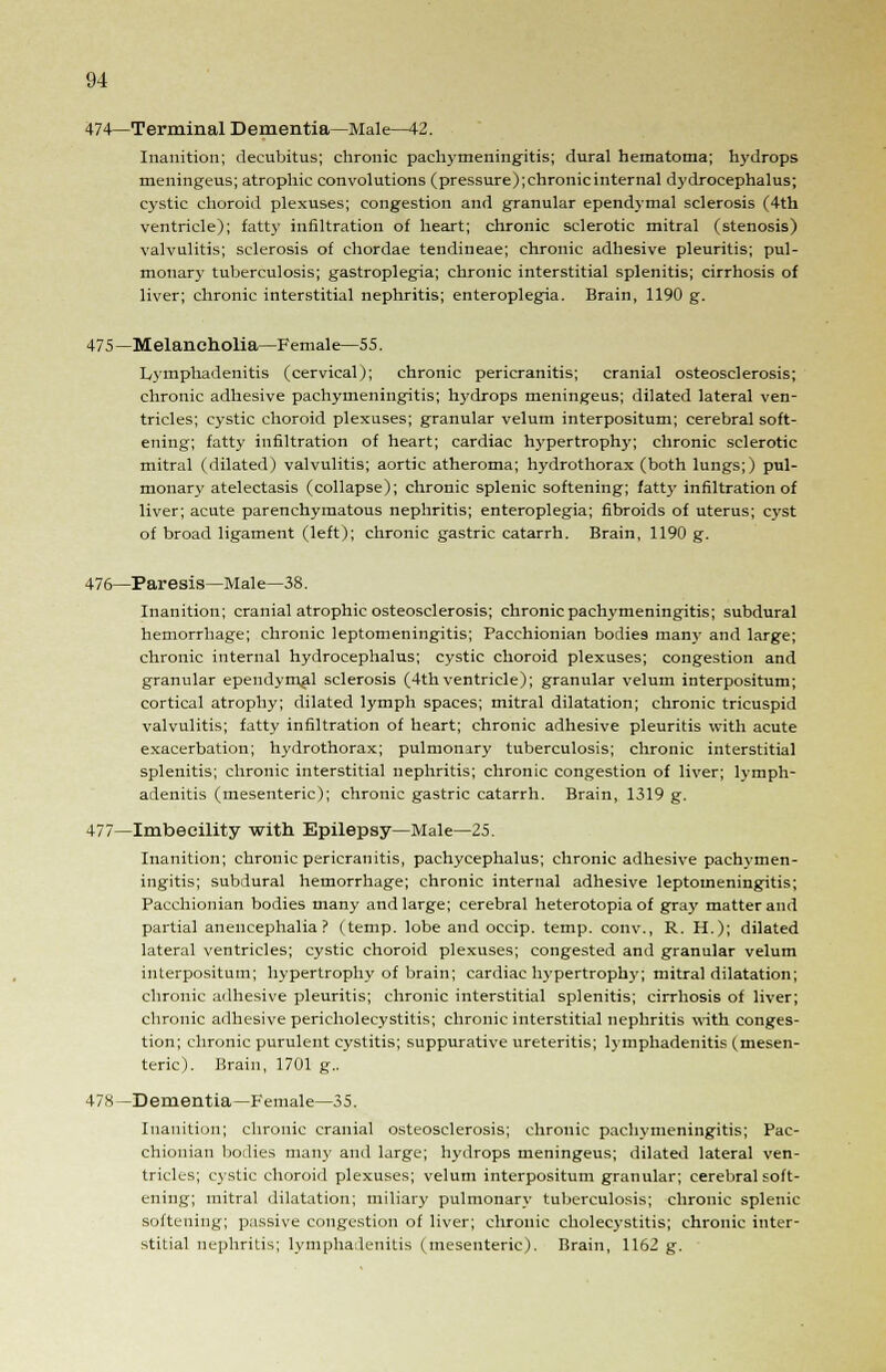 474—Terminal Dementia—Male—42. Inanition; decubitus; chronic pachymeningitis; dural hematoma; hydrops meningeus; atrophic convolutions (pressure);chronicinternal dydrocephalus; cystic choroid plexuses; congestion and granular ependymal sclerosis (4th ventricle); fatty infiltration of heart; chronic sclerotic mitral (stenosis) valvulitis; sclerosis of chordae tendineae; chronic adhesive pleuritis; pul- monary tuberculosis; gastroplegia; chronic interstitial splenitis; cirrhosis of liver; chronic interstitial nephritis; enteroplegia. Brain, 1190 g. 475—Melancholia—Female—55. Lymphadenitis (cervical); chronic pericranitis; cranial osteosclerosis; chronic adhesive pachymeningitis; hydrops meningeus; dilated lateral ven- tricles; cystic choroid plexuses; granular velum interpositum; cerebral soft- ening; fatty infiltration of heart; cardiac hypertrophy; chronic sclerotic mitral (dilated) valvulitis; aortic atheroma; hydrothorax (both lungs;) pul- monary atelectasis (collapse); chronic splenic softening; fatty infiltration of liver; acute parenchymatous nephritis; enteroplegia; fibroids of uterus; cyst of broad ligament (left); chronic gastric catarrh. Brain, 1190 g. 476—Paresis—Male—38. Inanition; cranial atrophic osteosclerosis; chronic pachymeningitis; subdural hemorrhage; chronic leptomeningitis; Pacchionian bodies many and large; chronic internal hydrocephalus; cystic choroid plexuses; congestion and granular ependymal sclerosis (4th ventricle); granular velum interpositum; cortical atrophy; dilated lymph spaces; mitral dilatation; chronic tricuspid valvulitis; fatty infiltration of heart; chronic adhesive pleuritis with acute exacerbation; hydrothorax; pulmonary tuberculosis; chronic interstitial splenitis; chronic interstitial nephritis; chronic congestion of liver; lymph- adenitis (mesenteric); chronic gastric catarrh. Brain, 1319 g. 477—Imbecility with Epilepsy—Male—25. Inanition; chronic pericranitis, pachycephalus; chronic adhesive pachymen- ingitis; subdural hemorrhage; chronic internal adhesive leptomeningitis; Pacchionian bodies many and large; cerebral heterotopia of gray matter and partial anencephalia ? (temp, lobe and occip. temp, conv., R. H.); dilated lateral ventricles; cystic choroid plexuses; congested and granular velum interpositum; hypertrophy of brain; cardiac hypertrophy; mitral dilatation; chronic adhesive pleuritis; chronic interstitial splenitis; cirrhosis of liver; chronic adhesive pericholecystitis; chronic interstitial nephritis with conges- tion; chronic purulent cystitis; suppurative ureteritis; lymphadenitis (mesen- teric). Brain, 1701 g.. 478 —Dementia—Female—35. Inanition; chronic cranial osteosclerosis; chronic pachymeningitis; Pac- chionian bodies many and large; hydrops meningeus; dilated lateral ven- tricles; cystic choroid plexuses; velum interpositum granular; cerebral soft- ening; mitral dilatation; miliary pulmonary tuberculosis; chronic splenic softening; passive congestion of liver; chronic cholecystitis; chronic inter- stitial nephritis; lymphadenitis (mesenteric). Brain, 1162 g.