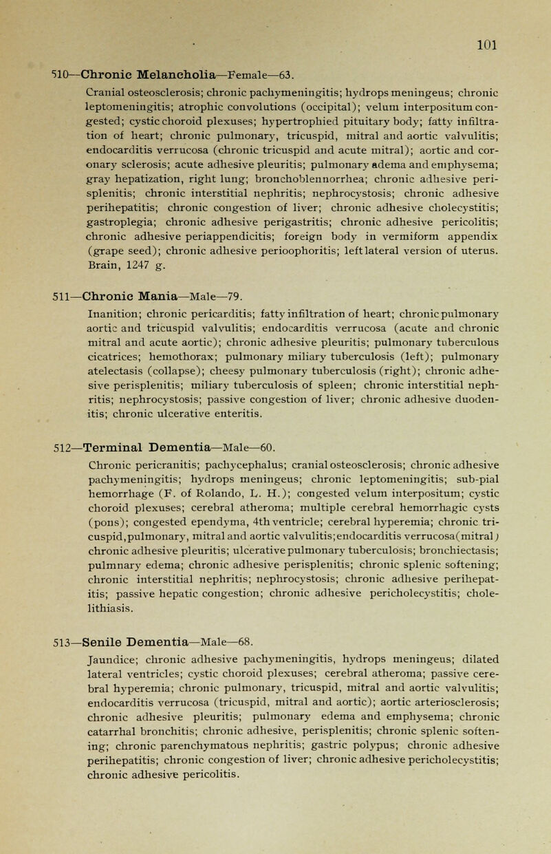 510—Chronic Melancholia—Female—63. Cranial osteosclerosis; chronic pachymeningitis; hydrops meningeus; chronic leptomeningitis; atrophic convolutions (occipital); velum interpositumcon- gested; cystic choroid plexuses; hypertrophied pituitary body; fatty infiltra- tion of heart; chronic pulmonary, tricuspid, mitral and aortic valvulitis; endocarditis verrucosa (chronic tricuspid and acute mitral); aortic and cor- onary sclerosis; acute adhesive pleuritis; pulmonary adema and emphysema; gray hepatization, right lung; bronchoblennorrhea; chronic adhesive peri- splenitis; chronic interstitial nephritis; nephrocystosis; chronic adhesive perihepatitis; chronic congestion of liver; chronic adhesive cholecystitis; gastroplegia; chronic adhesive perigastritis; chronic adhesive pericolitis; chronic adhesive periappendicitis; foreign body in vermiform appendix (grape seed); chronic adhesive perioophoritis; leftlateral version of uterus. Brain, 1247 g. 511—Chronic Mania—Male—79. Inanition; chronic pericarditis; fatty infiltration of heart; chronic pulmonary aortic and tricuspid valvulitis; endocarditis verrucosa (acute and chronic mitral and acute aortic); chronic adhesive pleuritis; pulmonary tuberculous cicatrices; hemothorax; pulmonary miliary tuberculosis (left); pulmonary atelectasis (collapse); cheesy pulmonary tuberculosis (right); chronic adhe- sive perisplenitis; miliary tuberculosis of spleen; chronic interstitial neph- ritis; nephrocystosis; passive congestion of liver; chronic adhesive duoden- itis; chronic ulcerative enteritis. 512—Terminal Dementia—Male—60. Chronic pericranitis; pachycephalus; cranial osteosclerosis; chronic adhesive pachymeningitis; hydrops meningeus; chronic leptomeningitis; sub-pial hemorrhage (F. of Rolando, L. H.); congested velum interpositum; cystic choroid plexuses; cerebral atheroma; multiple cerebral hemorrhagic cysts (pons); congested ependyma, 4thventricle; cerebral hyperemia; chronic tri- cuspid, pulmonary, mitral and aortic valvulitis;endocarditis verrucosa(mitral) chronic adhesive pleuritis; ulcerative pulmonary tuberculosis; bronchiectasis; pulmnary edema; chronic adhesive perisplenitis; chronic splenic softening; chronic interstitial nephritis; nephrocystosis; chronic adhesive perihepat- itis; passive hepatic congestion; chronic adhesive pericholecystitis; chole- lithiasis. 513—Senile Dementia—Male—68. Jaundice; chronic adhesive pachymeningitis, hydrops meningeus; dilated lateral ventricles; cystic choroid plexuses; cerebral atheroma; passive cere- bral hyperemia; chronic pulmonary, tricuspid, mitral and aortic valvulitis; endocarditis verrucosa (tricuspid, mitral and aortic); aortic arteriosclerosis; chronic adhesive pleuritis; pulmonary edema and emphysema; chronic catarrhal bronchitis; chronic adhesive, perisplenitis; chronic splenic soften- ing; chronic parenchymatous nephritis; gastric polypus; chronic adhesive perihepatitis; chronic congestion of liver; chronic adhesive pericholecystitis; chronic adhesive pericolitis.