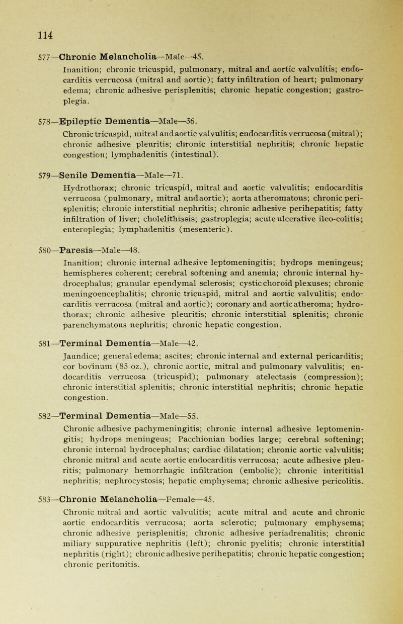 577—Chronic Melancholia—Male—45. Inanition; chronic tricuspid, pulmonary, mitral and aortic valvulitis; endo- carditis verrucosa (mitral and aortic); fatty infiltration of heart; pulmonary edema; chronic adhesive perisplenitis; chronic hepatic congestion; gastro- plegia. 578—Epileptic Dementia—Male—36. Chronic tricuspid, mitral and aortic valvulitis; endocarditis verrucosa (mitral); chronic adhesive pleuritis; chronic interstitial nephritis; chronic hepatic congestion; lymphadenitis (intestinal). 579—Senile Dementia—Male—71. Hydrothorax; chronic tricuspid, mitral and aortic valvulitis; endocarditis verrucosa (pulmonary, mitral andaortic); aorta atheromatous; chronic peri- splenitis; chronic interstitial nephritis; chronic adhesive perihepatitis; fatty infiltration of liver; cholelithiasis; gastroplegia; acute ulcerative ileo-colitis; enteroplegia; lymphadenitis (mesenteric). 580—Paresis—Male—48. Inanition; chronic internal adhesive leptomeningitis; hydrops meningeus; hemispheres coherent; cerebral softening and anemia; chronic internal hy- drocephalus; granular ependymal sclerosis; cystic choroid plexuses; chronic meningoencephalitis; chronic tricuspid, mitral and aortic valvulitis; endo- carditis verrucosa (mitral and aortic); coronary and aortic atheroma; hydro- thorax; chronic adhesive pleuritis; chronic interstitial splenitis; chronic parenchymatous nephritis; chronic hepatic congestion. 581—Terminal Dementia—Male—42. Jaundice; general edema; ascites; chronic internal and external pericarditis; cor bovinum (85 oz.), chronic aortic, mitral and pulmonary valvulitis; en- docarditis verrucosa (tricuspid); pulmonary atelectasis (compression); chronic interstitial splenitis; chronic interstitial nephritis; chronic hepatic congestion. 582—Terminal Dementia—Male—55. Chronic adhesive pachymeningitis; chronic internal adhesive leptomenin- gitis; hydrops meningeus; Pacchionian bodies large; cerebral softening; chronic internal hydrocephalus; cardiac dilatation; chronic aortic valvulitis; chronic mitral and acute aortic endocarditis verrucosa; acute adhesive pleu- ritis; pulmonary hemorrhagic infiltration (embolic); chronic interititial nephritis; nephrocystosis; hepatic emphysema; chronic adhesive pericolitis. 583—Chronic Melancholia—Female—45. Chronic mitral and aortic valvulitis; acute mitral and acute and chronic aortic endocarditis verrucosa; aorta sclerotic; pulmonary emphysema; chronic adhesive perisplenitis; chronic adhesive periadrenalitis; chronic miliary suppurative nephritis (left); chronic pyelitis', chronic interstitial nephritis (right); chronic adhesive perihepatitis; chronic hepatic congestion; chronic peritonitis.