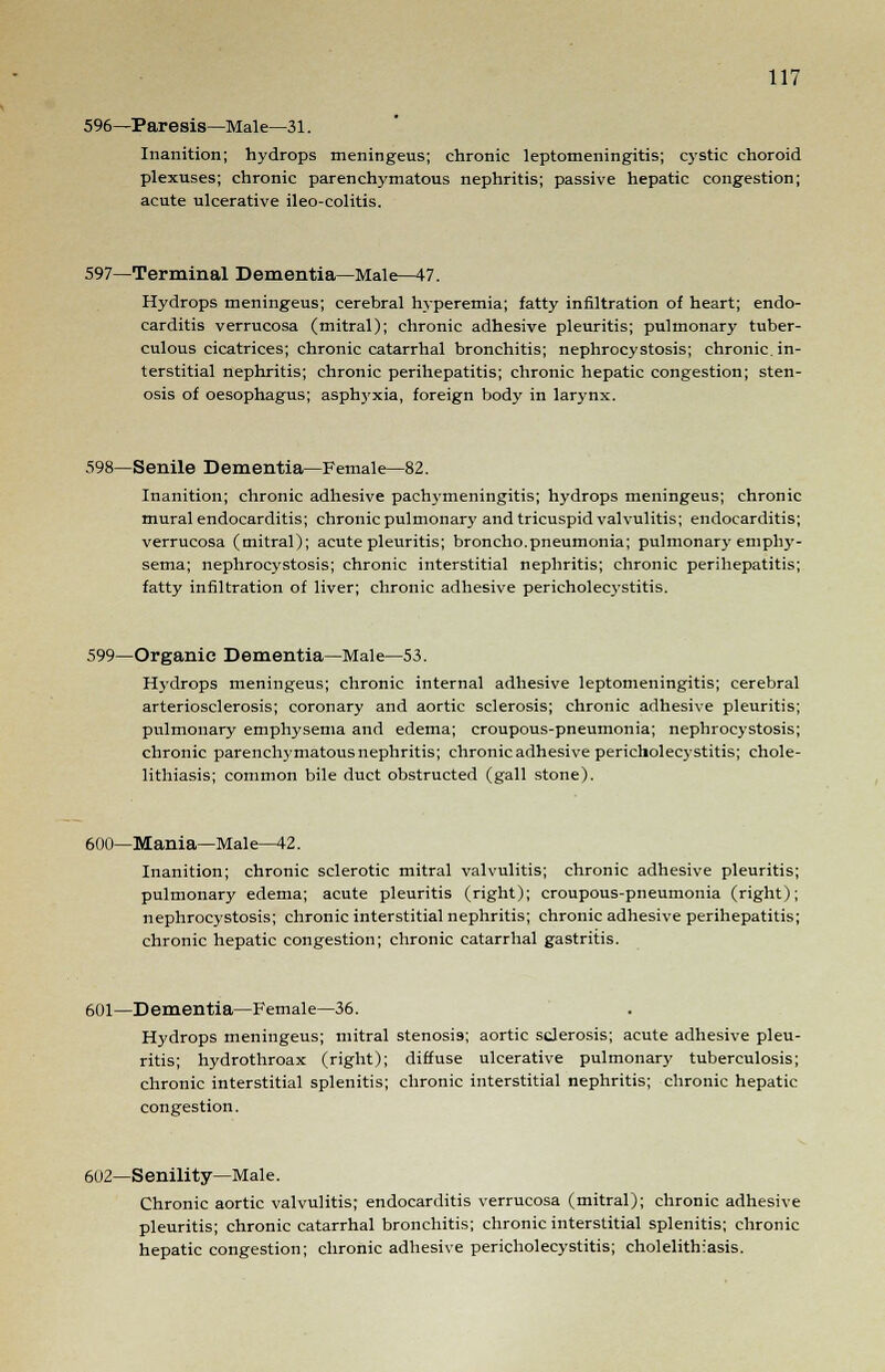 596—Paresis—Male—31. Inanition; hydrops meningeus; chronic leptomeningitis; cystic choroid plexuses; chronic parenchymatous nephritis; passive hepatic congestion; acute ulcerative ileo-colitis. 597—Terminal Dementia—Male—47. Hydrops meningeus; cerebral hyperemia; fatty infiltration of heart; endo- carditis verrucosa (mitral); chronic adhesive pleuritis; pulmonary tuber- culous cicatrices; chronic catarrhal bronchitis; nephrocystosis; chronic, in- terstitial nephritis; chronic perihepatitis; chronic hepatic congestion; sten- osis of oesophagus; asphyxia, foreign body in lar3'nx. 598—Senile Dementia—Female—82. Inanition; chronic adhesive pachymeningitis; hydrops meningeus; chronic mural endocarditis; chronic pulmonary and tricuspid valvulitis; endocarditis; verrucosa (mitral); acute pleuritis; broncho.pneumonia; pulmonary emphy- sema; nephrocystosis; chronic interstitial nephritis; chronic perihepatitis; fatty infiltration of liver; chronic adhesive pericholecystitis. 599—Organic Dementia—Male—53. Hydrops meningeus; chronic internal adhesive leptomeningitis; cerebral arteriosclerosis; coronary and aortic sclerosis; chronic adhesive pleuritis; pulmonary emphysema and edema; croupous-pneumonia; nephrocystosis; chronic parenchymatousnephritis; chronic adhesive pericholecystitis; chole- lithiasis; common bile duct obstructed (gall stone). 600—Mania—Male—42. Inanition; chronic sclerotic mitral valvulitis; chronic adhesive pleuritis; pulmonary edema; acute pleuritis (right); croupous-pneumonia (right); nephrocystosis; chronic interstitial nephritis; chronic adhesive perihepatitis; chronic hepatic congestion; chronic catarrhal gastritis. 601—Dementia—Female—36. Hydrops meningeus; mitral stenosis; aortic sclerosis; acute adhesive pleu- ritis; hydrothroax (right); diffuse ulcerative pulmonary tuberculosis; chronic interstitial splenitis; chronic interstitial nephritis; chronic hepatic congestion. 602—Senility—Male. Chronic aortic valvulitis; endocarditis verrucosa (mitral); chronic adhesive pleuritis; chronic catarrhal bronchitis; chronic interstitial splenitis; chronic hepatic congestion; chronic adhesive pericholecystitis; cholelithiasis.