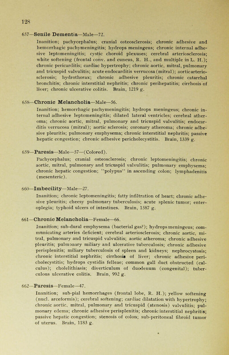 657—Senile Dementia—Male—72. Inanition; pachycephalias; cranial osteosclerosis; chronic adhesive and hemorrhagic pachymeningitis; hydrops meningeus; chronic internal adhe- sive leptomeningitis; cystic choroid plexuses; cerebral arteriosclerosis; white softening (frontal conv. and cuneus, R. H., and multiple in h. H.); chronic pericarditis; cardiac Vrypertrophy; chronic aortic, mitral, pulmonary and tricuspid valvulitis; acute endocarditis verrucosa (mitral); aortic arterio- sclerosis; hydrothorax; chronic adhesive pleuritis; chronic catarrhal bronchitis; chronic interstitial nephritis; chronic perihepatitis; cirrhosis of liver; chronic ulcerative colitis. Brain, 1219 g. 658—Chronic Melancholia—Male—56. Inanition; hemorrhagic pachymeningitis; hydrops meningeus; chronic in- ternal adhesive leptomeningitis; dilated lateral ventricles; cerebral ather- oma; chronic aortic, mitral, pulmonary and tricuspid valvulitis; endocar- ditis verrucosa (mitral); aortic sclerosis; coronary atheroma; chronic adhe- sive pleuritis; pulmonary emphysema; chronic interstitial nephritis; passive hepatic congestion; chronic adhesive pericholecystitis. Brain, 1339 g. 659—Paresis—Male—57—(Colored). Pachycephalus; cranial osteosclerosis; chronic leptomeningitis; chronic aortic, mitral, pulmonary and tricuspid valvulitis; pulmonary emphysema; chronic hepatic congestion; polypus in ascending colon; lymphadenitis (mesenteric). 66( i—Imbecility—Male—27. Inanition; chronic leptomeningitis; fatty infiltration of heart; chronic adhe- sive pleuritis; cheesy pulmonary tuberculosis; acute splenic tumor; enter- oplegia; typhoid ulcers of intestines. Brain, 15S7 g. 661—Chronic Melancholia—Female—66. Inanition; sub-dural emphysema (bacterial gas?); hydrops meningeus; com- municating arteries deficient; cerebral arteriosclerosis; chronic aortic, mi- tral, pulmonary and tricuspid valvulitis; aortic atheroma; chronic adhesive pleuritis; pulmonary miliary and ulcerative tuberculosis; chronic adhesive perisplenitis; miliary tuberculosis of spleen and kidneys; nephrocystosis; chronic interstitial nephritis; cirrhosis of liver; chronic adhesive peri- cholecystitis; hydrops cystidis felleae; common gall duct obstructed (cal- culus); cholelithiasis; diverticulum of duodenum (congenital); tuber- culous ulcerative colitis. Brain, 992 g. 662—Paresis—Female—47. Inanition; sub-pial hemorrhages (frontal lobe, R. H.); yellow softening (nucl. arceformis); cerebral softening; cardiac dilatation with hvpertrophy; chronic aortic, mitral, pulmonary and tricuspid (stenosis) valvulitis; pul- monary edema; chronic adhesive perisplenitis; chronic interstitial nephritis; passive hepatic congestion; stenosis of colon; sub-peritoneal fibroid tumor of uterus. Brain, 1183 g.