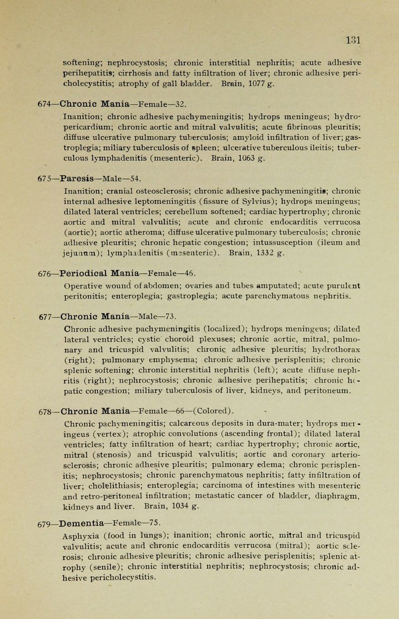 softening; nephrocystosis; chronic interstitial nephritis; acute adhesive perihepatitis; cirrhosis and fatty infiltration of liver; chronic adhesive peri- cholecystitis; atrophy of gall bladder. Brain, 1077 g. 674—Chronic Mania—Female—32. Inanition; chronic adhesive pachymeningitis; hydrops meningeus; hydro- pericardium; chronic aortic and mitral valvulitis; acute fibrinous pleuritis; diffuse ulcerative pulmonary tuberculosis; amyloid infiltration of liver; gas- troplegia; miliary tuberculosis of spleen; ulcerative tuberculous ileitis; tuber- culous lymphadenitis (mesenteric). Brain, 1063 g. 67 S—Paresis—Male—54. Inanition; cranial osteosclerosis; chronic adhesive pachymeningitis; chronic internal adhesive leptomeningitis (fissure of Sylvius); hydrops meningeus; dilated lateral ventricles; cerebellum softened; cardiac hypertrophy; chronic aortic and mitral valvulitis; acute and chronic endocarditis verrucosa (aortic); aortic atheroma; diffuse ulcerative pulmonary tuberculosis; chronic adhesive pleuritis; chronic hepatic congestion; intussusception (ileum and jejunum); lymphadenitis (mesenteric). Brain, 1332 g. 676—Periodical Mania—Female—46. Operative wound of abdomen; ovaries and tubes amputated; acute purulent peritonitis; enteroplegia; gastroplegia; acute parenchymatous nephritis. 677—Chronic Mania—Male—73. Chronic adhesive pachymeningitis (localized); hydrops meningeus; dilated lateral ventricles; cystic choroid plexuses; chronic aortic, mitral, pulmo- nary and tricuspid valvulitis; chronic adhesive pleuritis; hydrothorax (right); pulmonary emphysema; chronic adhesive perisplenitis; chronic splenic softening; chronic interstitial nephritis (left); acute diffuse neph- ritis (right); nephrocystosis; chronic adhesive perihepatitis; chronic he- patic congestion; miliary tuberculosis of liver, kidneys, and peritoneum. 678—Chronic Mania—Female—66—(Colored). Chronic pachymeningitis; calcareous deposits in dura-mater; hydrops mei - ingeus (vertex); atrophic convolutions (ascending frontal); dilated lateral ventricles; fatty infiltration of heart; cardiac hypertrophy; chronic aortic, mitral (stenosis) and tricuspid valvulitis; aortic and coronary arterio- sclerosis; chronic adhesive pleuritis; pulmonary edema; chronic perisplen- itis; nephrocystosis; chronic parenchymatous nephritis; fatty infiltration of liver; cholelithiasis; enteroplegia; carcinoma of intestines with mesenteric and retro-peritoneal infiltration; metastatic cancer of bladder, diaphragm, kidneys and liver. Brain, 1034 g. 679—Dementia—Female—75. Asphyxia (food in lungs); inanition; chronic aortic, mitral and tricuspid valvulitis; acute and chronic endocarditis verrucosa (mitral); aortic scle- rosis; chronic adhesive pleuritis; chronic adhesive perisplenitis; splenic at- rophy (senile); chronic interstitial nephritis; nephrocystosis; chronic ad- hesive pericholecystitis.