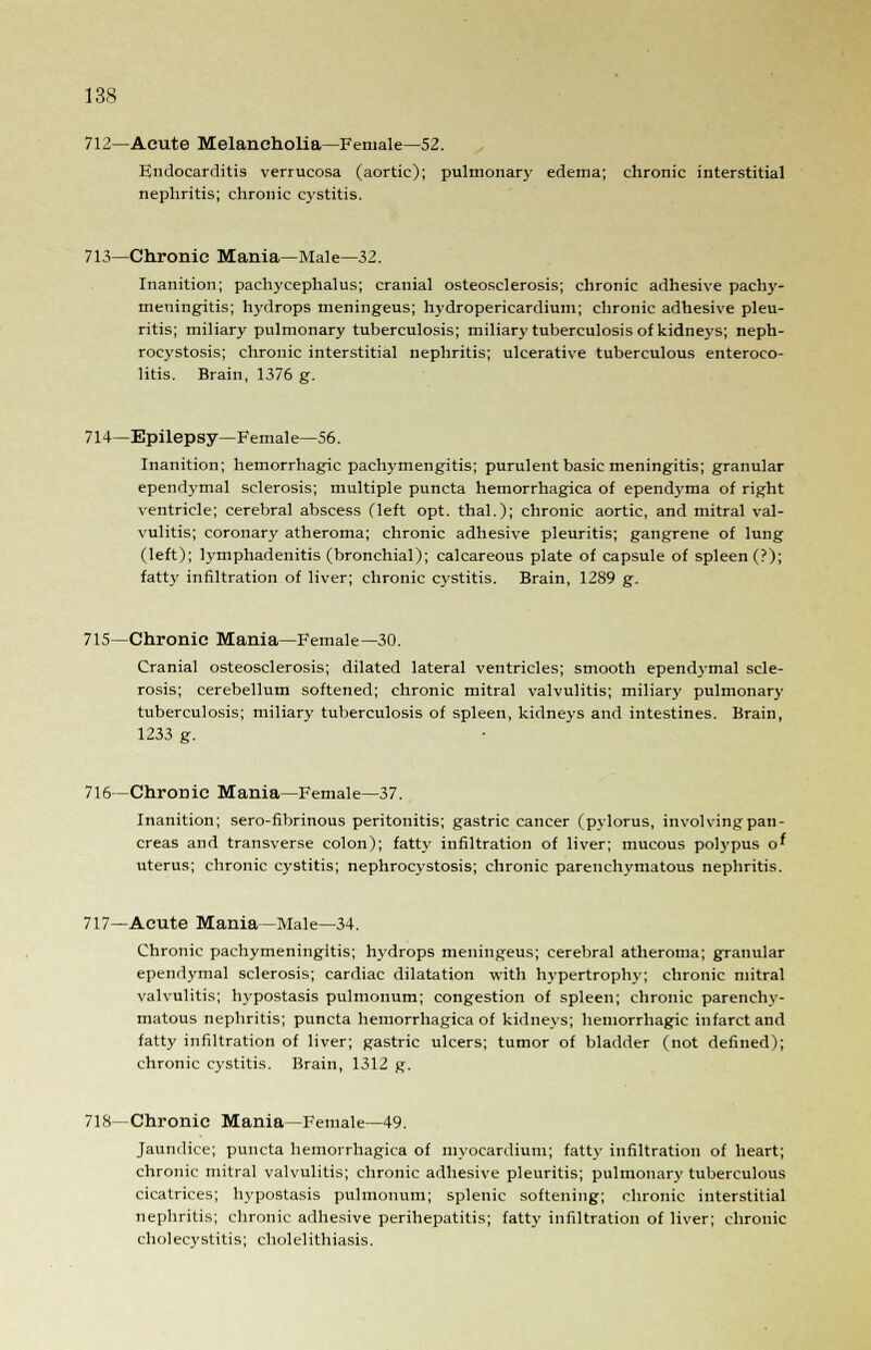 712—Acute Melancholia—Female—52. Endocarditis verrucosa (aortic); pulmonary edema; chronic interstitial nephritis; chronic cystitis. 713—Chronic Mania—Male—32. Inanition; pachycephalus; cranial osteosclerosis; chronic adhesive pachy- meningitis; hydrops meningeus; hydropericardium; chronic adhesive pleu- ritis; miliary pulmonary tuberculosis; miliary tuberculosis of kidneys; neph- rocystosis; chronic interstitial nephritis; ulcerative tuberculous enteroco- litis. Brain, 1376 g. 714—Epilepsy—Female—56. Inanition; hemorrhagic pachymengitis; purulent basic meningitis; granular ependymal sclerosis; multiple puncta hemorrhagica of ependyma of right ventricle; cerebral abscess (left opt. thai.); chronic aortic, and mitral val- vulitis; coronary atheroma; chronic adhesive pleuritis; gangrene of lung (left); lymphadenitis (bronchial); calcareous plate of capsule of spleen (?); fatty infiltration of liver; chronic cystitis. Brain, 1289 g. 715—Chronic Mania—Female—30. Cranial osteosclerosis; dilated lateral ventricles; smooth ependymal scle- rosis; cerebellum softened; chronic mitral valvulitis; miliary pulmonary tuberculosis; miliary tuberculosis of spleen, kidneys and intestines. Brain, 1233 g. 716—Chronic Mania—Female—37. Inanition; sero-fibrinous peritonitis; gastric cancer (pylorus, involvingpan- creas and transverse colon); fatty infiltration of liver; mucous polypus o' uterus; chronic cystitis; nephrocystosis; chronic parenchymatous nephritis. 717—Acute Mania—Male—34. Chronic pachymeningitis; hydrops meningeus; cerebral atheroma; granular ependymal sclerosis; cardiac dilatation with hypertrophy; chronic mitral valvulitis; hypostasis pulmonum; congestion of spleen; chronic parenchy- matous nephritis; puncta hemorrhagica of kidneys; hemorrhagic infarct and fatty infiltration of liver; gastric ulcers; tumor of bladder (not defined); chronic cystitis. Brain, 1312 g. 718—Chronic Mania—Female—49. Jaundice; puncta hemorrhagica of myocardium; fatty infiltration of heart; chronic mitral valvulitis; chronic adhesive pleuritis; pulmonary tuberculous cicatrices; hypostasis pulmonum; splenic softening; chronic interstitial nephritis; chronic adhesive perihepatitis; fatty infiltration of liver; chronic cholecystitis; cholelithiasis.