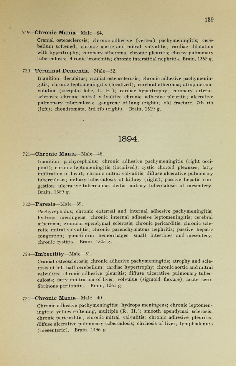 719—Chronic Mania—Male—64. Cranial osteosclerosis; chronic adhesive (vertex) pachymeningitis; cere- bellum softened; chronic aortic and mitral valvulitis; cardiac dilatation with hypertrophy; coronary atheroma; chronic pleuritis; cheesy pulmonary tuberculosis; chronic bronchitis; chronic interstitial nephritis. Brain, 1362 g. 720—Terminal Dementia—Male—52. Inanition; decubitus; cranial osteosclerosis; chronic adhesive pachymenin- gitis; chronic leptomeningitis (localized); cerebral atheroma; atrophic con- volution (occipital lobe, L. H.); cardiac hypertrophy; coronary arterio- sclerosis; chronic mitral valvulitis; chronic adhesive pleuritis; ulcerative pulmonary tuberculosis; gangrene of lung (right); old fracture, 7th rib (left); chondromata, 3rd rib (right). Brain, 1319 g. 1894. 721—Chronic Mania—Male—48. Inanition; pachycephalus; chronic adhesive pachymeningitis (right occi- pital); chronic leptomeningitis (localized); C3'Stic choroid plexuses; fatty infiltration of heart; chronic mitral valvulitis; diffuse ulcerative pulmonary tuberculosis; miliary tuberculosis of kidney (right); passive hepatic con- gestion; ulcerative tuberculous ileitis; miliary tuberculosis of mesentery. Brain, 1389 g. 722—Paresis—Male—39. Pachycephalus; chronic external and internal adhesive pachymeningitis; hydrops meningeus; chronic internal adhesive leptomeningitis; cerebral atheroma; granular ependymal sclerosis; chronic pericarditis; chronic scle- rotic mitral valvulitis; chronic parenchymatous nephritis; passive hepatic congestion; punctiform hemorrhages, small intestines and mesentery; chronic cystitis. Brain, 1305 g. 723—Imbecility—Male—51. Cranial osteosclerosis; chronic adhesive pachymeningitis; atrophy and scle- rosis of left half cerebellum; cardiac hypertrophy; chronic aortic and mitral valvulitis; chronic adhesive pleuritis; diffuse ulcerative pulmonary tuber- culosis; fatty infiltration of liver; volvulus (sigmoid flexure); acute sero- fibrinous peritonitis. Brain, 1261 g. 724—Chronic Mania—Male—40. Chronic adhesive pachymeningitis; hydrops meningeus; chronic leptomen- ingitis; yellow softening, multiple (R. H.); smooth ependymal sclerosis; chronic pericarditis; chronic mitral valvulitis; chronic adhesive pleuritis, diffuse ulcerative pulmonary tuberculosis; cirrhosis of liver; lymphadenitis (mesenteric). Brain, 1496 g.