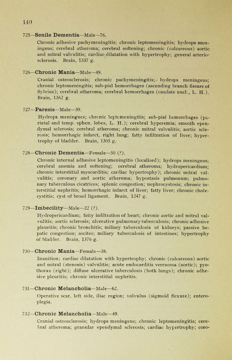725—Senile Dementia—Male—76. Chronic adhesive pachymeningitis; chronic leptomeningitis; hydrops men- ingeus; cerebral atheroma; cerebral softening; chronic (calcareous) aortic and mitral valvulitis; cardiac dilatation with hypertrophy; general arterio- sclerosis. Brain, 1537 g. 726—Chronic Mania—Male—49. Cranial osteosclerosis; chronic pachymeningitis;^ hydrops meningeus; chronic leptomeningitis; sub-pial hemorrhages (ascending branch fissure of Sylvius); cerebral atheroma; cerebral hemorrhages (caudate nucl., L. H.). Brain, 1362 g. 727—Paresis—Male—39. Hydrops meningues; chronic leptomeningitis; sub-pial hemorrhages (pa- rietal and temp, sphen. lobes, L. H.); cerebral hyperemia; smooth epen- dymal sclerosis; cerebral atheroma; chronic mitral valvulitis; aortic scle- rosis; hemorrhagic infarct, right lung; fatty infiltration of liver; hvper- trophy of bladder. Brain, 1305 g. 728—Chronic Dementia—Female—50 (?). Chronic internal adhesive leptomeningitis (localized); hydrops meningeus; cerebral anemia and softening; cerebral atheroma; hydropericardium; chronic interstitial myocarditis; cardiac hypertrophy); chronic mitral val- vulitis; coronary and aortic atheroma; hypostasis pulmonum; pulmo- nary tuberculous cicatrices; splenic congestion; nephrocystosis; chronic in- terstitial nephritis; hemorrhagic infarct of liver; fatty liver; chronic chole- cystitis; cyst of broad ligament. Brain, 1247 g. 729—Imbecility—Male—22 (?). Hydropericardium; fatty infiltration of heart; chronic aortic and mitral val- vulitis; aortic sclerosis; ulcerative pulmonary tuberculosis; chronic adhesive pleuritis; chronic bronchitis; miliar}- tuberculosis of kidneys; passive he- patic congestion; ascites; miliary tuberculosis of intestines; hypertrophy of bladder. Brain, 1376 g. 730—Chronic Mania—Female—38. Inanition; cardiac dilatation with hypertrophy; chronic (calcareous) aortic and mitral (stenosis) valvulitis; acute endocarditis verrucosa (aortic); pyo- thorax (right); diffuse ulcerative tuberculosis (both lungs); chronic adhe- sive pleuritis; chronic interstitial nephritis. 731—Chronic Melancholia—Male—62. Operative scar, left side, iliac region; volvulus (sigmoid flexure); entero- plegia. 732—Chronic Melancholia—Male—49. Cranial osteosclerosis; hydrops meningeus; chronic leptomeningitis; cere- bral atheroma; granular ependymal sclerosis; cardiac hypertrophy; coro-